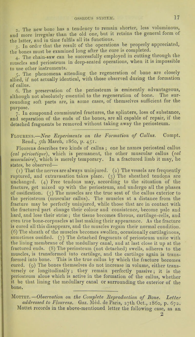 2. The new bone has a tendency to remain shorter, less voluminous, and more irregular than the old one, but it retains the general form of the latter, and in time fulfils all its functions. }. In orde r that the result of the operations be properly appreciated, the bones must be examined long after the cure is completed. 4. The chain-saw can be successfully employed in cutting through the muscles and periosteum in deep-seated operations, when it is impossible to use other instruments. (. The phenomena attending the regeneration of bone are closely allied, if not actually identical, with those observed during the formation of callus. 6. The preservation of the periosteum is eminently advantageous, although not absolutely essential to the regeneration of bone. The sur- rounding soft parts are, in some cases, of themselves sufficient for the purpose. 7. In compound comminuted fractures, the splinters, loss of substance, and separation of the ends of the bones, are all capable of repair, if the detached fragments be removed without taking away the periosteum. Flourens.—New Experiments on the Formation of Callus. Compt. Rend., 5th March, i860, p. 451. Flourens describes two kinds of callus ; one he names periosteal callus (cal pcriostique), which is permanent, the other muscular callus (cal musculaire), which is merely temporary. In a fractured limb it may, he states, be observed— (1) That the nerves are always uninjured. (2) The vessels are frequently ruptured, and extravasation takes place. (3) The sheathed tendons are unchanged. (4) Free tendons may, according to the situation of the fracture, get mixed up with the periosteum, and undergo all the phases of ossification. (5) The muscles are the true seat of the callus exterior to the periosteum (muscular callus). The muscles at a distance from the fracture may be perfectly uninjured, while those that are in contact with the fractured part change their colour and consistence, become pale and hard, and lose their striae; the tissue becomes fibrous, cartilage-cells, and even true bone-corpuscles at last making their appearance. As the fracture is cured all this disappears, and the muscles regain their normal condition. (6) The sheath of the muscles becomes swollen, occasionally cartilaginous, sometimes ossified. (7) The detached fragments of periosteum unite with the lining membrane of the medullary canal, and at last close it up at the fractured ends. (8) The periosteum (not detached) swells, adheres to the muscles, is transformed into cartilage, and the cartilage again is trans- formed into bone. This is the true callus by which the fracture becomes cured. (9) The bones themselves do not increase in volume, either trans- versely or longitudinally; they remain perfectly passive; it is the periosteum alone which is active in the formation of the callus, whether it be that lining the medullary canal or surrounding the exterior of the bone. Mottet. —Observation on the Complete Reproduction of Bone. Letter addressed to Flourens. Gaz. Med. de Paris, 27th Oct., i860, p. 672. Mottet records in the above-mentioned letter the following case, as an 2