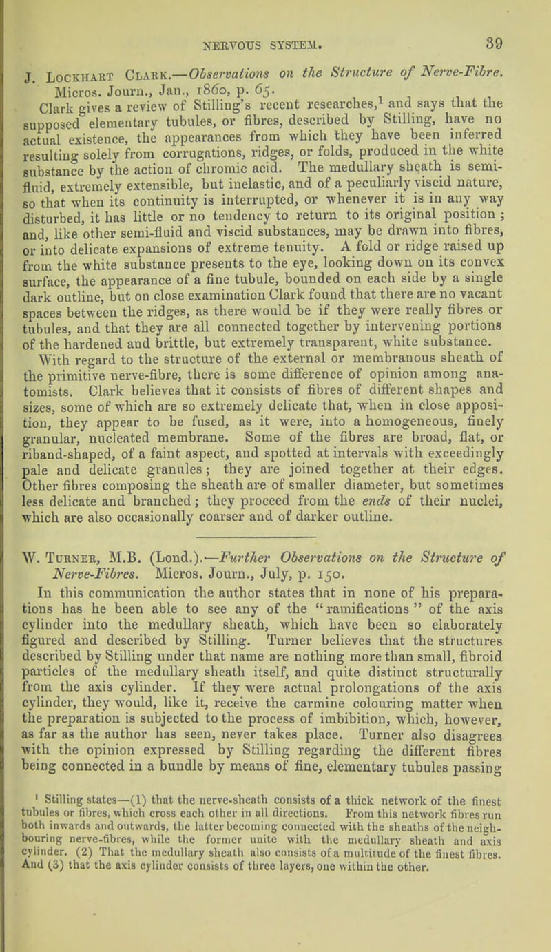 J. Lockhart Clark.—Observations on the Structure of Nerve-Fibre. Micros. Journ., Jan., i860, p. 65. Clark gives a review of Selling's recent researches,1 and says that the supposed elementary tubules, or fibres, described by Stilling, have no actual existence, the appearances from which they have been inferred resulting solely from corrugations, ridges, or folds, produced in the white substance by the action of chromic acid. The medullary sheath is semi- fluid, extremely extensible, but inelastic, and of a peculiarly viscid nature, so that when its continuity is interrupted, or whenever it is in any way disturbed, it has little or no tendency to return to its original position ; and, like other semi-fluid and viscid substances, may be drawn into fibres, or into delicate expansions of extreme tenuity. A fold or ridge raised up from the white substance presents to the eye, looking down on its convex surface, the appearance of a fine tubule, bounded on each side by a single dark outline, but on close examination Clark found that there are no vacant spaces between the ridges, as there would be if they were really fibres or tubules, and that they are all connected together by intervening portions of the hardened and brittle, but extremely transparent, white substance. With regard to the structure of the external or membranous sheath of the primitive nerve-fibre, there is some difference of opinion among ana- tomists. Clark believes that it consists of fibres of different shapes and sizes, some of which are so extremely delicate that, when in close apposi- tion, they appear to be fused, as it were, into a homogeneous, finely granular, nucleated membrane. Some of the fibres are broad, flat, or riband-shaped, of a faint aspect, and spotted at intervals with exceedingly pale and delicate granules; they are joined together at their edges. Other fibres composing the sheath are of smaller diameter, but sometimes less delicate and branched; they proceed from the ends of their nuclei, which are also occasionally coarser and of darker outline. W. Turner, M.B. (Lond.).-—Further Observations on the Structure of Nerve-Fibres. Micros. Journ., July, p. 150. In this communication the author states that in none of his prepara- tions has he been able to see any of the ramifications of the axis cylinder into the medullary sheath, which have been so elaborately figured and described by Stilling. Turner believes that the structures described by Stilling under that name are nothing more than small, fibroid particles of the medullary sheath itself, and quite distinct structurally from the axis cylinder. If they were actual prolongations of the axis cylinder, they would, like it, receive the carmine colouring matter when the preparation is subjected to the process of imbibition, which, however, as far as the author has seen, never takes place. Turner also disagrees with the opinion expressed by Stilling regarding the different fibres being connected in a bundle by means of fine, elementary tubules passing 1 Stilling states—(1) that the nerve-sheath consists of a thick network of the finest tuhules or fibres, which cross each other in all directions. From this network fibres run both inwards and outwards, the latter becoming connected with tbe sheaths of the neigh- bouring nerve-fibres, while the former unite with the medullary sheath and axis cylinder. (2) That the medullary sheath also consists of a multitude of the finest fibres. And (3) that the axis cylinder consists of three layers, one within the other.