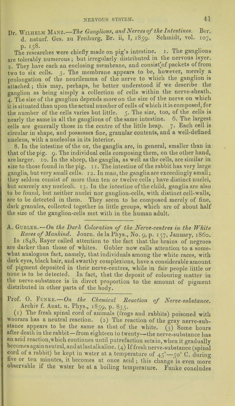 Dr. Wiliielm Manz.—The Ganglions, and Nerves of the Intestines. Ber. d. naturf. Ges. zu Freiburg, Br. ii, I, 1859. Schmidt, vol. 107, p. 158. The researches were chiefly made on pig's intestine. 1. The ganglions are tolerably numerous; but irregularly distributed in the nervous layer. 2. They have each an enclosing membrane, and consist'of packets of from two to six cells. 3. The membrane appears to be, however, merely a prolongation of the neurilemma of the nerve to which the ganglion is attached; this may, perhaps, be better understood if we describe the ganglion as being simply a collection of cells within the nerve-sheath. 4. The size of the ganglion depends more on the size of the nerve on which it is situated than upon theactual number of cells of which it is composed, for the number of the cells varies but little. 5. The size, too, of the cells is nearly the same in all the ganglions of the same intestine. 6. The largest cells are generally those in the centre of the little heap. 7. Each cell is circular in shape, and possesses fine, granular contents, and a well-defined nucleus, with a nucleolus in its interior. 8. In the intestine of the ox, the ganglia are, in general, smaller than in that of the pig. 9. The individual cells composing them, on the other hand, are larger. 10. In the sheep, the ganglia, as well as the cells, are similar in size to those found in the pig. 11. The intestine of the rabbit has very large ganglia, but very small cells. 12. In man, the ganglia are exceedingly small; they seldom consist of more than ten or twelve cells ; have distinct nuclei, but scarcely any nucleoli. 13. In the intestine of the child, ganglia are also to be found, but neither nuclei nor ganglion-cells, with distinct cell-walls, are to be detected in them. They seem to be composed merely of fine, dark granules, collected together in little groups, which are of about half the size of the ganglion-cells met with in the human adult. A. Gubler.*— On the Dark Coloration of the Nerve-centres in the White Races of Mankind. Journ. dela Phys., No. 9, p. 157, January, i860. In 1848, Rayer called attention to the fact that the brains of negroes are darker than those of whites. Gubler now calls attention to a some- what analogous fact, namely, that individuals among the white races, with dark eyes, black hair, and swarthy complexions, have a considerable amount of pigment deposited in their nerve-centres, while in fair people little or none is to be detected. In fact, that the deposit of colouring matter in the nerve-substance is in direct proportion to the amouut of pigment distributed in other parts of the body. Prof. 0. Funke.—On the Chemical Reaction of Nerve-substance. Archiv f. Anat. u. Phys., 1859, p. 835. (1) The fresh spinal cord of animals (frogs and rabbits) poisoned with woorara has a neutral reaction. (2) The reaction of the gray nerve-sub- stance appears to be the same as that of the white. (3) Some hours after death in the rabbit—from eighteen to twenty—the nerve-substance has an acid reaction,which continues until putrefaction setsin, when it gradually becomesagainneutral.andatlastalkaline. (4) If fresh nerve-substance (spinal cord of a rabbit) be kept in water at a temperature of 45°—500 C. during five or ten minutes, it becomes at once acid ; this change is even more observable if the water be at a boiling temperature. Funke concludes