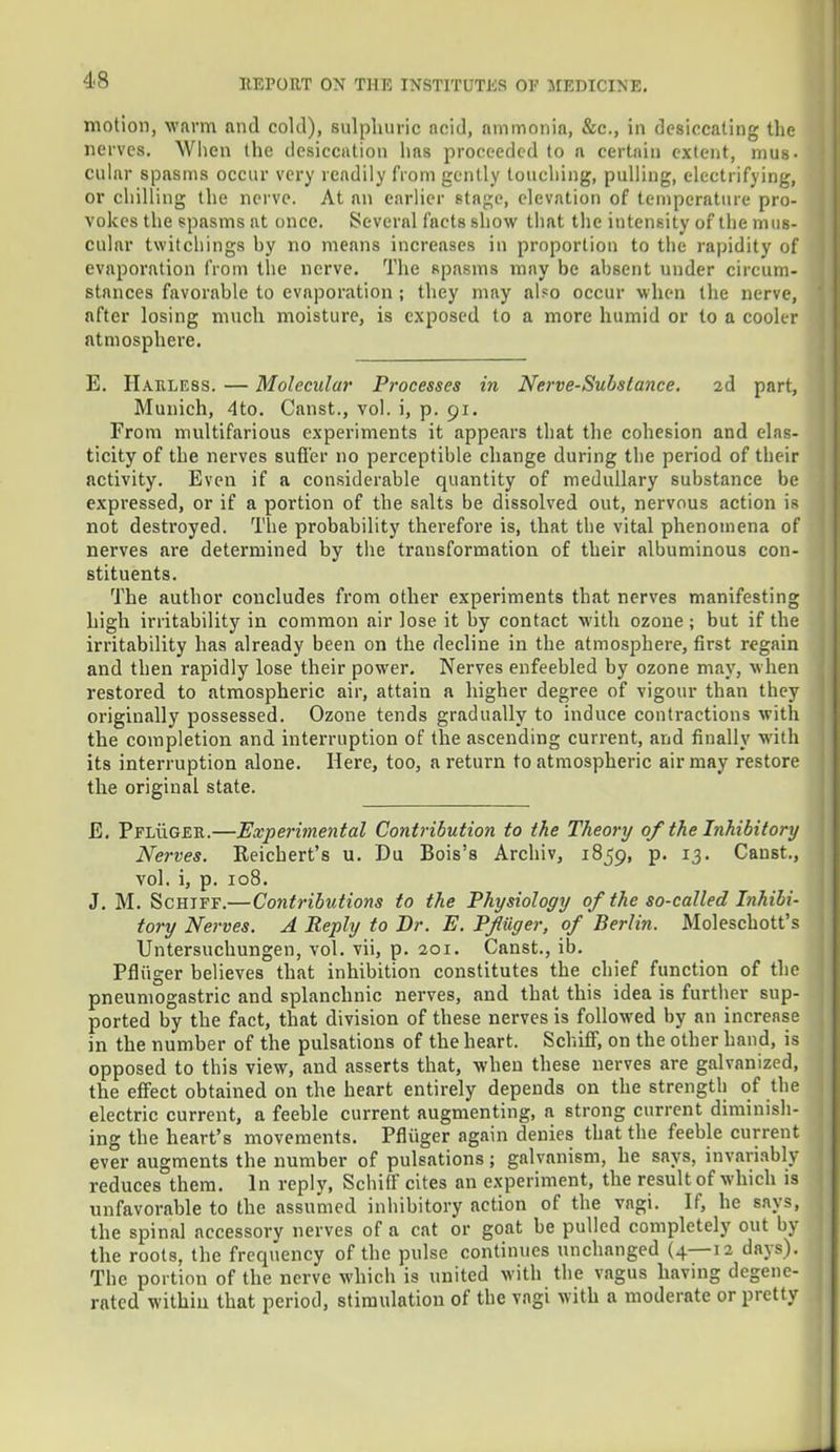 motion, warm and cold), sulphuric ncid, nmmonia, &c, in desiccating the nerves. When the desiccation has proceeded to a certain extent, mus- cular spasms occur very readily from gently touching, pulling, electrifying, or chilling the nerve. At an earlier stage, elevation of temperature pro- vokes the spasms at once. Several facts show that the intensity of the mus- cular twitchinga by no means increases in proportion to the rapidity of evaporation from the nerve. The spasms may be absent under circum- stances favorable to evaporation ; they may also occur when the nerve, after losing much moisture, is exposed to a more humid or to a cooler atmosphere. E. Haeless. — Molecular Processes in Nerve-Subs lance. 2d part, Munich, 4to. Canst., vol. i, p. 91. From multifarious experiments it appears that the cohesion and elas- ticity of the nerves suffer no perceptible change during the period of their activity. Even if a considerable quantity of medullary substance be expressed, or if a portion of the salts be dissolved out, nervous action is not destroyed. The probability therefore is, that the vital phenomena of nerves are determined by the transformation of their albuminous con- stituents. The author concludes from other experiments that nerves manifesting high irritability in common air lose it by contact with ozone; but if the irritability has already been on the decline in the atmosphere, first regain and then rapidly lose their power. Nerves enfeebled by ozone may, when restored to atmospheric air, attain a higher degree of vigour than they originally possessed. Ozone tends gradually to induce contractions with the completion and interruption of the ascending current, and finally with its interruption alone. Here, too, a return to atmospheric air may restore the original state. E. PFLiiGER.—Experimental Contribution to the Theory of the Inhibitory Nerves. Reichert's u. Du Bois's Archiv, 1859, p. 13. Canst., vol. i, p. 108. J. M. Schiff.—Contributions to the Physiology of the so-called Inhibi- tory Nerves. A Reply to Dr. E. Pf tiger, of Berlin. Moleschott's Untersuchungen, vol. vii, p. 201. Canst., ib. Pfliiger believes that inhibition constitutes the chief function of the pneumogastric and splanchnic nerves, and that this idea is further sup- ported by the fact, that division of these nerves is followed by an increase in the number of the pulsations of the heart. Schiff, on the other hand, is opposed to this view, and asserts that, when these nerves are galvanized, the effect obtained on the heart entirely depends on the strength of the electric current, a feeble current augmenting, a strong current diminish- ing the heart's movements. Pfliiger again denies that the feeble current ever augments the number of pulsations; galvanism, he says, invariably reduces them. In reply, Schiff cites an experiment, the result of which is unfavorable to the assumed inhibitory action of the vagi. If, he says, the spinal accessory nerves of a cat or goat be pulled completely out hy the roots, the frequency of the pulse continues unchanged (4—12 days). The portion of the nerve which is united with the vagus having degene- rated within that period, stimulation of the vagi with a moderate or pretty