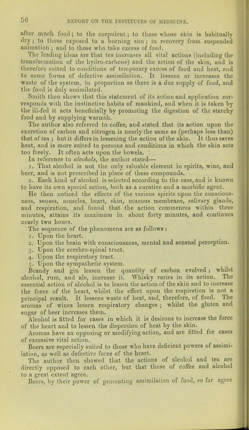 after much food; to the corpulent; to those whose skin is habitually dry ; to those exposed to a burning sun ; in recovery from suspended animation ; and to those who take excess of food. The leading ideas are that tea increases all vital actions (including the transformation of the hydro-carbons) and the action of the skin, and is therefore suited to conditions of temporary excess of food and heat, and to some forms of defective assimilation. It lessens or increases the waste of the system, in proportion as there is a due supply of food, and the food is duly assimilated. Smith then shows that this statement of its action and application cor- responds with the instinctive habits of mankind, and when it is taken by the ill-fed it acts beneficially by promoting the digestion of the starchy food and by supplying warmth. The author also referred to coffee, and stated that its action upon the excretion of carbon and nitrogen is nearly the same as (perhaps less than) that of tea ; but it differs in lessening the action of the skin. It thus saves heat, and is more suited to persons and conditions in which the skin acts too freely. It often acts upon the bowels. In reference to alcohols, the author stated— I. That alcohol is not the only valuable element in spirits, wine, and beer, and is not prescribed in place of these compounds. i. Each kind of alcohol is selected according to the case, and is known to have its own special action, both as a curative and a morbific agent. He then noticed the effects of the various spirits upon the conscious- ness, senses, muscles, heart, skin, mucous membrane, salivary glauds, and respiration, and found that the action commences within three minutes, attains its maximum in about forty minutes, and continues nearly two hours. The sequence of the phenomena are as follows : 1. Upon the heart. 2. Upon the brain with consciousness, mental and sensual perception. 3. Upon the cerebro-spinal tract. 4. Upon the respiratory tract. 5. Upon the sympathetic system. Brandy and gin lessen the quantity of carbon evolved ; whilst alcohol, rum, and ale, increase it. Whisky varies in its action. The essential action of alcohol is to lessen the action of the skin and to increase the force of the heart, whilst the effect upon the respiration is not a principal result. It lessens waste of heat, and, therefore, of food. The aromas of wines lessen respiratory changes ; whilst the gluten and sugar of beer increases them. Alcohol is fitted for cases in which it is desirous to increase the force of the heart and to lessen the dispersion of heat by the skin. Aromas have an opposing or modifying action, and are fitted for cases of excessive vital action. Beers are especially suited to those who have deficient powers of assimi- lation, as well as defective force of the heart. The author then showed that the actions of alcohol and tea are directly opposed to each other, but that those of coffee and alcohol to a great extent agree. Beers, by their power of promoting assimilation of food, so fur agree