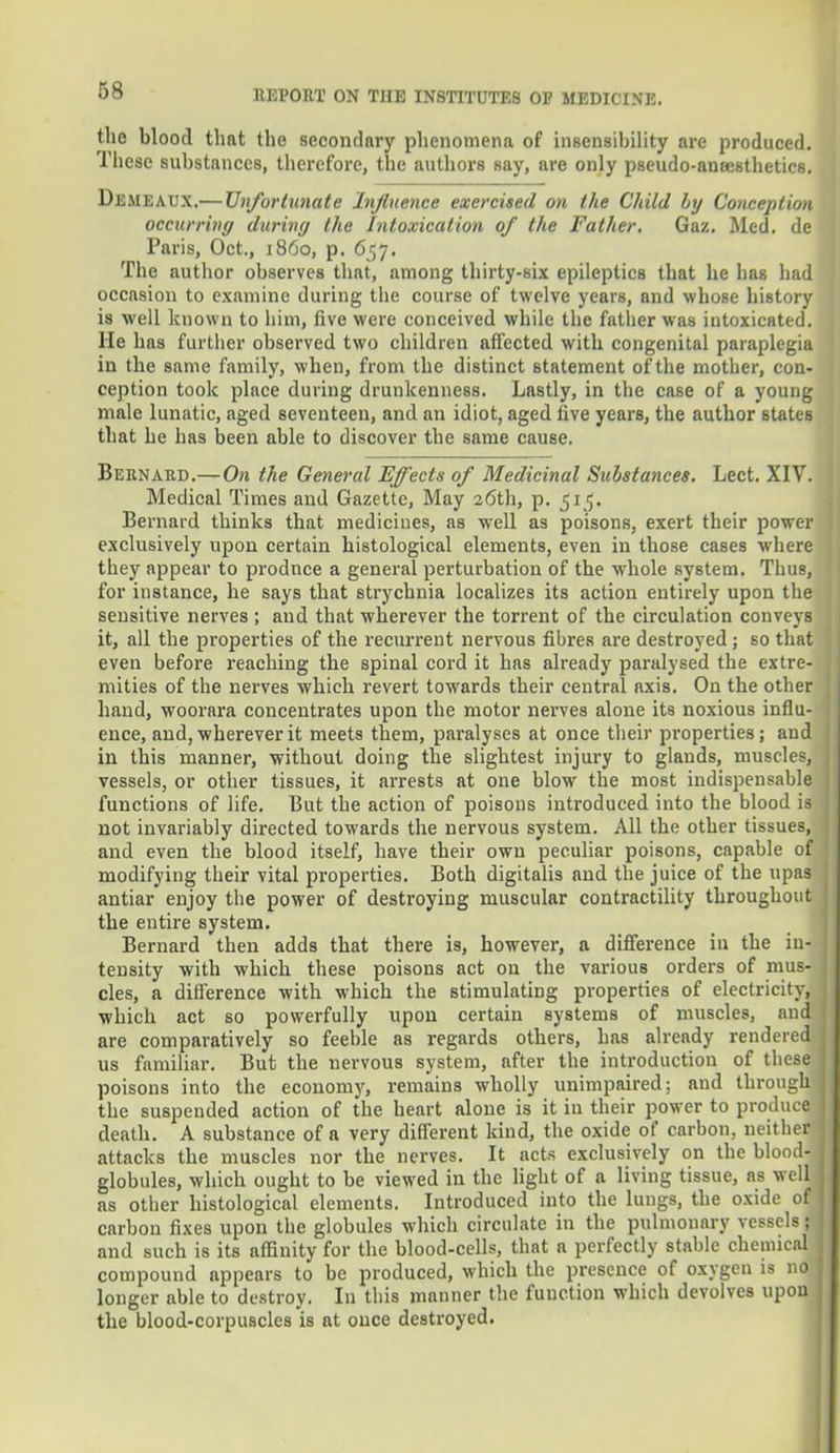 the blood that the secondary phenomena of insensibility are produced. These substances, therefore, the authors say, are only pseudo-ansesthetics. Demeaux.— Unfortunate Influence exercised on the Child Ly Conception occurring during the Intoxication of the Father. Gaz. Med. de Paris, Oct., i860, p. 657. The author observes that, among thirty-six epileptics that he lias had occasion to examine during the course of twelve years, and whose history is well known to him, five were conceived while the father was intoxicated. He has further observed two children affected with congenital paraplegia in the same family, when, from the distinct statement of the mother, con- ception took place during drunkenness. Lastly, in the case of a young male lunatic, aged seventeen, and an idiot, aged five years, the author states that he has been able to discover the same cause. Beknard.—On the General Effects of Medicinal Substances. Lect. XIV. Medical Times and Gazette, May 26th, p. 515. Bernard thinks that medicines, as well as poisons, exert their power exclusively upon certain histological elements, even in those cases where they appear to prodnce a general perturbation of the whole system. Thus, for instance, he says that strychnia localizes its action entirely upon the sensitive nerves ; and that wherever the torrent of the circulation conveys it, all the properties of the recurrent nervous fibres are destroyed ; so that even before reaching the spinal cord it has already paralysed the extre- mities of the nerves which revert towards their central axis. On the other hand, woorara concentrates upon the motor nerves alone its noxious influ- ence, and, wherever it meets them, paralyses at once their properties; and in this manner, without doing the slightest injury to glands, muscles, vessels, or other tissues, it arrests at one blow the most indispensable functions of life. But the action of poisons introduced into the blood is not invariably directed towards the nervous system. All the other tissues, and even the blood itself, have their own peculiar poisons, capable of modifying their vital properties. Both digitalis and the juice of the upas antiar enjoy the power of destroying muscular contractility throughout the entire system. Bernard then adds that there is, however, a difference in the in- tensity with which these poisons act on the various orders of mus- cles, a difference with which the stimulating properties of electricity, which act so powerfully upon certain systems of muscles, and are comparatively so feeble as regards others, has already rendered us familiar. But the uervous system, after the introduction of these poisons into the economy, remains wholly unimpaired; and through the suspended action of the heart alone is it in their power to produce death. A substance of a very different kind, the oxide of carbon, neither attacks the muscles nor the nerves. It acts exclusively on the blood- globules, which ought to be viewed in the light of a living tissue, as well as other histological elements. Introduced into the lungs, the oxide of carbon fixes upon the globules which circulate in the pulmonary vessels; and such is its affinity for the blood-cells, that a perfectly stable chemical compound appears to be produced, which the presence of oxygen is no longer able to destroy. In this manner the function which devolves upon the blood-corpuscles is at once destroyed.