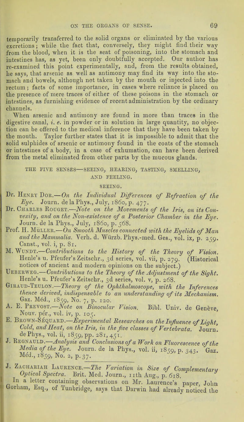 temporarily transferred to the solid organs or eliminated by the various excretions; while the fact that, conversely, they might find their way from the blood, when it is the seat of poisoning, into the stomach and intestines has, as yet, been only doubtfully accepted. Our author has re-examined this point experimentally, and, from the results obtained, he says, that arsenic as well as antimony may find its way into the sto- mach and bowels, although not taken by the mouth or injected into the rectum ; facts of some importance, in cases where reliance is placed on the presence of mere traces of either of these poisons in the stomach or intestines, as furnishing evidence of recent administration by the ordinary channels. When arsenic and antimony are found in more than traces in the digestive canal, i. e. in powder or in solution in large quantity, no objec- tion can be offered to the medical inference that they have been taken by the mouth. Taylor further states that it is impossible to admit that the solid sulphides of arsenic or antimony found in the coats of the stomach or intestines of a body, in a case of exhumation, can have been derived from the metal eliminated from other parts by the mucous glands. THE FIVE SENSES—SEEING, HEARING, TASTING, SMELLING, AND FEELING. SEEING. Dr. Henry Dor.—On the Individual Differences of Refraction of the Eye. Journ. delaPhys., July, i860, p. 477. Dr. Charles Kooget.—Note on the Movements of the Iris, on its Con- vexity, and on the Non-existence of a Posterior Chamber in the Eye. Journ. de la Phys., Jul}', 1860, p. 568. Prof. H. MiiLLER.—On Smooth Muscles connected toith the Eyelids of Man and the Mammalia. Verb. d. Wurzb. Phys.-med. Ges., vol. ix, p. 259. Canst., vol. i, p. 81. M. Wundt.—Contributions to the History of the Theory of Vision. Henle's u. Pfeufer's Zeitschr., 3d series, vol. vii, p. 279. (Historical notices of ancient and modern opinions on the subject.) Ueberweg.—Coiitributions to the Theory of the Adjustment of the Sight. Henle'su. Pfeufer's Zeitschr., 3d series, vol. v, p. 268. Giraud-Teulon.—Theory of the Ophthalmoscope, with the Inferences thence derived, indispensable to an understanding of its Mechanism. Gaz. M6d., 1859, No- 7> P- I2o- A. E. Prevost.—Note on Binocular Vision. Bibl. Univ. de Geneve, Nouv. per., vol. iv, p. 105. E. Brown-S^quard.—Experimental Researches on the Influence of Light, Cold, and Heat, on the Iris, in the five classes of Vertebrata. Journ! dePhys., vol. ii, 1859, pp. 281,451. J. Uegnauld.—Analysis and Conclusions of a Work on Fluorescence of the Media of the Eye. Journ. de la Phys., vol. ii, 1859, p. 343. Gaz Med., 1859, No. 2, p. 37. J. Zaciiariah Laurence.—The Variation in Size of Complementary Optical Spectra. Brit. Med. Journ., nth Aug., p. 618. In a letter containing observations on Mr. Laurence's paper John Gorham, Esq., of Tunbridge, says that Darwin had already noticed the