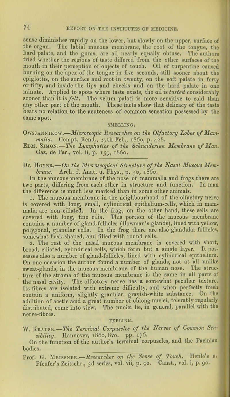 sense diminishes rapidly on the lower, but slowly on the upper, surface of the organ. The labial mucous membrane, the root of the tongue, the hard palate, and the gums, are all nearly equally obtuse. The authors tried whether the regions of taste differed from the other surfaces of the mouth in their perception of objects of touch. Oil of turpentine caused burning on the apex of the tongue in five seconds, still sooner about the epiglottis, on the surface and root in twenty, on the soft palate in forty or fifty, and inside the lips and cheeks and on the hard palate in one minute. Applied to spots where taste exists, the oil is tasted considerably sooner than it is felt. The velum palati is more sensitive to cold than any other part of the mouth. These facts show that delicacy of the taste bears no relation to the acuteness of common sensation possessed by the same spot. SMELLING. Owsjannikow.—Microscopic Researches on the Olfactory Lobes of Mam- malia. Compt. Rend., 27th Feb., i860, p. 428. Edm. Simon.—The Lymphatics of the Schneiderian Membrane of Man. Gaz. de Par., vol. ii, p. 159, 1860. Dr. Hoyer.—On the Microscopical Structure of the Nasal Mucous Mem- brane. Arch. f. Anat. u. Phys., p. 50, i860. In the mucous membrane of the nose of mammalia and frogs there are two parts, differing from each other in structure and function. In man the difference is much less marked than in some other animals. 1. The mucous membrane in the neighbourhood of the olfactory nerve is covered with long, small, cylindrical epithelium-cells, which in mam- malia are non-ciliated. In the frog, on the other hand, these cells are covered with long, fine cilia. This portion of the mucous membrane contains a number of gland-follicles (Bowman's glands), lined with yellow, polygonal, granular cells. In the frog there are also glandular follicles, somewhat flask-shaped, and filled with round cells. 2. The rest of the nasal mucous membrane is covered with short, broad, ciliated, cylindrical cells, which form but a single layer. It pos- sesses also a number of gland-follicles, lined with cylindrical epithelium. On one occasion the author found a number of glands, not at all unlike sweat-glands, in the mucous membrane of the human nose. The struc- ture of the stroma of the mucous membrane is the same in all parts of the nasal cavity. The olfactory nerve has a somewhat peculiar texture. Its fibres are isolated with extreme difficulty, and when perfectly fresh contain a uniform, slightly granular, grayish-white substance. On the addition of acetic acid a great number of oblong nuclei, tolerably regularly distributed, come into view. The nuclei lie, in general, parallel with the nerve-fibres. FEELING. W. KitAUSE.—The Terminal Corpuscles of the Nerves of Common Sen- sibility. Hannover, i860, 8vo. pp. 176. On the function of the author's terminal corpuscles, and the Pacinian bodies. Prof. G. Meissner.—Researches on the Setise of Touch. Henle's u. Pfeufer's Zeitschr., 3d series, vol. vii, p. 92. Canst., vol. i, p.90.