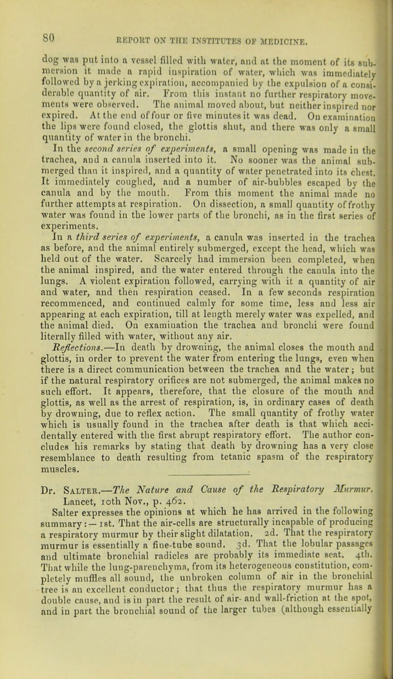 so clog was put into a vessel filled with water, nnd at the moment of its sub- mersion it made a rapid inspiration of water, which was immediately followed by a jerking expiration, accompanied by the expulsion of a consi- dcrable quantity of air. From this instant no further respiratory move- menta were observed. The animal moved about, but neither inspired nor rxpired. At the end of four or five minutes it was dead. On examination the lips were found closed, the glottis shut, and there was oidy a small quantity of water in the bronchi. In the second series of experiments, a small opening was made in the trachea, and a eanula inserted into it. No sooner was the animal sub- merged than it inspired, and a quantity of water penetrated into its chest. It immediately coughed, and a number of air-bubbles escaped by the eanula and by the mouth. From this moment the animal made no further attempts at respiration. On dissection, a small quantity of frothy water was found in the lower parts of the bronchi, as in the first series of experiments. In a third series of experiments, a eanula was inserted in the trachea as before, and the animal entirely submerged, except the head, which was held out of the water. Scarcely had immersion been completed, when the animal inspired, and the water entered through the eanula into the lungs. A violent expiration followed, carrying with it a quantity of air and water, and then respiration ceased. In a few seconds respiration recommenced, and continued calmly for some time, less and less air appearing at each expiration, till at length merely water was expelled, and the animal died. On examination the trachea and bronchi were found literally filled with water, without any air. Reflections.—In death by drowning, the animal closes the mouth and glottis, in order to prevent the water from entering the lungs, even when there is a direct communication between the trachea and the water j but if the natural respiratory orifices are not submerged, the animal makes no such effort. It appears, therefore, that the closure of the mouth and glottis, as well as the arrest of respiration, is, in ordinary cases of death by drowning, due to reflex action. The small quantity of frothy water which is usually found in the trachea after death is that which acci- dentally entered with the first abrupt respiratory effort. The author con- cludes his remarks by stating that death by drowning has a very close resemblance to death resulting from tetanic spasm of the respiratory muscles. Dr. Salter.—The Nature and Cause of the Respiratory Murmur. Lancet, ioth Nov., p. 462. Salter expresses the opinions at which he has arrived in the following summary :—ist. That the air-cells are structurally incapable of producing a respiratory murmur by their slight dilatation. 2d. That the respiratory murmur is essentially a fine-tube sound. 3d. That the lobular passages and ultimate bronchial radicles are probably its immediate seat. 4th. That while the lung-parenchyma, from its heterogeneous constitution, com- pletely muffles all sound, the unbroken column of air in the bronchial tree is an excellent conductor; that thus the respiratory murmur has a double cause, and is in part the result of air- and wall-friction at the spot, and in part the bronchial sound of the larger tubes (although essentially