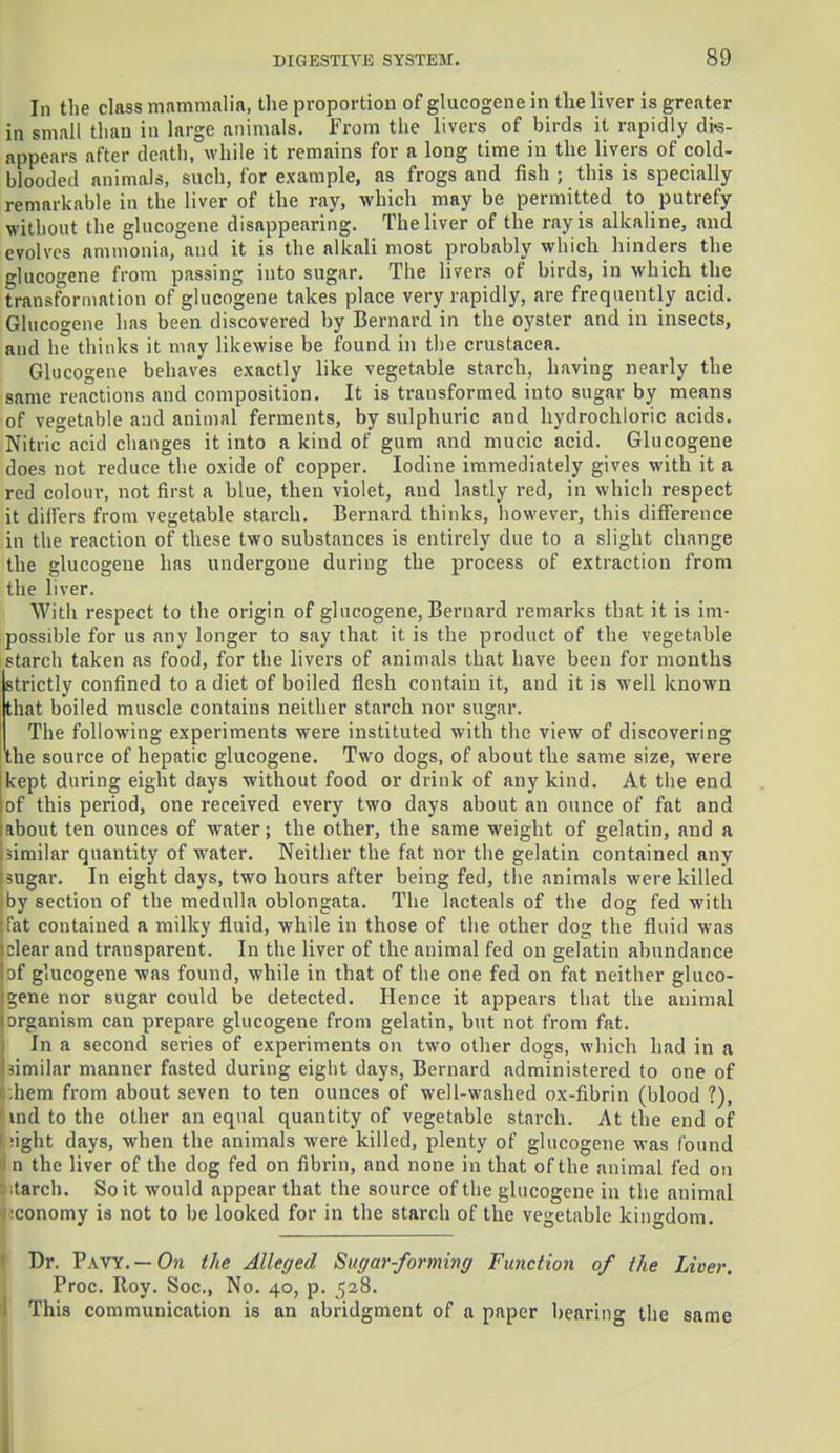 In the class mammalia, the proportion of glucogcne in the liver is greater in small than in large animals. From the livers of birds it rapidly dis- appears after death, while it remains for a long time in the livers of cold- blooded animals, such, for example, as frogs and fish ; this is specially- remarkable in the liver of the ray, which may be permitted to putrefy without the glucogene disappearing. The liver of the ray is alkaline, and evolves ammonia, and it is the alkali most probably which hinders the glucogene from passing into sugar. The livers of birds, in which the transformation of glucogene takes place very rapidly, are frequently acid. Glucogene has been discovered by Bernard in the oyster and in insects, and he thinks it may likewise be found in the Crustacea. Glucogene behaves exactly like vegetable starch, having nearly the same reactions and composition. It is transformed into sugar by means of vegetable and animal ferments, by sulphuric and hydrochloric acids. Nitric acid changes it into a kind of gum and mucic acid. Glucogene does not reduce the oxide of copper. Iodine immediately gives with it a red colour, not first a blue, then violet, and lastly red, in which respect it dilfers from vegetable starch. Bernard thinks, however, this difference in the reaction of these two substances is entirely due to a slight change the glucogene has undergone during the process of extraction from the liver. With respect to the origin of glucogene, Bernard remarks that it is im- possible for us any longer to say that it is the product of the vegetable starch taken as food, for the livers of animals that have been for months strictly confined to a diet of boiled flesh contain it, and it is well known that boiled muscle contains neither starch nor sugar. The following experiments were instituted with the view of discovering the source of hepatic glucogene. Two dogs, of about the same size, were tkept during eight days without food or drink of any kind. At the end of this period, one received every two days about an ounce of fat and Iftbout ten ounces of water; the other, the same weight of gelatin, and a I similar quantity of water. Neither the fat nor the gelatin contained any isugar. In eight days, two hours after being fed, the animals were killed |by section of the medulla oblongata. The lacteals of the dog fed with fat contained a milky fluid, while in those of the other dog the fluid was i dear and transparent. In the liver of the animal fed on gelatin abundance !of glucogene was found, while in that of the one fed on fat neither gluco- gene nor sugar could be detected. Hence it appears that the animal organism can prepare glucogene from gelatin, but not from fat. In a second series of experiments on two other dogs, which had in a I similar manner fasted during eigbt days, Bernard administered to one of ii;hem from about seven to ten ounces of well-washed ox-fibrin (blood ?), 1 ind to the other an equal quantity of vegetable starch. At the end of i :ight days, when the animals were killed, plenty of glucogene was found tin the liver of the dog fed on fibrin, and none in that of the animal fed on • -tarch. So it would appear that the source of the glucogene in the animal economy is not to be looked for in the starch of the vegetable kingdom. Dr. Pavy. — On the Alleged Sugar-forming Function of the Liver. Proc. Roy. Soc, No. 40, p. $28. This communication is an abridgment of a paper hearing the same