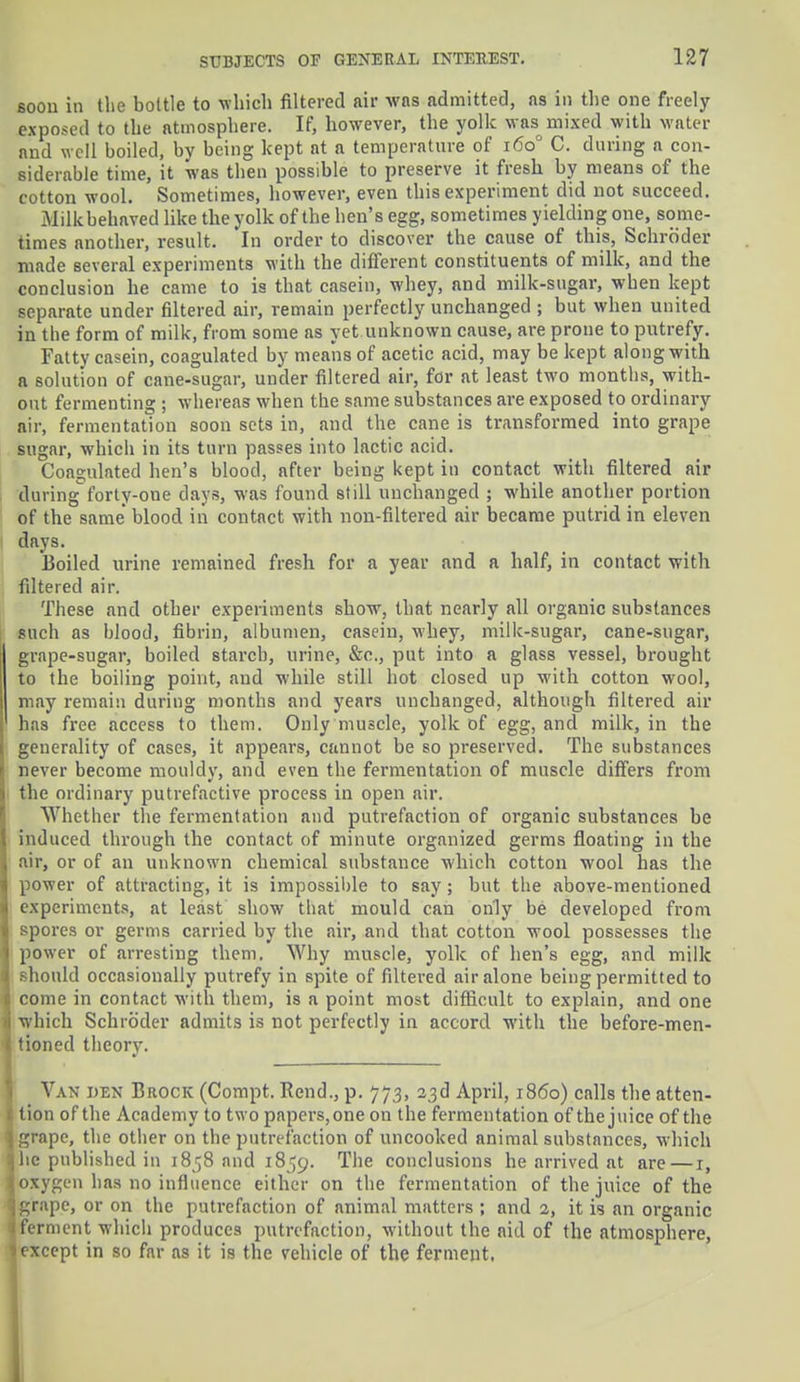 Boou in the bottle to which filtered air was admitted, as in the one freely exposed to the atmosphere. If, however, the yolk was mixed with water and well boiled, by being kept at a temperature of 1600 C. during a con- siderable time, it was then possible to preserve it fresh by means of the cotton wool. Sometimes, however, even this experiment did not succeed. Milk behaved like the yolk of the hen's egg, sometimes yielding one, some- times another, result. In order to discover the cause of this, Schroder made several experiments with the different constituents of milk, and the conclusion he came to is that casein, whey, and milk-sugar, when kept separate under filtered air, remain perfectly unchanged ; but when united in the form of milk, from some as yet unknown cause, are prone to putrefy. Fatty casein, coagulated by means of acetic acid, may be kept along with a solution of cane-sugar, under filtered air, for at least two months, with- out fermenting ; whereas when the same substances are exposed to ordinary air, fermentation soon sets in, and the cane is transformed into grape sugar, which in its turn passes into lactic acid. Coagulated hen's blood, after being kept in contact with filtered air duringforty-one clays, was found still unchanged ; while another portion of tbe same' blood in contact with non-filtered air became putrid in eleven days. Boiled urine remained fresh for a year and a half, in contact with filtered air. These and other experiments show, that nearly all organic substances such as blood, fibrin, albumen, casein, whey, milk-sugar, cane-sugar, grape-sugar, boiled starch, urine, &c, put into a glass vessel, brought to the boiling point, and while still hot closed up with cotton wool, may remain during months and years unchanged, although filtered air has free access to them. Only muscle, yolk of egg, and milk, in the generality of cases, it appears, cannot be so preserved. The substances never become mouldy, and even the fermentation of muscle differs from the ordinary putrefactive process in open air. Whether the fermentation and putrefaction of organic substances be induced through the contact of minute organized germs floating in the air, or of an unknown chemical substance which cotton wool has the power of attracting.it is impossible to say; but the above-mentioned experiments, at least show that mould can only be developed from spores or germs carried by the air, and that cotton wool possesses the power of arresting them. Why muscle, yolk of hen's egg, and milk should occasionally putrefy in spite of filtered air alone being permitted to come in contact with them, is a point most difficult to explain, and one which Schroder admits is not perfectly in accord with the before-men- tioned theory. Van den Brock (Compt. Rend., p. 773, 23d April, i860) calls the atten- tion of the Academy to two papers, one on the fermentation of the juice of the grape, the other on the putrefaction of uncooked animal substances, which he published in 1858 and 1859. The conclusions he arrived at are—1, oxygen has no influence either on the fermentation of the juice of the grape, or on the putrefaction of animal matters ; and 2, it is an organic ferment which produces putrefaction, without the aid of the atmosphere, except in so far as it is the vehicle of the ferment.