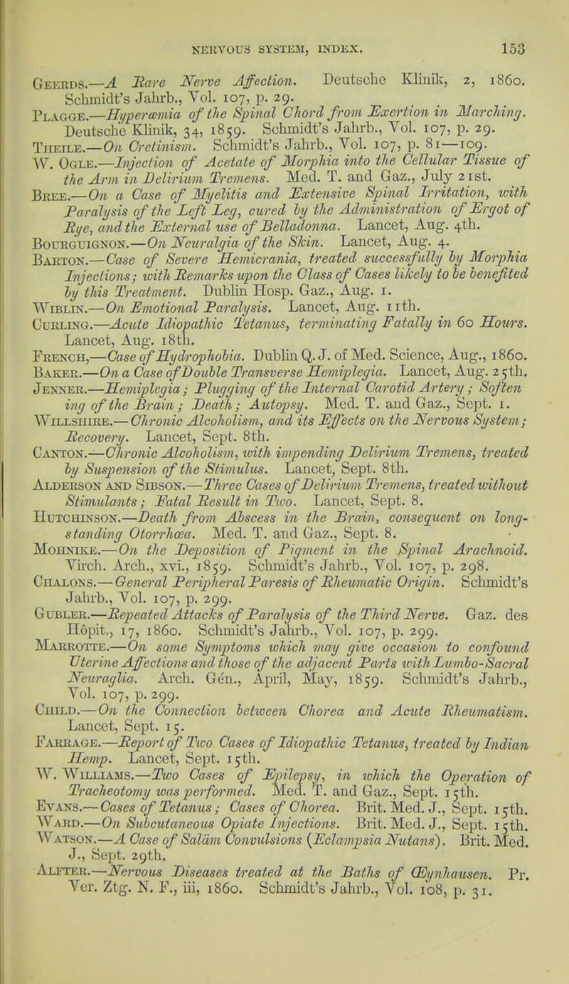 Geerds — A Bare Nerve Affection. Deutsche Klinik, 2, i860. Schmidt's Jahrb., Vol. 107, p. 29. Flagge.—Hypercemia of the Spinal Chord from Exertion in Marching. Deutsche Klinik, 34, 1859. Schmidt's Jahrb., Vol. 107, p. 29. Thkile.—0>j Cretinism. Schmidt's Jahrb., Vol. 107, p. 81—109. W. Ogle.—Injection of Acetate of Morphia into the Cellular Tissue of the Arm in Delirium Tremens. Med. T. and Gaz., July 21st. Bkee.—On a Case of Myelitis and Extensive Spinal Irritation, with Paralysis of the Left Leg, cured by the Administration of Ergot of Rye, and the External use of Belladonna. Lancet, Aug. 4th. Bourguignon.—On Neuralgia of the Skin. Lancet, Aug. 4. Barton.—Case of Severe Hemicrania, treated successfully by Morphia Injections; with Bemarks upon the Class of Cases likely to te benefited by this Treatment. Dublin Hosp. Gaz., Aug. 1. Wiblin.—On Emotional Paralysis. Lancet, Aug. nth. Curling.—Acute Idiopathic Tetanus, terminating Fatally in 60 Sows. Lancet, Aug. 18th. French,—Case of Hydrophobia. Dublin Q. J. of Med. Science, Aug., i860. Baker.—On a Case of Double Transverse Hemiplegia. Lancet, Aug. 2 5th. Jenner.—Hemiplegia; Plugging of the Internal Carotid Artery ; Soften ing of the Brain; Death; Autopsy. Med. T. and Gaz., Sept. 1. AYillshire.— Chronic Alcoholism, and its Effects on the Nervous System; Becovery. Lancet, Sept. 8th. Canton.—Chronic Alcoholism, urith impending Delirium Tremens, treated by Suspension of the Stimulus. Lancet, Sept. 8th. Alderson and Sibson.—Three Cases of Delirium Tremens, treated without Stimulants; Fatal Besult in Two. Lancet, Sept. 8. Hutchinson.—Death from Abscess in the Brain, consequent on long- standing Otorrhosa. Med. T. and Gaz., Sept. 8. Mohneke.—On the Deposition of Pigment in the Spinal Arachnoid. Virch. Arch., xvi., 1859. Schmidt's Jahrb., Vol. 107, p. 298. Chalons.—General Peripheral Paresis of Bheumatic Origin. Schmidt's Jahrb., Vol. 107, p. 299. Gubler.—Bepeated Attacks of Paralysis of the Third Nerve. Gaz. des Hopit., 17, i860. Schmidt's Jahrb., Vol. 107, p. 299. Marrotte.—On some Symptoms which may give occasion to confound Uterine Affections and those of the adjacent Parts withLumbo-Sacral Neuraglia. Arch. Gen., April, May, 1859. Schmidt's Jahrb., Vol. 107, p. 299. Child.—On the Connection betiveen Chorea and Acute Bheumatism. Lancet, Sept. 15. Farrage.—Beport of Two Cases of Idiopathic Tetanus, treated by Indian Hemp. Lancet, Sept. 15th. W. Williams.—Two Cases of Epilepsy, in which the Operation of Tracheotomy was performed. Med. T. and Gaz., Sept. 1 cth. Evans.— Cases of Tetanus; Cases of Chorea. Brit. Med. J., Sept. 15th. W ard.—On Subcutaneous Opiate Injections. Brit. Med. J., Sept. 15th. \\ ATSON.—A Case of Saldm Convulsions {Eclampsia Nutans). Brit. Med. J., Sept. 29th. Alfter.—Nervous Diseases treated at the Baths of QSi/nhausen. Pr. Ver. Ztg. N. F., iii, i860. Schmidt's Jahrb., Vol. 108, p. 31.