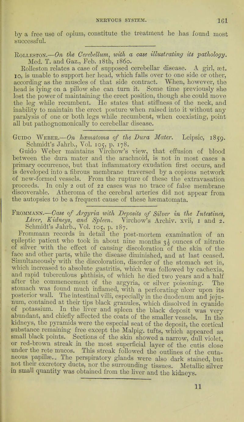 by a free use of opium, constitute the treatment he has found most successful. RoiXESTON.—On the Cerebellum, with a case illustrating its pathology. Med. T. and Gaz., Feb. 18th, i860. Rolleston relates a case of supposed cerebellar disease. A girl, 931. 10, is unable to support her head, which falls over to one side or other, according as the muscles of that side contract. When, however, the head is lying on a pillow she can turn it. Some time previously she lost the power of maintaining the erect position, though she could move the leg while recumbent. He states that stiffness of the neck, and inability to maintain the erect posture when raised into it without any paralysis of one or both legs while recumbent, when coexisting, point all but pathognomonically to cerebellar disease. Gcido Weber.—On hamialoma of the Dura Mate)'. Leipsic, 1859. Schmidt's Jahrb., Vol. 105, p. 178. Guido Weber maintains Virchow's view, that effusion of blood between the dura mater and the arachnoid, is not in most cases a primary occurrence, but that mflammatory exudation first occurs, and is developed into a fibrous membrane traversed by a copious network of new-formed vessels. From the rupture of these the extravasation proceeds. In only 2 out of 22 cases was no trace of false membrane discoverable. Atheroma of the cerebral arteries did not appear from the autopsies to be a frequent cause of these hsematomata. Frommann.—Case of Argyria with Deposits of Silver in the Intestines, Liver, Kidneys, and Spleen. Virchow's Archiv. xvii, 1 and 2. Schmidt's Jahrb., Vol. 105, p. 187. Frommann records in detail the post-mortem examination of an epileptic patient who took in about nine months 3^ ounces of nitrate of silver with the effect of causing discoloration of the skin of the face and other parts, while the disease diminished, and at last ceased. Simultaneously with the discoloration, disorder of the stomach set in, which increased to absolute gastritis, which was followed by cachexia, and rapid tuberculous phthisis, of which he died two years and a hah' after the commencement of the argyria, or silver poisoning. The stomach was found much inflamed, with a perforating ulcer upon its posterior wall. The intestinal villi, especially in the duodenum and jeju- num, contained at then- tips black granules, which dissolved in cyanide of potassium. In the liver and spleen the black deposit was very abundant, and chiefly affected the coats of the smaller vessels. In the kidneys, the pyramids were the especial seat of the deposit, the cortical substance remaining free except the Malpig. tufts, which appeared as small black points. Sections of the skin showed a narrow, dull violet, or red-brown streak in the most superficial layer of the cutis close under the rete mucos. This streak followed the outlines of the cuta- neous papilla;.. The perspiratory glands were also dark stained, but not their excretory ducts, nor the surrounding tissues. Metallic silver in small quantity was obtained from the liver and the kidneys. 11