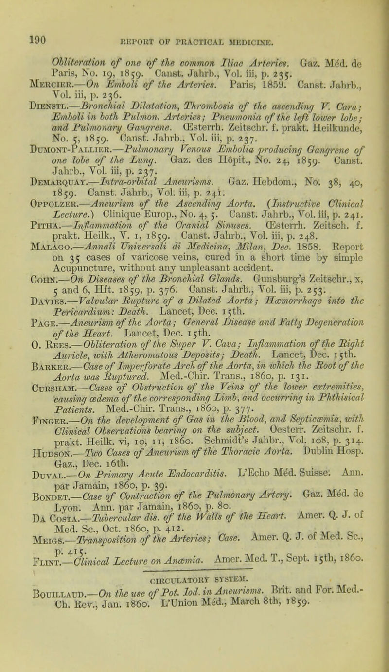 Obliteration of one of the common Iliac Arteries. Gaz. Mdd. dc Paris, No. 19, 1859. Canst. Jahrb., Vol. iii, p. 235. Mercier.—On Emboli of the Arteries. Paris, 1859. Canst. Jahrb., Vol. iii, p. 236. Dienstl.—Bronchial Dilatation, Thrombosis of the ascending V. C'ara; Emboli in both Pulmon, Arteries; Pneumonia of the left lower lobe; and Pulmonary- Gangrene. (Esterrh. Zeitschr. f. prakt. Heilkunde, No. c, 1859. Canst. Jahrb., Vol. iii, p. 237. BxTMONT-Pat, 1.1 ic 11.—Pulmonary Venous Embolia producing Gangrene of one lobe of the Lung. Gaz. des Ilopit., No. 24, 1859. Canst. Jahrb., Vol. iii, p. 237. Demarqoay.—Intra-orbital Aneurisms. Gaz. Ilebdom., No. 38, 40, 1859. Canst. Jahrb., Vol. iii, p. 241. Oppolzer.—Aneurism of the Ascending Aorta. (Instructive Clinical Lecture.) Clinique Europ., No. 4, 5. Canst. Jahrb., Vol. iii, p. 241. Pitha.—Inflammation of the Cranial Sinuses. (Esterrh. Zeitsch. f. prakt. Ileilk., V. 1, 1859. Canst. Jahrb., Vol. iii, p. 248. Malago.—Annali Universali di Medicina, Milan, Dec. 1858. Report on 35 cases of varicose veins, cured in a short time by simple Acupuncture, without any unpleasant accident. Coiin.—On Diseases of the Bronchial Glands. Gunsburg's Zeitschr., x, 5 and 6, lift. 1859, p. 376. Canst. Jahrb., Vol. iii, p. 253. Davies.—Valvular Bnpture of a Dilated Aorta; Haemorrhage into the Pericardium: Death. Lancet, Dec. 15th. Page.—Aneurism of the Aorta; General Disease and Fatty Degeneration of the Heart. Lancet, Dec. 15th. 0. Rees.—Obliteration of the Super V. Cava; Inflammation of the Bight Auricle, with Atheromatous Deposits; Death. Lancet, Dec. 15th. Barker.—Case of Imperforate Arch of the Aorta, in tvhich the Boot of the Aorta was Buptured. Med.-Chir. Trans., i860, p. 131. Cxjrsham.—Cases of Obstruction of the Veins of the lower extremities, causing oedema of the corresponding Limb, and occurring in Phthisical Patients. Med.-Chir. Trans., i860, p. 377. Finger.—On the development of Gas in the Blood, and Septicemia, with- Clinical Observations bearing on the subject. Oesterr. Zeitschr. f. prakt. Heilk. vi, 10, 11, i860. Schmidt's Jahbr., Vol. 108, p. 314. Hudson.—Two Cases of Aneurism of the Thoracic Aorta, Dublin Hosp. Gaz., Dec. 16th. Duval.—On Primary Acute Endocarditis. L'Echo Med. Suisse. Ann. par Jamain, i860, p. 39. Bondet.—Case of Contraction of the Pulmonary Artery. Gaz. Med. do Lyon. Ann. par Jamain, i860, p. 80. Da Costa.—Tubercular dis. of the Walls of the Heart. Amcr. Q. J. of Med. Sc., Oct. i860, p. 412. Meigs.—Transposition of the Arteries; Case. Amer. (4. J. 01 Med. be, Flint.—Clinical Lecture on Ancemia. Amer. Med. T., Sept, 15th, i860. CIRCULATORY SYSTEM. Bouillato.—On the use of Pot. lod. in Aneurisms. Brit, and For. Mcd.- Ch. Rev., Jan. i860. L'Union Med., March 8th, 1859.