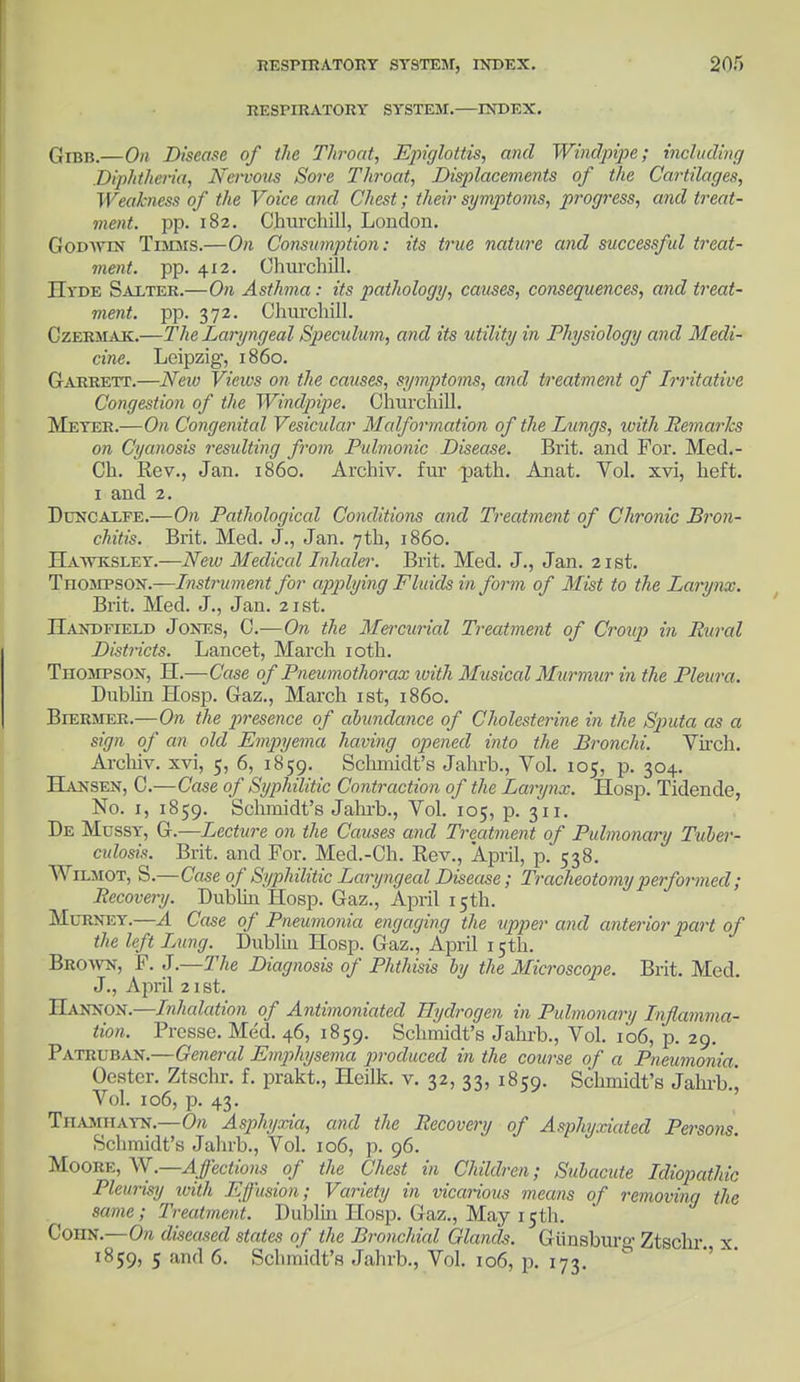 RESPIRATORY SYSTEM.—INDEX. QxBB.—On Disease of tlie Throat, Epiglottis, and Windpipe; including Diphtheria, Nervous Sore Throat, Displacements of the Cartilages, Weakness of the Voice and Chest; their symptoms, progress, and treat- ment, pp. 182. Churchill, London. Godwin Timms.—On Consumption: its true nature and successful treat- ment, pp. 412. Churchill. ITvde Salter.—On Asthma: its pathology, causes, consequences, and treat- ment, pp. 372. Churchill. Czermak.—The Laryngeal Speculum, and its utility in Physiology and Medi- cine. Leipzig, i860. Garrett.—New Views on the causes, symptoms, and treatment of Irritative Congestion of the Windpipe. Churchill. Meyer.—On Congenital Vesicular Malformation of the Lungs, with Remarks on Cyanosis resulting from Pulmonic Disease. Brit, and For. Med.- Ch. Rev., Jan. i860. Archiv. fur path. Anat. Vol. xvi, heft. 1 and 2. Dcncalfe.—On Pathological Conditions and Treatment of Chronic Bron- chitis. Brit. Med. J., Jan. 7th, i860. Hawksley.—New Medical Inhaler. Brit. Med. J., Jan. 21st. Thompson.—Instrument for applying Fluids in form of Mist to the Larynx. Brit. Med. J., Jan. 21st. JJandfield Jones, C.—On the Mercurial Treatment of Croup in Rural Districts. Lancet, March 10th. Thompson, H.—Case of Pneumothorax with Musical Murmur in the Pleura. Dublin Hosp. Gaz., March 1st, i860. Biermer.—On the presence of abundance of Cholesterine in the Sjmta as a sign of an old Empyema having opened into the Bronchi. Virch. Archiv. xvi, 5, 6, 1859. Schmidt's Jahrb., Vol. 105, p. 304. Hansen, C.—Case of Syphilitic Contraction of the Larynx. Hosp. Tidende, No. 1, 1859. Schmidt's Jahrb., Vol. 105, p. 311. De Mussy, G.—Lecture on the Causes and Treatment of Pulmonary Tuber- cidosis. Brit, and For. Med.-Ch. Rev., April, p. 538. Wilmot, S.—Case of Syphilitic Laryngeal Disease; Tracheotomy performed ; Recovery. Dublin Hosp. Gaz., April 15th. Mcrney.—A Case of Pneumonia engaging the upper and anterior part of the left Lung. Dublin Hosp. Gaz., April 15th. Brown, F. J.—The Diagnosis of Phthisis by the Microscope. Brit. Med. J., April 21st. IIannon.—Inhalation of Antimoniated Hydrogen in Pulmonary Inflamma- tion. Presse. Med. 46, 1859. Schmidt's Jahrb., Vol. 106, p. 29. Patruban.—General Emphysema produced in the course of a Pneumonia. Oester. Ztschr. f. prakt., Heilk. v. 32, 33, 1859. Schmidt's Jahrb.j Vol. 106, p. 43. Thamiiayn.—On Asphyxia, and the Recovery of Asphyxiated Persons. Schmidt's Jahrb., Vol. 106, p. 96. Moore, W.—Affections of the Chest in Children; Subacute Idiopathic Pleurisy with Effusion; Variety in vicarious means of removing the same; Treatment. Dublin Hosp. Gaz., May 15th. ConN.—On diseased states of the Bronchial Glands. Gunsburo- Ztschr x