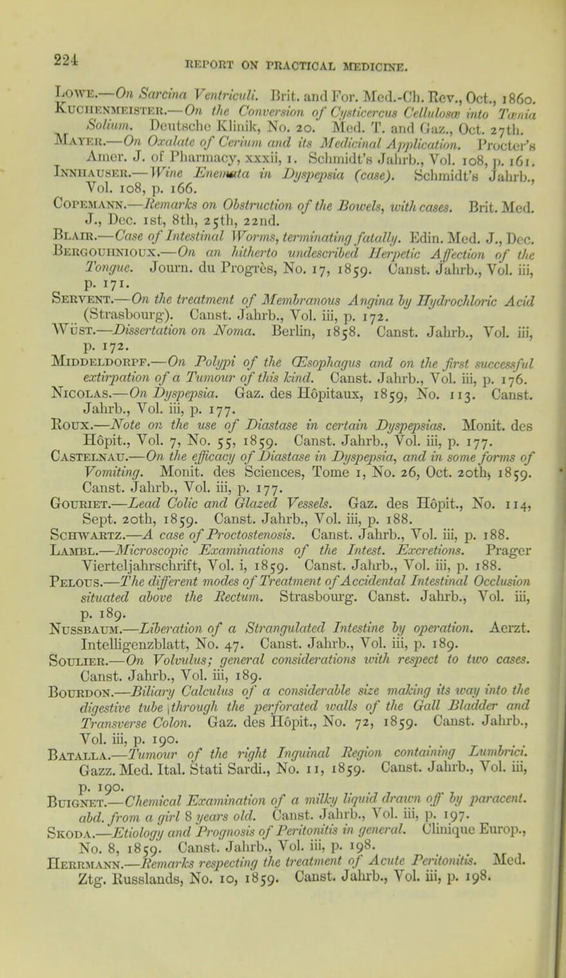 REPORT ON PRACTICAL MEDICINE. Lowe. On Sarcina Ventriculi. Brit, and For. Mcd.-Ch. Rev., Oct., i860. KUOHENMEISTER.—On the Conversion of Cysticercus Celluloses into Toutia Solium. Deutsche Klinik, No. 20. Med. T. and Gaz., Oct. 27th. Mayer.—On Oxalate of Cerium and its Medicinal Application. Procter's Amcr. J. of Pharmacy, xxxii, 1. Schmidt's Jalirb., Vol. 108, p. 161. Innhausee.—Wine Enemmta in Dyspepsia (case). Schmidt's Jahrb., Vol. 108, p. 166. Copemann.—Remarks on Obstruction of the Bowels, ivith cases. Brit. Med. J., Dec. 1st, 8th, 25th, 22nd. Blair.—Case of Intestinal Worms, terminating fatally. Edin. Med. J., Dec. Bergouhnioux.—On an hitherto vndescribed Herpetic Affection of the Tongue. Journ. du Progres, No. 17, 1859. Canst. Jahrb., Vol. iii, p. 171. Servent.—On the treatment of Membranous Angina by Hydrochloric Acid (Strasbourg). Canst. Jahrb., Vol. iii, p. 172. WiisT.—Dissertation on Noma. Berlin, 1858. Canst. Jahrb., Vol. iii, p. 172. Middeldorpf.—On Polypi of the Oesophagus and on the first successful extirpation of a Tumour of this kind. Canst. Jahrb., Vol. iii, p. 176. Nicolas.—On Dyspepsia. Gaz. des Hopitaux, 1859, No. 113. Canst. Jahrb., Vol. iii, p. 177. Roux.—Note on the use of Diastase in certain Dyspepsias. Monit. des Hopit., Vol. 7, No. 55, 1859. Canst. Jahrb., Vol. iii, p. 177. Castelnau.—On the efficacy of Diastase in Dyspepsia, and in some forms of Vomiting. Monit. des Sciences, Tome 1, No. 26, Oct. 20th) 1859. Canst. Jahrb., Vol. iii, p. 177. Gouriet.—Lead Colic and Glazed Vessels. Gaz. des Hopit., No. 114, Sept. 20th, 1859. Canst. Jahrb., Vol. iii, p. 188. Schwartz.—A case of Proctostenosis. Canst. Jahrb., Vol. iii, p. 188. Lambl.—Microscopic Examinations of the Intest. Excretions. Pragcr Vierteljahrschrift, Vol. i, 1859. Canst. Jahrb., Vol. iii, p. 188. Pelous.—The different modes of Treatment of Accidental Intestinal Occlusion situated above the Rectum. Strasbourg. Canst. Jahrb., Vol. iii, p. 189. Nussbaum.—Liberation of a Strangulated Intestine by operation. Acrzt. Intelligenzblatt, No. 47. Canst. Jahrb., Vol. iii, p. 189. Soulier.—On Volvulus; general considerations with respect to two cases. Canst. Jahrb., Vol. iii, 189. Bourdon.—Biliary Calculus of a considei-able size making its way into the digestive tube ^through the perforated walls of the Gall Bladder and Transverse Colon. Gaz. des Hopit., No. 72, 1859. Canst. Jahrb., Vol. iii, p. 190. Batalla.—Tumour of the right Inguinal Region containing Lumbrici. Gazz. Med. Ital. Stati Sardi., No. 11, 1859. Canst. Jahrb., Vol. iii, p. 190. Buignet.— Chemical Examination of a milky liquid draivn off by paracent. abd.from a girl 8 years old. Canst. Jahrb., Vol. iii, p. 197. Skoda.—Etiology and Prognosis of Peritonitis in general. Cliniqne Europ., No. 8, 1859. Canst. Jahrb., Vol. iii, p. 198. Herrmann.—Remarks respecting the treatment of Acute Peritonitis. Med. Ztg. Russlands, No. io, 1859. Canst. Jahrb., Vol. iii, p. 198.