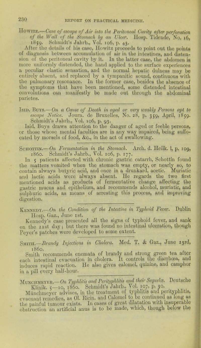 IIOWITZ.—Case of escape of Air into the Peritoneal Cavity after perforation of the Wall of the. Stomach hi/ an Ulcer. IIosp. Tidcnde, No. 16, 1H59. Schmidt's Jahrb., Vol. 106, p. 43. After tin; details of his case, Itowit/. proceeds to point out the points of diagnosis bet ween accumulation of air in tlie intestines, and disten- sion of the peritoneal cavity by it. In the latter case, the abdomen is more uniformly distended, the hand applied to the surface experiences a peculiar elastio sensation, and the normal hepatic dulness may be entirely ahsent, and replaced by a tympanitic sound, continuous with the pulmonary resonance. In the former case, besides the absence of the symptoms that have been mentioned, some distended intestinal convolutions can manifestly be made out through the abdominal parietes. Isid. Buys.—On a Cause of Death in aged or very weakly Persons apt to escape Notice. Journ. dc Bruxelles, No. 28, p. 359, April, 1859. Schmidt's Jahrb., Vol. 106, p. 93. Isid. Buys draws attention to the danger of aged or feeble persons, or those whose mental faculties are in any way impaired, being suffo- cated by morsels of food, &c, in the act of swallowing. Schottin.—On Fermentation in the Stomach. Arch. d. Heilk. i, p. 109, i860. Schmidt's Jahrb., Vol. 106, p. 177. In 5 patients affected with chronic gastric catarrh, Schottin found the matters vomited when the stomach was empty, or nearly so, to contain always butyric acid, and once in a drunkard, acetic. Muriatic and lactic acids were always absent. He regards the two first mentioned acids as products of fermentative chauge affecting the gastric mucus and epithelium, and recommends alcohol, muriatic, and sulphuric acids, as means of arresting this process, and improving digestion. Kennedy.—On the Condition of the Intestine in Typhoid Fever. Dublin Hosp. Gaz., Juue 1st. Kennedy's case presented all the signs of typhoid fever, and sank on the 21st day; but there was found no intestinal ulceration, though Peycr's patches were developed to some extent. Smith.—Brandy Injections in Cholera. Med. T. & Gaz., June 23rd, i860. Smith recommends encmata of brandy and strong green tea after each intestinal evacuation in cholera. It controls the diarrhoea, and induces rapid reaction. He also gives calomel, quinine, and camphor in a pill every half-hour. Munciimeyer.—On Typhlitis and Perityphlitis and their Sequela: Deutsche Klinik. 5—10, i860. Schmidt's Jahrb., Vol. 107, p. 30. Munchmcyer advises, in the treatment of typhlitis and perityphlitis, evaeuant remedies, as 01. Ricin. and Calomel to be continued as long as the painful tumour exists. In cases of great dilatation with msuperablo obstruction an artificial anus is to be made, which, though below the