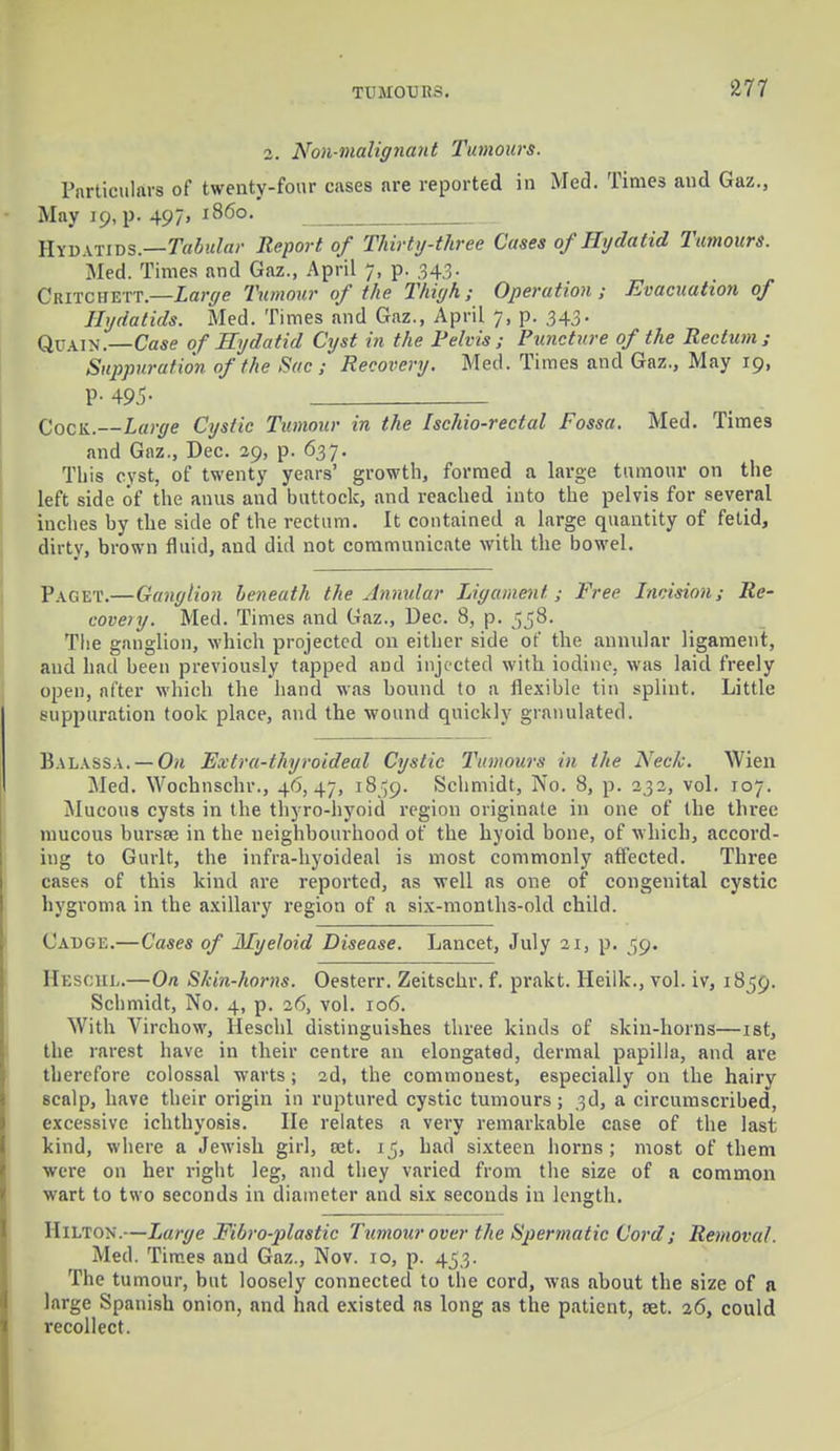 2. Non-malignant Tumours. Particulars of twenty-four cases are reported in Med. Times and Gaz., May 19, p. 497» i860. ' HYDATIDS.—Tabular Report of Thirty-three Cases of Hydatid Tumours. Med. Times and Gaz., April 7, p. 343. Ckitchett.—Large Tumour of the Thigh; Operation; Evacuation of Hydatids. Med. Times and Gaz., April 7, p. 343. Quain.—Case of Hydatid Cyst in the Pelvis; Puncture of the Rectum; Suppuration of the Sac ; Recovery. Med. Times and Gaz., May 19, P- 495- C0CK.—Large Cystic Tumour in the Ischio-rectal Fossa. Med. Times and Gaz., Dec. 29, p. 637. This cyst, of twenty years' growth, formed a large tumour on the left side of the anus and buttock, and reached into the pelvis for several inches by the side of the rectum. It contained a large quantity of fetid, dirty, brown fluid, and did not communicate with the bowel. Paget.—Ganglion beneath the Annular Ligament; Free Incision; Re- covery. Med. Times and Gaz., Dec. 8, p. 558. The ganglion, which projected on either side of the annular ligament, and had been previously tapped aud injected with iodine, was laid freely open, after which the hand was bound to a flexible tin splint. Little suppuration took place, and the wound quickly granulated. Balassa.—On Extra-thyroideal Cystic Tumours in the Neck. Wien Med. Wochnschr., 46,47, 18^9. Schmidt, No. 8, p. 232, vol. 107. Mucous cysts in the thyro-hyoid region originate in one of the three mucous hursse in the neighbourhood of the hyoid bone, of which, accord- ing to Gurlt, the infra-hyoideal is most commonly affected. Three cases of this kind are reported, as well as one of congenital cystic hygroma in the axillary region of a six-months-old child. Cadge.—Cases of Myeloid Disease. Lancet, July 21, p. 59. Beschl.—On Skin-horns. Oesterr. Zeitschr. f. prakt. Heilk., vol. iv, 1859. Schmidt, No. 4, p. 26, vol. 106. With Virchow, Heschl distinguishes three kinds of skin-horns—ist, the rarest have in their centre an elongated, dermal papilla, and are therefore colossal warts ; 2d, the commonest, especially on the hairy scalp, have their origin in ruptured cystic tumours; 3d, a circumscribed, excessive ichthyosis. lie relates a very remarkable case of the last kind, where a Jewish girl, set. ij, had sixteen horns; most of them were on her right leg, and they varied from the size of a common wart to two seconds in diameter and six seconds in length. Hilton.—Large Fibroblastic Tumour over the Spermatic Cord; Removal. Med. Times aud Gaz., Nov. 10, p. 453. The tumour, but loosely connected to the cord, was about the size of a large Spanish onion, and had existed as long as the patient, set. 26, could recollect.