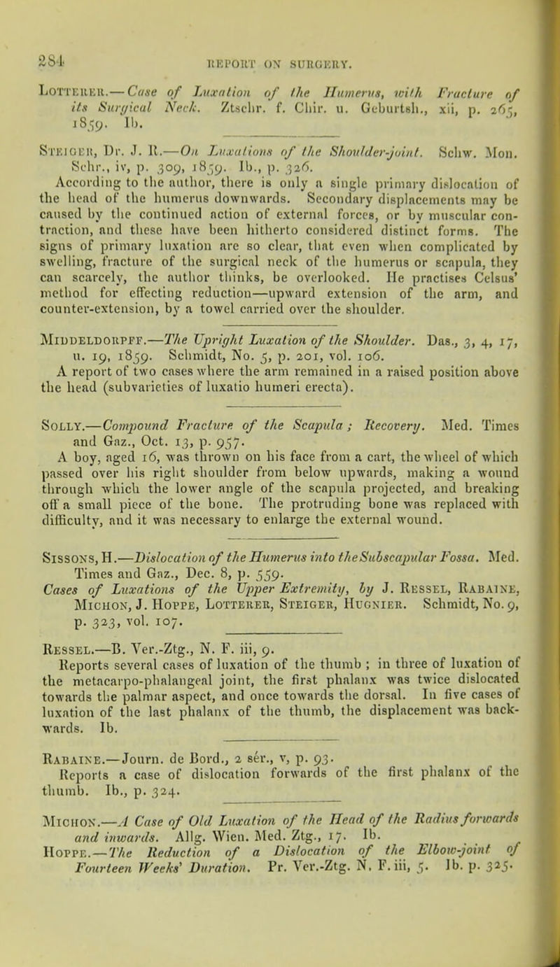 ltKl'OUT ON 8UBGEUY. LoTTEREtt.— Case of Luxation of the Humerus, with Fracture of its Surgical Neck. Ztschr. f. Chir. u. Geburtsh., xii, p. z6t, 1859. Ib. SXEJOER, Dr. J. It.—On Luxations of the Shoulder-joint. Schw. lion. Schr., iv, p. 309, 18159. Ib., p. 326. According to the author, tliere is only a single primary dislocation of tbe bend of tbe humerus downwards. Secondary displacements may be caused by tbe continued nction of external forces, or by muscular con- traction, and these have been hitherto considered distinct forms. The signs of primary luxation are so clear, that even when complicated by swelling, fracture of tbe surgical neck of the humerus or scapula, they can scarcely, the author thinks, be overlooked. He practises Celsus' method for effecting reduction—upward extension of the arm, and counter-extension, by a towel carried over tbe shoulder. Middeldokpff.—The Upright Luxation of the Shoulder. Das., 3, 4, jj, u. 19, 1859. Schmidt, No. 5, p. 201, vol. 106. A report of two cases where the arm remained in a raised position above the head (subvarieties of luxatio humeri erecta). Solly.—Compound Fracture of the Scapula ; Recovery, lied. Times and Gaz., Oct. 13, p. 957. A boy, aged 16, was thrown on bis face from a cart, the wheel of which passed over his right shoulder from below upwards, making a wound through which the lower angle of the scapula projected, and breaking off a small piece of the bone. The protruding bone was replaced with difficulty, and it was necessary to enlarge the external wound. Sissons, H.—Dislocation of the Humerus into the Subscapular Fossa, lied. Times and Gaz., Dec. 8, p. 559. Cases of Luxations of the Upper Extremity, by J. Ressel, Rabaine, Micuon, J. Hoppe, Lottekek, Steiger, HucNiEit. Schmidt, No. 9, p. 323, vol. 107. Ressel.—B. Ver.-Ztg., N. F. iii, 9. Reports several cases of luxation of tbe thumb ; in three of luxatiou of the metacarpophalangeal joint, the first phalanx was twice dislocated towards the palmar aspect, and once towards the dorsal. In five cases of luxation of the last phalanx of the thumb, the displacement was back- wards. Ib. Rabaine.—Journ. de Bord., 2 ser., v, p. 93. Reports a case of dislocation forwards of the first phalanx of the thumb. Ib., p. 324. MlOHOK.—A Case of Old Luxation of the Head of the Radius forwards and inwards. Allg. Wien. lied. Ztg., 17. Ib. Hoppe. — The Reduction of a Dislocation of the Elbow-joint of