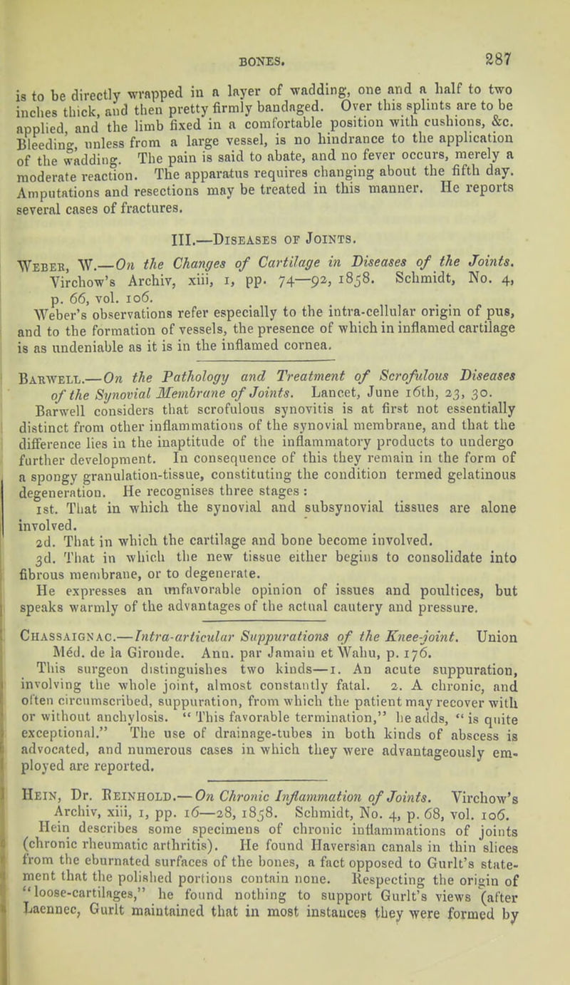 is to be directly wrapped in a layer of wadding, one avid a half to two inches thick, and then pretty firmly bandaged. Over this splints are to be applied and the limb fixed in a comfortable position with cushions, &c. Bleeding unless from a large vessel, is no hindrance to the application of the wadding. The pain is said to abate, and no fever occurs, merely a moderate reaction. The apparatus requires changing about the fifth day. Amputations and resections may be treated in this manner. He reports several cases of fractures. III.—Diseases of Joints. Weber, W.—On the Changes of Cartilage in Diseases of the Joints. Virchow's Archiv, xiii, i, pp. 74—92> l858- Schmidt, No. 4, p. 66, vol. 106. Weber's observations refer especially to the intra-cellular origin of pus, and to the formation of vessels, the presence of which in inflamed cartilage is as undeniable as it is in the inflamed cornea. Barwele.—On the Pathology and Treatment of Scrofulous Diseases of the Synovial Membrane of Joints. Lancet, June 16th, 23, 30. Barwell considers that scrofulous synovitis is at first not essentially distinct from other inflammations of the synovial membrane, and that the difference lies in the inaptitude of the inflammatory products to undergo further development. In consequence of this they remain in the form of a spongy granulation-tissue, constituting the condition termed gelatinous degeneration. He recognises three stages : 1st. That in which the synovial and subsynovial tissues are alone involved. 2d. That in whicli the cartilage and bone become involved. 3d. That in which the new tissue either begins to consolidate into fibrous membrane, or to degenerate. He expresses an unfavorable opinion of issues and poultices, but speaks warmly of the advantages of the actual cautery and pressure. Chassaignac.—Intra-articidar Suppurations of the Knee-joint. Union M£d. de ia Gironde. Ann. par Jamaiu et Wahu, p. 176. This surgeon distinguishes two kinds—1. An acute suppuration, involving the whole joint, almost constantly fatal. 2. A chronic, and often circumscribed, suppuration, from which the patient may recover with or without anchylosis.  This favorable termination, he adds,  is quite exceptional. The use of drainage-tubes in both kinds of abscess is advocated, and numerous cases in which they were advantageously em- ployed are reported. Hein, Dr. Beinhold.— On Chronic Inflammation of Joints. Virchow's Archiv, xiii, 1, pp. 16—28, 1858. Schmidt, No. 4, p. 68, vol. 106. Hein describes some specimens of chronic inflammations of joints (chronic rheumatic arthritis). He found Haversian canals in thin slices from the eburnated surfaces of the bones, a fact opposed to Gurlt's state- ment that the polished portions contain none. Respecting the orisjin of loose-cartilages, he found nothing to support Gurlt's views '(after Laennec, Gurlt maintained that in most instances they were formed by