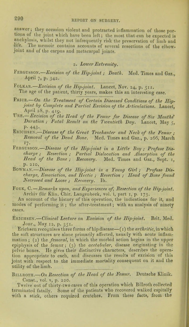 REPORT ON SURGERY. answers they occnsion violent nnd protracted inflammation of those por- tions of the joint which have been left; the most that can be expected is anchylosis, whilst they not infrequently risk the preservation of limb and lite. The memoir contains accounts of several resections of the elbow- joint nnd of the carpus and metacarpal joints. 2. Lower Extremity. FJ5BGTJ8SON.—Excision of the Hip-joint; Death. Med. Times and Gaz., April 7, p. 342. Folkah.—Excision of the Hip-joint. Lancet, Nov. 24, p. 511. The age of the patient, thirty years, makes this an interesting case. Price.—On the Treatment of Certain Diseased Conditions of the Hip- joint by Complete and Partial Excision of the Articulations. Lancet, April 28, p. 419. TTke.—Excision of the Head of the Femur for Disease of Six Months' Duration ; Fatal Result on the Twentieth Day. Lancet, May <;, P- 443- Ektciisen.—Disease of the Great Trochanter and Neck of the Femur ; Removal of the Dead Bone. Med. Times aud Gaz., p. 266, March Fergusson.—Disease of the Hip-joint in a Little Boy ; Profuse Dis- charge ; Resection ; Partial Dislocation and Absorption of the Head of the Bone ; Recovery. Med. Times and Gaz., Sept. 1, p. 210. Boavman.—Disease of the Hip joint in a Young Girl ; Profuse Dis- charge, Emaciation, and Hectic ; Resection ; Head of Bone found Necrosed and Loose ; Recovery. Ib. FoiiK, C.—Remarlcs upon, and Experiences of, Resection of the Hip-joint. Archiv fur Klin. Chir. Langeubeck, vol. i, part 1, p. 173. An account of the history of this operation, the indications for it, and modes of performing it; the after-treatment; with an analysis of ninety- cases. Erichsen.—Clinical Lecture on Excision of the Hip-joint. Brit. Med. Jour., May 12, p. 351. Erichsen recognises three forms of hip disease—(1) the arthritic, in which the soft structures are alone primarily affected, usually with acute inflam- mation ; (2) the femoral, in which the morbid action begins in the tipper epiphysis of the femur ; (3) the acetabular, disease originating in the pelvic bones. He gives their distinctive characters, describes the opera- tion appropriate to each, and discusses the results of excision of this joint with respect to the immediate mortality consequent on it and the utility of the limb. Billroth.—On Resection of the Head of the Femur. Deutsche Klinik. Canst., vol. v, p. 220. Twelve out of thirty-two rases of this operation which Billroth collected terminated fatally. Some of the patients who recovered walked capitally with a stick, others required crutches. From these facts, from the