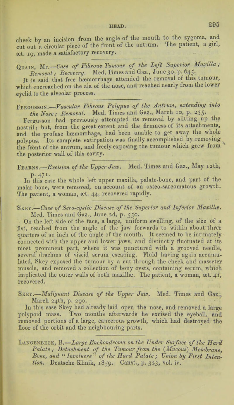 cheek by an incision from the angle of the mouth to the zygoma, and cut out a circular piece of the front of the antrum. The patient, a girl, set. 19, made a satisfactory recovery. Quain, Mr.—Case of Fibrous Tumour of the Left Superior Maxilla ; Bemoval; Recovery. Med. Times and Gaz., June 30, p. 645. It is said that free haemorrhage attended the removal of this tumour, ■which encroached on the ala of the nose, and reached nearly from the lower eyelid to the alveolar process. Fergesson.—Vascular Fibrous Polypus of the Antrum, extending into the Nose; Bemoval. Med. Times and Gaz., March 10, p. 235. Ferguson had previously attempted its removal by slitting up the nostril; but, from the great extent and the firmness of its attachments, and the profuse haemorrhage, had been unable to get away the whole polypus. Its complete extirpation was finally accomplished by removing the'front of the antrum, and freely exposing the tumour which grew from 1 the posterior wall of this cavity. Fearns.—Excision of the Upper Jaw. Med. Times and Gaz., May 12th, p. 471. In this case the whole left upper maxilla, palate-bone, and part of the malar bone, were removed, on account of an osteo-sarcomatous growth. The patient, a woman, set. 44, recovered rapidly. Skey.—Case of Sero-cystic Disease of the Superior and Inferior Maxillce. Med. Times and Gaz., June 2d, p. 550. On the left side of the face, a large, uniform swelling, of the size of a fist, reached from the angle of the jaw forwards to within about three quarters of an inch of the angle of the mouth. It seemed to he intimately connected with the upper and lower jaws, and distinctly fluctuated at its most prominent part, where it was punctured with a grooved needle, several drachms of viscid serum escaping. Fluid having agitin accumu- lated, Skey exposed the tumour by a cut through the cheek and masseter muscle, and removed a collection of bony cysts, containing serum, which implicated the outer walls of both maxillee. The patient, a woman, set. 41, recovered. Skey.—Malignant Disease of the Upper Jaw. Med. Times and Gaz., March 24th, p. 290. In this case Skey had already laid open the nose, and removed a large polypoid mass. Two months afterwards he excised the eyeball, and removed portions of a large, cancerous growth, which had destroyed the floor of the orbit and the neighbouring parts. Langenbeck, B.—Large Enchondroma on the Under Surface of the Hard Palate ; Detachment of the Tumour from the {Mucous) Membrane, Bone, and  Involucre  of the Hard Palate; Union by First Inten- tion. Deutsche Khuik, 1859. Canst., p. 323, vol. iv.