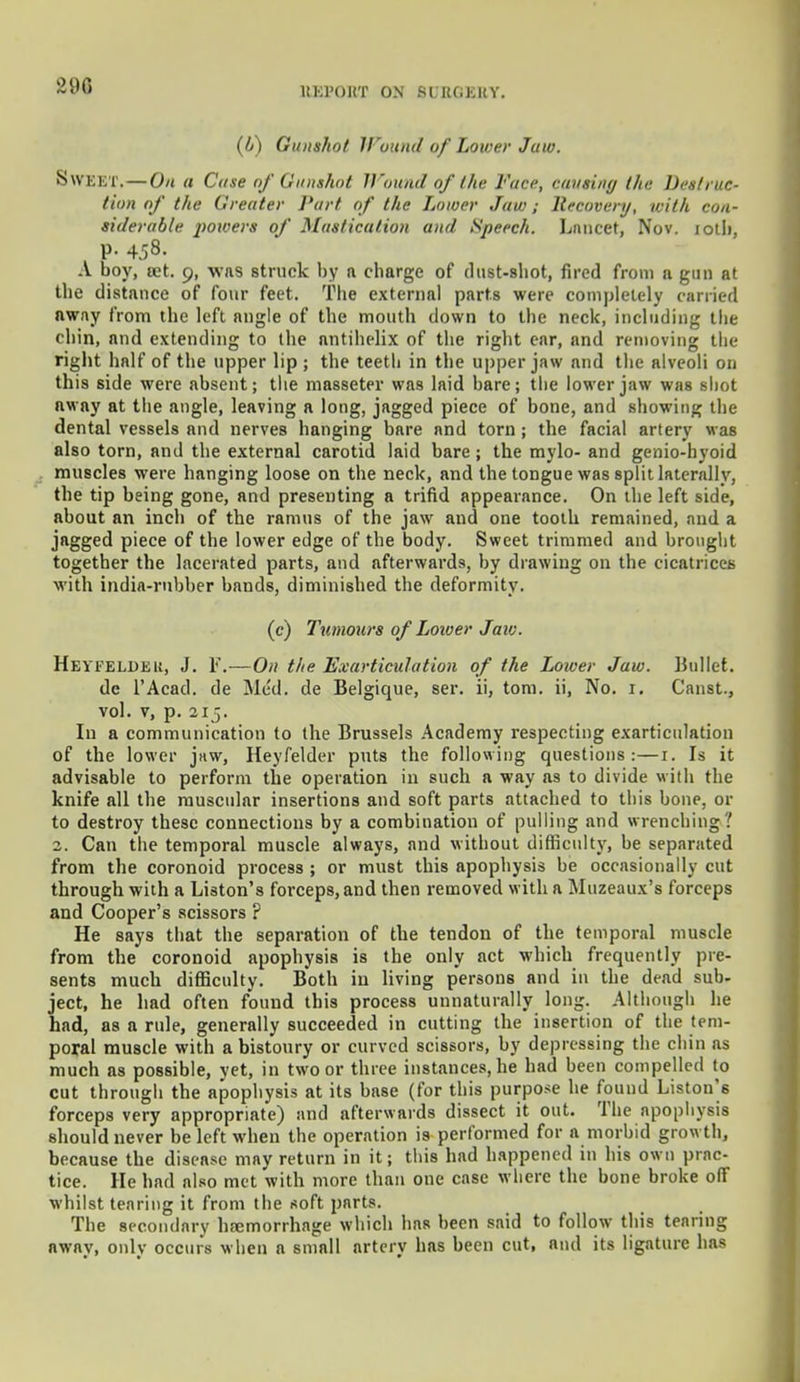 2UG IIKI'OKT ON 8UEQEEY. (b) Gunshot Wound of Lower Jaw. SWEET.—On a Case of Gunshot Wound of the Face, causing the Destruc- tion of the Greater Part of the Lower Jaw; Recovery, with con- siderable powers of Mastication and Speech. Lancet, Nov. iotb, p. 458. A boy, set. 9, was struck by a charge of dust-shot, fired from a gun at the distance of four feet. The external parts were completely carried away from the left angle of the mouth down to the neck, including the chin, and extending to the antihelix of the right ear, and removing the right half of the upper lip; the teeth in the upper jaw and the alveoli on this side were absent; the masseter was laid bare; the lower jaw was shot away at the angle, leaving a long, jagged piece of bone, and showing the dental vessels and nerves hanging bare and torn; the facial artery was also torn, and the external carotid laid bare; the mylo- and genio-hyoid muscles were hanging loose on the neck, and the tongue was split laterally, the tip being gone, and presenting a trifid appearance. On the left side, about an inch of the ramus of the jaw and one tooth remained, and a jagged piece of the lower edge of the body. Sweet trimmed and brought together the lacerated parts, and afterwards, by drawing on the cicatrices with india-rubber bands, diminished the deformity. (c) Tumours of Loiver Jaw. Heyfeldeu, J. F.—On the Exarticulation of the Lower Jaw. Ballet, de l'Acad. de Med. de Belgique, ser. ii, torn, ii, No. r. Canst., vol. v, p. 215. In a communication to the Brussels Academy respecting exarticulation of the lower jaw, Heyfelder puts the following questions:—1. Is it advisable to perform the operation in such a way as to divide with the knife all the muscular insertions and soft parts attached to this bone, or to destroy these connections by a combination of pulling and wrenching ' 2. Can the temporal muscle always, and without difficult}', be separated from the coronoid process ; or must this apophysis be occasionally cut through with a Liston's forceps, and then removed with a Muzeaux's forceps and Cooper's scissors ? He says that the separation of the tendon of the temporal muscle from the coronoid apophysis is the only act which frequently pre- sents much difficulty. Both in living persons and in the dead sub- ject, he had often found this process unnaturally; long. Although he had, as a rule, generally succeeded in cutting the insertion of the tem- poral muscle with a bistoury or curved scissors, by depressing the chin as much as possible, yet, in two or three instances, he had been compelled to cut through the apophysis at its base (for this purpose he found Liston's forceps very appropriate) and afterwards dissect it out. The apophysis should never be left when the operation is performed for a morbid growth, because the disease may return in it; this had happened in his own prac- tice. He had also met with more than one case where the bone broke oflf whilst tearing it from the soft parts. The secondary haemorrhage which has been said to follow this tearing away, only occurs when a small artery has been cut, and its ligature has