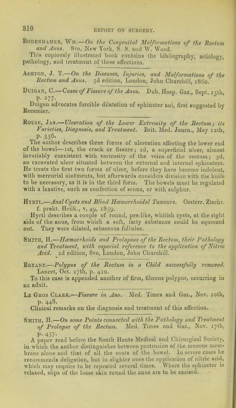 Boden'hamer, Wh.-O/i the Congenital Malformations of the Rectum and Anus. 8vo, New York, S. S. and W. Wood. This copiously illustrated book contains the bibliography, tetiology, pathology, and treatment of these affections. Ashton, J. T.—On the Diseases, Injuries, and Malformations of the Rectum and Anus. 3d edition, London, John Churchill, i860. Duigan, 0.—Cases of Fissure of the Anus. Dub. Hosp. Gaz., Sept. 15th, p. 277. Duigan advocates forcible dilatation of sphincter ani, first suggested by Recamier. Rouse, Jas.—Ulceration of the Lower Extremity of the Rectum; its Varieties, Diagnosis, and Treatment. Brit. Med. Journ., May 12th, p. 356. The author describes three forms of ulceration affecting the lower end of the bowel—1st, the crack or fissure; 2d, a superficial ulcer, almost invariably coexistent with varicosity of the veins of the rectum ; 3d, an excavated ulcer situated between the external and internal sphincters. He treats the first two forms of ulcer, before they have become indolent, with mercurial ointments, but afterwards considers division with the knife to be necessary, as it is in the third form. The bowels must be regulated with a laxative, such as confection of senna, or with sulphur. Hyrtl.—Anal Cysts and Blind Hemorrhoidal Tumours. Oesterr. Ztschr. f. prakt. Heilk., v, 49, 1859. Hyrtl describes a couple of round, pea-like, whitish cysts, at the right side of the anus, from which a soft, fatty substance could be squeezed out. They were dilated, sebaceous follicles. Smith, H.—Haemorrhoids and Prolapsus of the Rectum, their Pathology and Treatment, with especial reference to the application of Nitric Acid. 2d edition, 8vo, London, John Churchill. Bryant.—Polypus of the Rectum in a Child successfully removed. Lancet, Oct. 27th, p. 410. To this case is appended another of firm, fibrous polypus, occurring iu an adult. Le Gros Clark.—Fissure in Ano. Med. Times and Gaz., Nov. 10th, p. 448. Clinical remarks on the diagnosis and treatment of this affeetiou. SMITH, H.—On some Points connected with the Pathology and Treatment of Prolapse of the Rectum. Med. Times and Gaz., Nov. 17th, P- 457- A paper read before the South Hants Medical and Chirurgical Society, in which the author distinguishes between protrusion of the mucous mem- brane alone and that of all the coats of the bowel. In severe cases he recommends deligntion, but in slighter ones the application of nitric acid, which may require to be repeated several times. Where the sphincter is relaxed, slips of the loose skin round the anus nre to be excised.