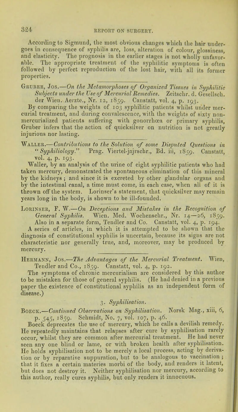 3M According to Sigmund, the mosL obvious changes which the hair under- goes in consequence of syphilis are, loss, alteration of colour, glossiness, and elasticity. The prognosis in the earlier stages is not wholly unfavor- able. The appropriate treatment of the syphilitic symptoms is often followed by perfect reproduction of the lost hair, with all its former properties. Grurer, Jos.—On the Metamorphoses of Organized Tissues in Syphilitic Subjects under the Use of Mercurial Remedies. Zeitschr. d. Gesellsch. der Wien. Aerzte., Nr. 12, 1859. Canstatt, vol. 4, p. 103. By comparing the weights of 103 syphilitic patients whilst under mer- curial treatment, and during convalescence, with the weights of sixty non- mercurialized patients suffering with gonorrhoea or primary syphilis, Gruber infers that the action of quicksilver on nutrition is not greatly injurious nor lasting. Waller.—Contributions to the Solution of some Disputed Questions in  Syphiliology. Prag. Viertel-jajrscbr., Bd. hi, 1859. Canstatt, vol. 4, p. 193. Waller, by an analysis of the urine of eight syphilitic patients who had taken mercury, demonstrated the spontaneous elimination of this mineral by the kidneys ; and since it is excreted by other glandular organs and by the intestinal canal, a time must come, in each case, when all of it is thrown off the system. Lorinser's statement, that quicksilver may remaiu years long in the body, is shown to be ill-founded. Lorinser, F. W.— On Deceptions and Mistakes in the Recognition of General Syphilis. Wien. Med. Wochenschr., Nr. 14—26, 1859. Also in a separate form, Tendler and Co. Canstatt, vol. 4, p. 194. A series of articles, in which it is attempted to be shown that the diagnosis of constitutional syphilis is uncertain, because its signs are not characteristic nor generally true, and, moreover, may be produced by mercury. Hermann, Jos.—The Advantages of the Mercurial Treatment. Wien, Tendler and Co., 1859. Canstatt, vol. 4, p. 192. The symptoms of chronic mercurialism are considered by this author to be mistaken for those of general syphilis. (He had denied in a previous paper the existence of constitutional syphilis as an independent form of disease.) 3. Syphilisation. Boeck.—Continued Observations on Syphilisation. Norsk Mng., xiii, 6, p. 545, 1859. Schmidt, No. 7, vol. 107, p. 46. Boeck deprecates the use of mercury, which he calls a devilish remedy. He repeatedly maintains that relapses after cure by syphilisation rarely occur, whilst they are common after mercurial treatment. He had never seen any one blind or lame, or with broken health after syphilisation. He holds syphilisation not to be merely a local process, acting by deriva- tion or by reparative suppuration, but to be analogous to vaccination ; that it fixes a certain materies morbi of the body, and renders it latent, but does not destroy it. Neither syphilisation nor mercury, according to this author, really cures syphilis, but only renders it innocuous.