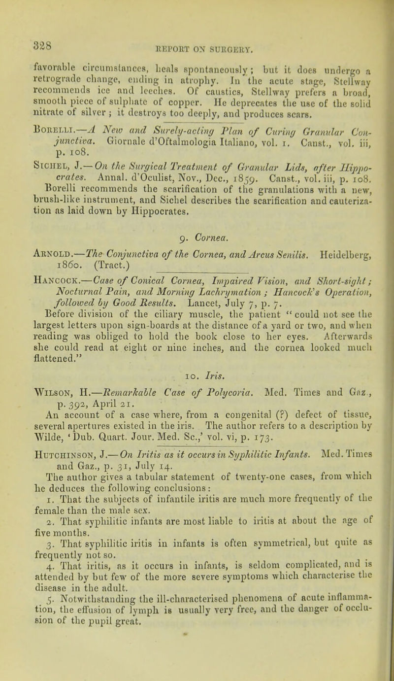 RIH'ORT ON SURGERY. favorable circumstances, heals spontaneously; but it does undergo a retrograde change, ending in atrophy. In the acute stage, Stellway recommends ice and leeches. Of caustics, Stellway prefers a broad, smooth piece of sulphate of copper. He deprecates the use of the solid nitrate of silver ; it destroys too deeply, and produces scars. Borelli. A Neio and Surely-acting Plan of Curing Granular Con- junctiva. Giornale d'Oftalmologia Italiano, vol. i. Canst., vol. iii, p. 108. SlCHEL, J.— On the Surgical Treatment of Granular Lids, after Hippo- crates. Annal. d'Oculist, Nov., Dec, 1859. Canst., vol. iii, p. 108. Borelli recommends the scarification of the granulations with a new, brush-like instrument, and Sichel describes the scarification and cauteriza- tion as laid down by Hippocrates. 9. Cornea. Arnold.—The Conjunctiva of the Cornea, and Arcus Senilis. Heidelberg, i860. (Tract.) Hancock.—Case of Conical Cornea, Impaired Vision, and Short-sight; Nocturnal Pain, and Morning Lachrymation ; Hancock's Operation, followed by Good Residts. Lancet, July 7, p. 7. Before division of the ciliary muscle, the patient  could not see the largest letters upon signboards at the distance of a yard or two, and when reading was obliged to hold the book close to her eyes. Afterwards she could read at eight or nine inches, and the cornea looked much flattened. 10. Iris. Wilson, H.—Remarkable Case of Polycoria. Med. Times and Gaz , p. 392, April 21. An account of a case where, from a congenital (?) defect of tissue, several apertures existed in the iris. The author refers to a description by Wilde, 'Dub. Quart. Jour. Med. Sc.,' vol. vi, p. 173. Hutchinson, J.— On Iritis as it occurs in Syphilitic Infants. Med. Times and Gaz., p. 31, July 14. The author gives a tabular statement of twenty-one cases, from which he deduces the following conclusions: 1. That the subjects of infantile iritis are much more frequently of the female than the male sex. 2. That syphilitic infants are most liable to iritis at about the age of five months. 3. That syphilitic iritis in infants is often symmetrical, but quite as frequently not so. 4. That iritis, as it occurs in infants, is seldom complicated, and is attended by but few of the more severe symptoms which characterise the disease in the adult. 5. Notwithstanding the ill-characterised phenomena of acute inflamma- tion, the effusion of lymph is usually very free, and the danger of occlu- sion of the pupil great.