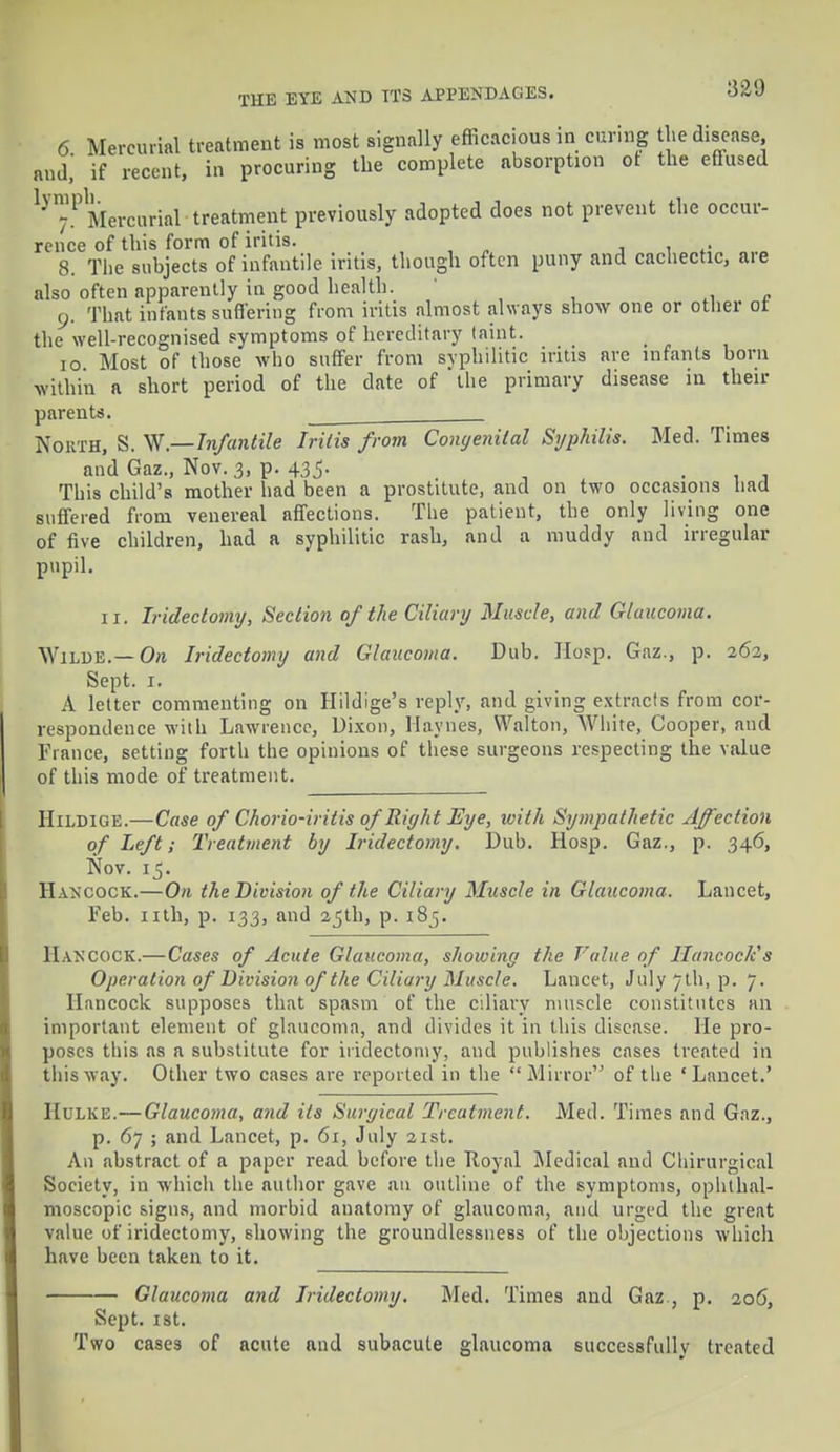 6 Mercurial treatment is most signally efficacious in curing the disease, and,' if recent, in procuring the complete absorption ot the effused ly™PMercurial-treatment previously adopted does not prevent the occur- rence of this form of iritis. 8. The subjects of infantile iritis, though often puny and cachectic, are also often apparently in good health. y. That infants suffering from iritis almost always show one or other ot the well-recognised symptoms of hereditary (aint. io Most of those who suffer from syphilitic iritis are infants born within a short period of the date of the primary disease in then- parents. . North, S. W.—Infantile Iritis from Congenital Syphilis. Med. Times and Gaz., Nov. 3, p. 435. This child's mother had been a prostitute, and on two occasions had suffered from venereal affections. The patient, the only living one of five children, had a syphilitic rash, and a muddy and irregular pupil. 11. Iridectomy, Section of the Ciliary Muscle, and Glaucoma. Wilde.—Oft Iridectomy and Glaucoma. Dub. Hosp. Gaz., p. 262, Sept. 1. A letter commenting on Hildige's reply, and giving extracts from cor- respondence with Lawrence, Dixon, Haynes, Walton, White, Cooper, and Fiance, setting forth the opinions of these surgeons respecting the value of this mode of treatment. HiLDlGE.—Case ofChorio-iritisofRightEye, with Sympathetic Affection of Left; Treatment by Iridectomy. Dub. Hosp. Gaz., p. 346, Nov. 15. Hancock.—On the Division of the Ciliary Muscle in Glaucoma. Lancet, Feb. nth, p. 133, and 25th, p. 185. Hancock.—Cases of Acute Glaucoma, showing the Value of HancocJcs Operation of Division of the Ciliary Muscle. Lancet, July 7th, p. 7. Hancock supposes that spasm of the ciliary muscle constitutes an important element of glaucoma, and divides it in this disease. He pro- poses this as a substitute for iridectomy, and publishes cases treated in this way. Other two cases are reported in the Mirror of the 'Lancet.' Hulke.— Glaucoma, and its Surgical Treatment. Med. Times and Gaz., p. 67 ; and Lancet, p. 61, July 21st. An abstract of a paper read before the Royal Medical and Chirurgical Society, in which the author gave an outline of the symptoms, ophthal- moscopic signs, and morbid anatomy of glaucoma, and urged the great value of iridectomy, showing the groundlessness of the objections which have been taken to it. Glaucoma and Iridectomy. Med. Times and Gaz., p. 206, Sept. 1st. Two cases of acute and subacute glaucoma successfully treated