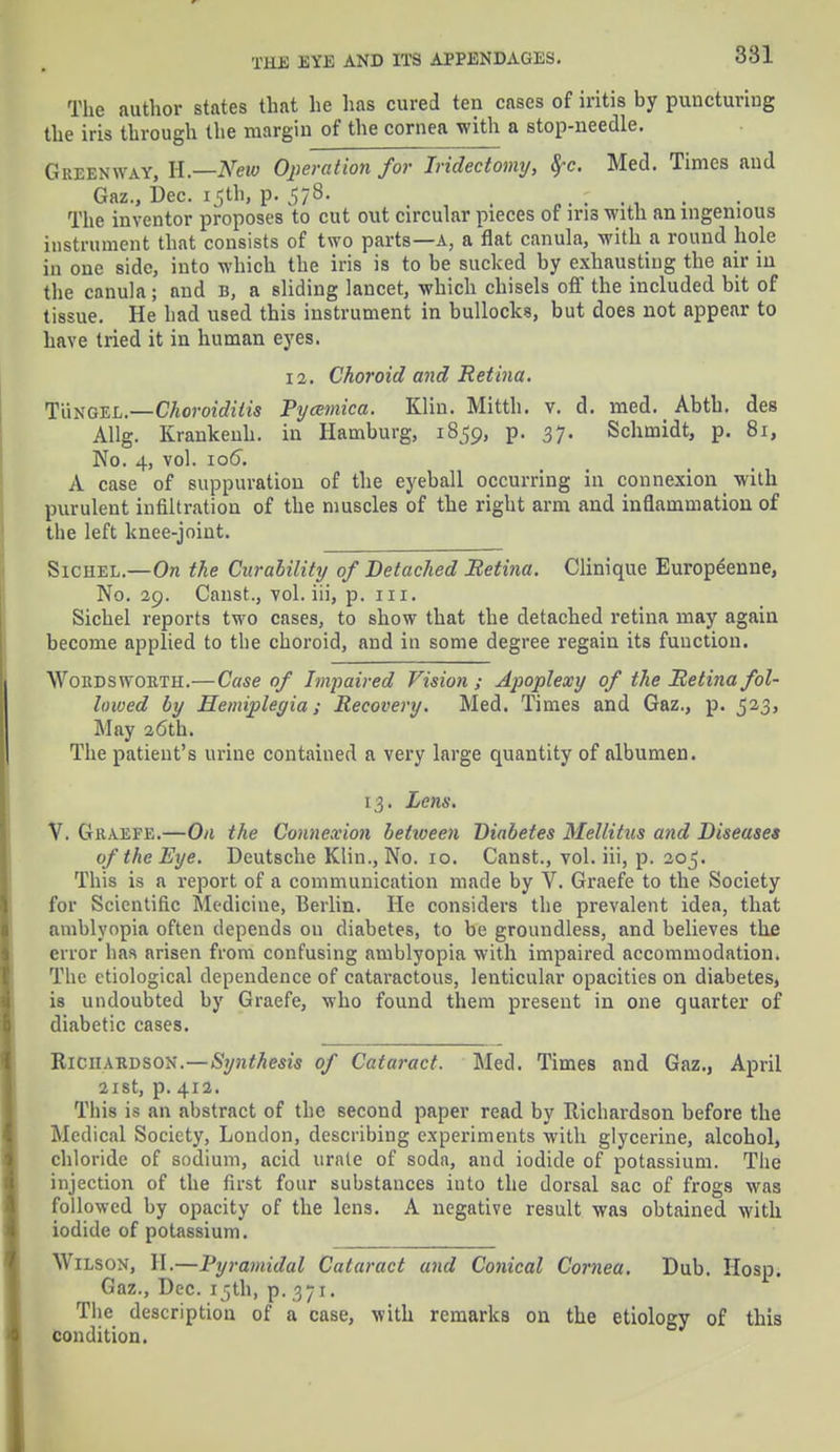 The author states that he has cured ten cases of iritis hy puncturing the iris through the margin of the cornea with a stop-needle. Green way, H.—New Operation for Iridectomy, fyc. Med. Times and Gaz., Dec. 15th, p. 578. - . The inventor proposes to cut out circular pieces of iri3 with an ingenious instrument that consists of two parts—a, a flat canula, with a round hole in one side, into which the iris is to be sucked hy exhausting the air in the canula; and b, a sliding lancet, which chisels off the included bit of tissue. He had used this instrument in bullocks, but does not appear to have tried it in human eyes. 12. Choroid and Retina. Tux gill.—Choroiditis Pycemica. Klin. Mitth. v. d. med. Abth. des AUg. Krankenh. in Hamburg, 1859, p. 37. Schmidt, p. 81, No. 4, vol. ioo~. A case of suppuration of the eyeball occurring in connexion with purulent infiltration of the muscles of the right arm and inflammation of the left knee-joint. Sichel.—On the Curability of Detached Retina. Clinique Europeenne, No. 29. Canst., vol. iii, p. 111. Sichel reports two cases, to show that the detached retina may again become applied to the choroid, and in some degree regain its function. ■\Yordswokth.—Case of Impaired Vision; Apoplexy of the Retina fol- lowed by Hemiplegia; Recovery. Med. Times and Gaz., p. 523, May 26th. The patient's urine contained a very large quantity of albumen. 13. Lens. V. Graefe.—On the Connexion betzveen Diabetes Mellitus and Diseases of the Eye. Deutsche Klin., No. 10. Canst., vol. iii, p. 205. This is a report of a communication made by V. Graefe to the Society for Scientific Medicine, Berlin. He considers the prevalent idea, that amblyopia often depends on diabetes, to be groundless, and believes the error has arisen from confusing amblyopia with impaired accommodation. The etiological dependence of cataractous, lenticular opacities on diabetes, is undoubted by Graefe, who found them present in one quarter of diabetic cases. Richardson.—Synthesis of Cataract. Med. Times and Gaz., April 21st, p. 412. This is an abstract of the second paper read by Richardson before the Medical Society, London, describing experiments with glycerine, alcohol, chloride of sodium, acid urate of soda, and iodide of potassium. The injection of the first four substances into the dorsal sac of frogs was followed by opacity of the lens. A negative result was obtained with iodide of potassium. Wilson, H.—Pyramidal Cataract and Conical Cornea. Dub. Hosp. Gaz., Dec. 15th, p. 371. The description of a case, with remarks on the etiology of this condition.