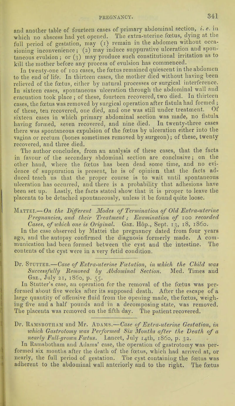 PEBGNANOY. and another table of fourteen cases of primary abdominal section, i. e. in which no abscess had yet opened. The extra-uterine foetus, dying at the full period of gestation, may (i) remain in the abdomen without occa- sioning inconvenience; (2) may induce suppurative ulceration and spon- taneous evulsion ; or (3) may produce such constitutional irritation as to kill the mother before any process of evulsion has commenced. In twenty-one of 102 cases, the foetus remained quiescent in the abdomen to the end of life. In thirteen cases, the mother died without having been relieved of the foetus, either by natural processes or surgical interference. In sixteen cases, spontaneous ulceration through the abdominal wall and evacuation took place ; of these, fourteen recovered, two died. In thirteen cases, the foetus was removed by surgical operation after fistula had formed ; of these, ten recovered, one died, and one was still under treatment. Of sixteen cases in which primary abdominal section was made, no fistula having formed, seven recovered, and nine died. In twenty-three cases there was spontaneous expulsion of the fcetus by ulceration either into the vagina or rectum (bones sometimes removed by surgeon) ; of these, twenty recovered, and three died. The author concludes, from an analysis of these cases, that the facts in favour of the secondary abdominal section are conclusive; on the other hand, where the foetus has been dead some time, and no evi- dence of suppuration is present, lie is of opinion that the facts ad- duced teach us that the proper course is to wait until spontaneous ulceration has occurred, and there is a probability that adhesions have been set up. Lastly, the facts stated show that it is proper to leave the placenta to be detached spontaneously, unless it be found quite loose. Mattel—On the Different Modes of Termination of Old Extra-uterine Pregnancies, and their Treatment; Examination of 100 recorded Cases, ofiohich one is Original. Gaz. Hop., Sept. 13, 18, i860. In the case observed by Mattei the pregnancy dated from four years ago, and the autopsy confirmed the diagnosis formerly made. A com- munication had been formed between the cyst and the intestine. The contents of the cyst were in a very fetid condition. Di*. Stutter.—Case of Extra-uterine Fcetation, in which the Child was Successfully Removed by Abdominal Section. Med. Times and Gaz., July 21, i860, p. 55. In Stutter's case, an operation for the removal of the fcetus was per- formed ahout five weeks after its supposed death. After the escape of a large quantity of offensive fluid from the opening made, the fcetus, weigh- ing five and a half pounds and in a decomposing state, was removed. The placenta was removed on the fifth day. The patient recovered. Dr. Ramsbotjiaji and Mr. Adams.—Case of Extra-uterine Gestation, in which Gastrotomy was Performed Six Months after the Death of a nearly Full-grown Foetus. Lancet, July 14th, i860, p. 32. In Ranisbotham and Adams' case, the operation of gastrotomy was per- formed six months after the death of the fcetus, which had arrived at, or nearly, the full period of gestation. The cyst containing the fcetus was adherent to the abdominal wall anteriorly and to the right. The fcetus