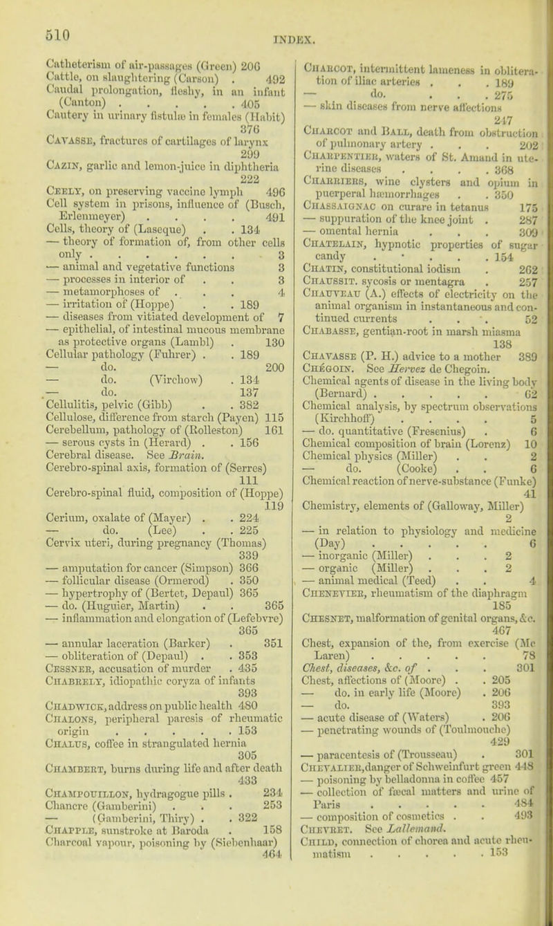 rxDKX. Catheterism of air-passages (Green) 20G Cuttle, on slaughtering (Carson) . 492 Caudal prolongation, fleshy, in an infant (Canton) 405 Cautery in urinary totals in females (Habit) 376 Cavasse, fractures of curtilages of larynx 209 Cazin, garlic and lemon-juice in diphtheria 222 Ceely, on preserving vaccine lymph 496 Cell system in prisons, influence of (Busch, Erlenmeyer) .... 491 Cells, theory of (Lasecpie) . . 134 — theory of formation of, from other cells only 3 — animal and vegetative functions 3 — processes in interior of 3 — metamorphoses of 4 — irritation of (Hoppe) . . 189 — diseases from vitiated development of 7 — epithelial, of intestinal mucous membrane as protective organs (Lambl) . 130 Cellular pathology (Fuhrer) . . 189 — do. 200 — do. (Virchow) . 134 — do. 137 Cellulitis, pelvic (Gibb) . . 382 Cellulose, difference from starch (Paycn) 115 Cerebellum, pathology of (Kolleston) ] 61 — serous cysts in (Herard) . . 156 Cerebral disease. See Brain. Cerebro-spinal axis, formation of (Serres) 111 Cerebro-spinal fluid, composition of (Hoppe) 119 Cerium, oxalate of (Mayer) . . 224 — do. (Lee) . . 225 Cervix uteri, during pregnancy (Thomas) 339 — amputation for cancer (Simpson) 366 — follicular disease (Ormerod) . 350 — hypertrophy of (Bertet, Depaul) 365 — do. (Huguier, Martin) . . 365 — inflammation and elongation of (Lefebvrc) 365 — annular laceration (Barker) . 351 — obliteration of (Depaul) . . 353 Cessnee, accusation of murder . 435 Ciiabrely, idiopathic corvza of infants 393 CnADWiCK, address on public health 480 Chalons, peripheral paresis of rheumatic origin ..... 153 CnALUS, coffee in strangulated hernia 305 Chambert, burns during life and after death 433 Champotjillon, hydragogue pills . 234 Chancre (Gamberini) . . . 253 — (Gamberini, Thiry) . . 322 Citapple, sunstroke at Baroda . 158 Charcoal vapour, poisoning by (Siebenhaar) 4454 Charcot, intermittent lameness in oblitera- tion of iliac arteries . . .189 — .do. ... 275 — skin diseases from nerve affections 217 Ciiaiicot and Ball, death from obstructing of pulmonary artery . . . 202 Chaepentiee, waters of St. Amand in ute. rine diseases .... 368 Chaebiees, wine clysters and opium in puerperal hemorrhages . . 350 Chassaignac on curare in tetanus 175 — suppuration of the knee joint . 287 — omental hernia . . . 309 Chatelain, hypnotic properties of sugar candy . 154 Chatin, constitutional iodism . 262 ClTAUSSIT. sycosis or mentogra . 257 Ciiauteau (A.) effects of electricity on the animal organism in instantaneous and con- tinued currents . . 52 Cuabasse, gentian-root in marsh miasma 138 Chavasse (P. H.) advice to a mother 389 Chegoin. See lEevvez de Chegoin. Chemical agents of disease in the living body (Bernard) 62 Chemical analysis, by spectrum observations (Kirchhoff) .... 5 — do. quantitative (Fresenius) . 6 Chemical composition of brain (Lorenz) 10 Chemical physics (Miller) . . 2 — do. (Cooke) . . G Chemical reaction of nerve-substance (Funke) 41 Chemistry, elements of (Galloway, Miller) 2 — in relation to phvsiology and medicine (Day) _ 6 — inorganic (Miller) ... 2 — organic (Miller) ... 2 — animal medical (Teed) . . 4 CnENETiEii, rheumatism of the diaphragm 185 Chesnet, malformation of genital organs,&c. 467 Chest, expansion of the, from exercise (Me Laren) 78 Chest, diseases, &c. of . . . 301 Chest, affections of (Moore) . .205 — do. in early life (Moore) . 206 — do. 393 — acute disease of (Waters) . 206 — penetrating wounds of (Toulmouche) 429 — paracentesis of (Trousseau) . 301 CHETALiEit.danger of Schweinfurt green 44-8 — poisoning by belladonna in coffee 457 — collection of fajcal matters and urine of Paris . . . . . 484 — composition of cosmetics . . 493 Ciieveet. See Lallemcind. Child, connection of chorea and acute rheu- matism ..... 153