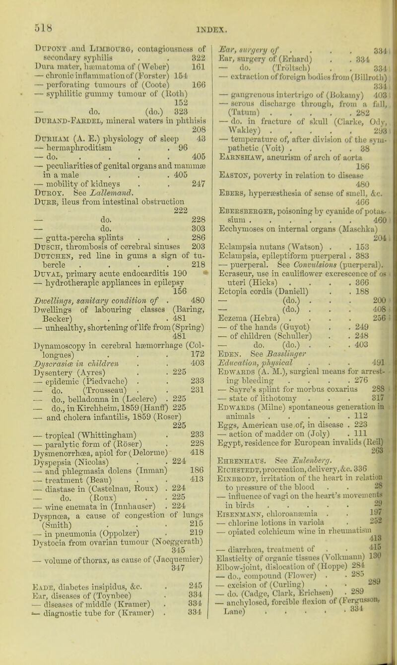 Dui'ONT and Limbourg, contagiousness of secondary syphilis . . 322 Dura mater, hematoma of (Weber) 161 — chronic inflammation of (Forster) 154 — perforating tumours of (Coote) ICO — syphilitic gummy tumour of (Uoth) 152 do. (do.) 323 Durand-Fardel, mineral waters in phthisis 208 Durham (A. E.) physiology of sleep 43 — hermaphroditism . . 06 — do 405 — peculiarities of genital organs and mammas in a male . . . 405 — mobility of kidneys . . 247 Dr/KOT. See Lallemand. Dure, ileus from intestinal obstruction 222 do. 228 — do. 303 — gutta-percha splints . . 286 Dttsch, thrombosis of cerebral sinuses 203 Dutchen, red line in gums a sign of tu- bercle .... 218 Duval, primary acute endocarditis 190 — hydrotherapy appliances in epilepsy 156 Dwellings, sanitary condition of . 480 Dwellings of labouring classes (Baring, Becker) . . .481 — unhealthy, shortening of life from (Spring) 481 Dynamoscopy in cerebral hcemorrhage (Col- longues) . . . 172 Dyscrasice in cliildren Dysentery (Ayres) — epidemic (Piedvache) . — do. (Trousseau) — do., belladonna in (Leclerc) — do., in Kirchheim, 1859 (Hanff) 225 — and cholera infantilis, 1859 (Roser) 225 — tropical (Whittingham) — paralytic form of (Roser) Dysmenorrhcea, apiol for (Delorme Dyspepsia (Nicolas) — and phlegmasia dolens (Inman — treatment (Beau) — diastase in (Castelnau, Roux) — do. (Roux) — wine enemata in (Innhauser) Dyspnoea, a cause of congestion (Smith) — in pneumonia (Oppolzer) Dystocia from ovarian tumour (Noeggerath) 315 — volume of thorax, as cause of (Jacquemier) 317 Fade, diabetes insipidus, &c. . 215 Ear, diseases of (Toynbee) • 331 — diseases of middle (Kramer) . 331 — diagnostic tube for (Kramer) . 334 225 225 233 231 224 233 228 418 186 413 224 225 224 of lungs 215 219 Ear, surgery of , Ear, surgery of (Krhard) . . 334 — do. (Troltsch) . . 33-i — extraction of foreign bodies from (Billroth) 331 — gangrenous intertrigo of (Bokainy) 103 — serous discharge through, from a fall, (Tatum) 282 — do. in fracture of skull (Clarke, Ody, Wakley) 293 — temperature of, after division of the sym- pathetic (Voit) . . . .38 Eaenshaw, aneurism of arch of aorta 186 EaSton, poverty in relation to disease 480 Ebees, hyperesthesia of sense of smell, &c. 466 Ebeesbebgee, poisoning by cyanide of potas- sium 460 Ecchymoses on internal organs (Maschka) 204. Eclampsia nutans (Watson) . . 153 Eclampsia, epileptiform puerperal . 383 — puerperal. See Convulsions (puerperal). Ecraseur, use in cauliflower excrescence of os uteri (Hicks) . . . .366 Ectopia cordis (Daniell) . . 188 — (do.) ... 200 — (do.) . . . 108 Eczema (Hebra) .... 256 ; — of the hands (Guyot) . . 249 — of children (Schuller) . . 248 — do. (do.) . . .403 Eden. See Basslinger Education, physical . . . 191 Edwards (A. M.), surgical means for arrest- ing bleeding .... 276 — Sayre's splint for morbus coxarius 288 — state of lithotomy . . . 317 Edwards (Milne) spontaneous generation in animals 112 Eggs, American use of, in disease . 223 — action of madder on (Joly) . Ill Egvpt, residence for European invalids (Reil) 268 Eheenhatts. See EuUnherg. Eichstedt, procreation, delivery,&c. 336 ElNBEODT, irritation of the heart in relation to pressure of the blood — influence of vagi on the heart's movements in birds . . . . • -|j Eisenmann, chloroaneemia . — chlorine lotions in variola . 252 — oniated colchicum wine in rheumatism 1 113 — diarrhoea, treatment of . . 415 Elasticity of organic tissues (Yolkmaim) 130 Elbow-joint, dislocation of (Hoppe) 284 — do., compound (Flower) . • 285 — excision of (Curling) . • 239 — do. (Cadge, Clark, Erichsen) . 289 — anchylosed, forcible flexion of (Fergnssoa, Lane) , . . • :<3i J