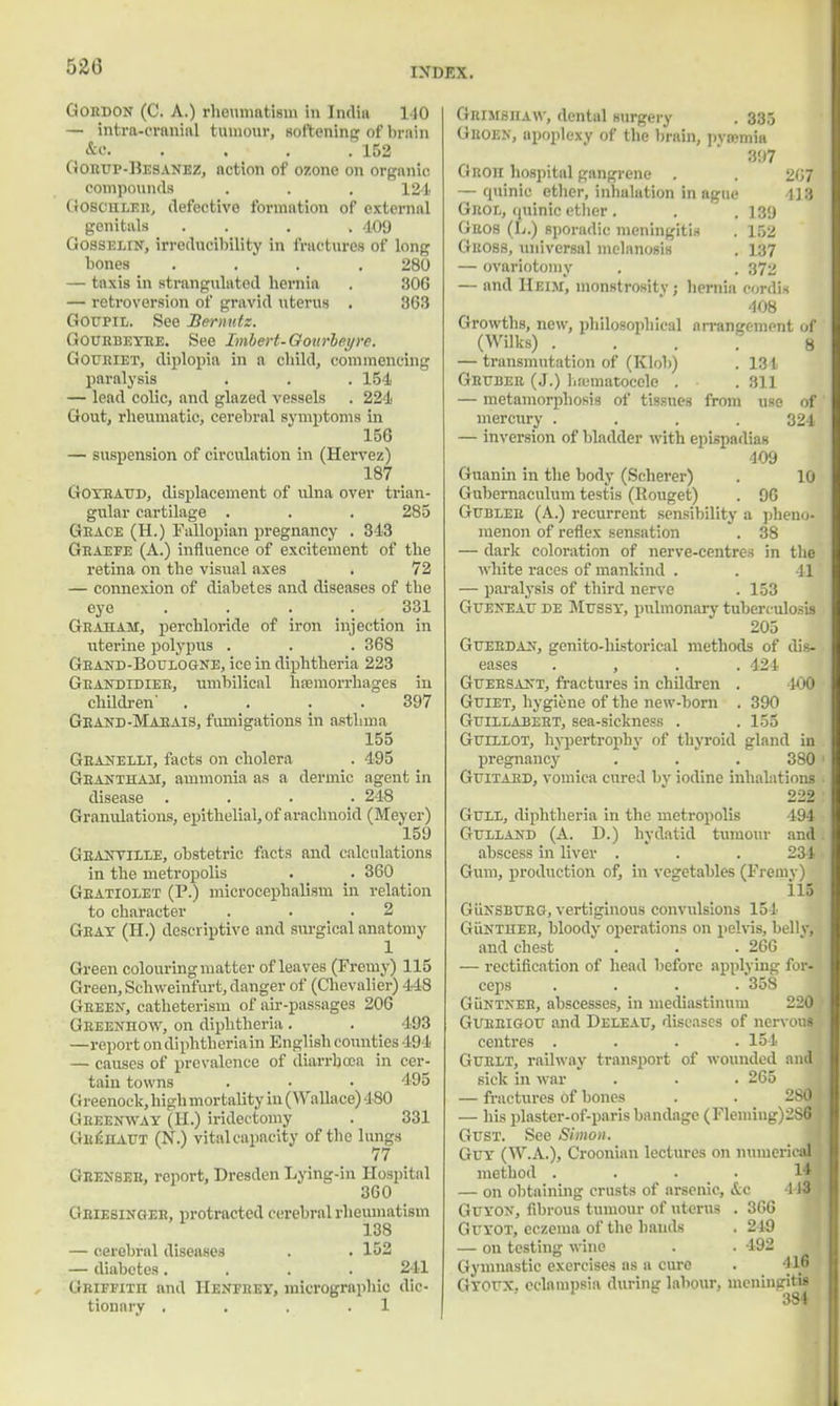 Gordon (C. A.) rheumatism in India 110 — intra-crnninl tumour, softening of brain &c. 152 Gorup-Besanez, nction of ozone on organic compounds . . , 124 Goschler, defective formation of external genitals . . . . 409 Gosselin, irreducibility in fractures of long bones . . . 280 - taxis in strangulated hernia . 306 — retroversion of gravid uterus . 363 Goupil. See Bermttz. Gourbeyre. See Imhert-Goiirbeyre. Gouriet, diplopia in a child, commencing paralysis . . . 154 — lead colic, and glazed vessels . 224 Gout, rheumatic, cerebral symptoms in 156 — suspension of circulation in (Hervez) 187 Goyraud, displacement of ulna over trian- gular cartilage . . . 285 Grace (H.) Fallopian pregnancy . 343 Graefe (A.) influence of excitement of the retina on the visual axes . 72 — connexion of diabetes and diseases of the eye ... 331 Graham, perchloride of iron injection in uterine polypus . . . 368 Grand-Boulogne, ice in diphtheria 223 Grandidier, umbilical haemorrhages in children' . . . . 397 Grand-MaeaiS, fumigations in asthma 155 Granelli, facts on cholera . 495 Grantham, ammonia as a dermic agent in disease . 248 Granulations, epithelial, of arachnoid (Meyer) 159 Granville, obstetric facts and calculations in the metropolis . . 360 Gratiolet (P.) microcephalism in relation to character . . .2 Gray (H.) descriptive and surgical anatomy Green colouring matter of leaves (Fremy) 115 Green, Schweinfurt, danger of (Chevalier) 448 Green, catheterism of air-passages 206 Greenhow, on diphtheria. . 493 —report ondiphtheriain English counties 494 — causes of prevalence of diarrhoea in cer- tain towns . • • '195 Greenock,highmortality in (Wallace) 480 Greenway (II.) iridectomy . 331 GuiiHAUT (N.) vitalcapacity of the lungs 77 Grenseu, report, Dresden Lying-in Hospital 360 Griesinger, protracted cerebral rheumatism 138 — cerebral diseases . . 152 — diabetes.... 241 Griffith and IIenfrey, micrographio dic- tionary . . . .1 Grimshaw, dental surgery . 335 Guoen, apoplexy of the brain, pyaemia 397 Groh hospital gangrene . . 267 — quinic ether, inhalation in ague 1J3 Grol, (juinic etber . . . 139 Grob (t.) sporadic meningitis . 152 Gross, universal melanosis . 137 — ovariotomy . . 372 — and Heiji, monstrosity ; hernia cordis 408 Growths, new, philosophical arrangement of (Wilks) . . .  8 — transmutation of (Klob) . 131 Gruber (J.) ha;matocele . . 311 — metamorphosis of tissues from use of mercury .... 324 — inversion of bladder with epispadias 409 Guanin in the body (Scherer) . 10 Gubernaculum testis (Rouget) . 96 Gubler (A.) recurrent sensibility a pheno- menon of reflex sensation . 38 — dark coloration of nerve-centres in the white races of mankind . . 41 — paralysis of third nerve . 153 Gv;eneal de Mussy, pulmonary tuberculosis 205 G HERD AN, genito-historical methods of dis- eases . , . . 424 Gueesant, fractures in children . 400 Guiet, hygiene of the new-born . 390 Guillabert, sea-sickness . . 155 Guillot, hypertrophy of thyroid gland in pregnancy . . . 380 Guitard, vomica cured by iodine inhalations 222 Gull, diphtheria in the metropolis 194 Gulland (A. D.) hydatid tumour and abscess in liver . . . 234 Gum, production of, in vegetables (Fremy) 115 GiiNSBURG, vertiginous convulsions 154 Guntheh, bloody operations on pelvis, belly, and chest . . . 266 — rectification of head before applying for- ceps .... 358 Guntneh, abscesses, in mediastinum 220 Gurbigou and Deleau, diseases of nervous centres .... 154 Gurlt, railway transport of wounded and siek in war . . . 265 — fractures of bones . . 280 — his plaster-of-paris bandage (Fleming)2S6 Gust. See Simon. Guy (W.A.), Croonian lectures on numerical method .... 14 — on obtaining crusts of arsenic, &c 1J3 Guyon, fibrous tumour of uterus . 366 Guyot, eczema of the hands . 249 — on testing wine . . 492 Gymnastic exercises as a cure . J16 Gyoux, eclampsia during labour, meningitis