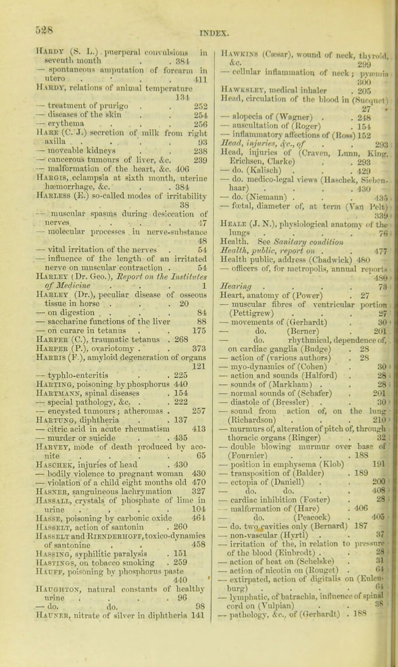 5S&8 INDEX. Hardy (s. L.).puerperal oouvalahnii in seventh month . . 381 — spontaneous amputation of forearm in utero . 411 11 u!dy, relations of animal temperature 131. — treatment of prurigo . . 252 — diseases of the skin . . 254. — erythema . . . . 256 11 a he (C. J.) secretion of milk from right axilla . . . . , 93 — moveahle kidneys . . 238 — concetou's tumours of liver, &o. 289 — malformation of the heart, &c, £06 1 [Aliens, eclampsia at sixth month, uterine haemorrhage, &C. . . 384 Hari.ess (BtJ so-called modes of irritability 38 muscular spasms during desiccation of nerves. . . • . ', 47 — molecular processes . in nerve-substance 48 — vital irritation of the nerves . 51 — influence of the length of an irritated nerve on muscular contraction . 54 Harley (Dr. Geo.), Report on the Institutes of Medicine ... 1 Hahley (Dr.), peculiar disease of osseous tissue in horse . . .20 — on digestion .... . 84 — saccharine functions of the liver 88 — on curare in tetanus . . 175 Harper (C), traumatic tetanus . 268 Harper (P.), ovariotomy . . . 373 Harris (P ), amyloid degeneration of organs 121 — typhlo-enteritis . . 225 Harting, poisoning by phosphorus 440 Hartjiaxn, spinal diseases . 154 — special pathology, &c. . . 222 — encysted tumours ; atheromas . 257 Harttjng, diphtheria . . 137 — citric acid in acute rheumatism 413 — murder or suicide . . 435 Harvey, mode of death produced by aco- nite . . . . • 65 Haschek, injuries of head . 430 — bodily violence to pregnant woman 430 — violation of a child eight months old 470 Hahner, sanguineous laehrymation 327 IlASS.ii,L, crystals of phosphate of lime in urine . > . . 104 Hasse, poisoning by carbonic oxide 461 Hasselt, action of santonin . 260 Hasselt and RiENDERUOFr.toxieo-dynamios of santonine . . 458 Hassing, syphilitic paralysis . 151 Hastings, on tobacco smoking . 259 Hiuff, poisoning by phosphorus paste 440 Haughton, natural constants of healthy urine . . . .96 — do. do. 98 Hatner, nitrate of silver in diphtheria 141 Hawkins (Ciesar), wound of neck, thyroid, ic- 299 — cellular inflammation of neck ; pvicinia 3(k) Hawksley, medical inhaler . 205 Head, circulation of the blood in (Sucquet) 27 • — alopecia of (Wagner) . . 248 — auscultation of (Roger) . 154 — inflammatory affections of (Boss) \Wi Head, injuries, Sfc, of . . 293 Head, iinuries of (Craven, Lunn, King, Erichsen, Clarke) . . 293 — do. (Kalisch) . . . 129 — do. medico-legal views (Haschek, Sieben- haar) .... 430 -• — do. (Niemann) . . . 4351 — fatal, diameter of, at term (Van Pelt) 1 339 ( Heale (J. N.), physiological anatomy of the lungs . \ . 76 i Health. See Sanitary condition Health, public, report on . . 177 Health public, address (Chadwick) 4*0 — officers of, for metropolis, annual report* • 1891 Hearing . . . . 73 ; Heart, anatomy of (Power) . 27 — muscular fibres of ventricular portion (Pettigrew) . . . 27' — movements of (tierhardt) . 30 ' — do. (Berner) . 201 — do. rhythmical, dependence of,. on cardiac ganglia (Budge) . 28 — action of (various authors) . 28 — myo-dynamics of (Cohen) . 30 ' — action and sounds (Halford) . 28 • — sounds of (Markham) . . 28 — normal sounds of (Schafer) . 201 — diastole of (Bressler) . . 30 ' — sound from action of, on the lung (Richardson) . . . 210; — murmurs of, alteration of pitch of, through thoracic organs (Ringer) . 32 — double blowing murmur over base of (Fournier) . . .188 — position in emphysema (Klob) 191 — transposition of (Balder) . 189 — ectopia of (Daniell) . . 200 — do. do. . . 408 — cardiac inhibition (Foster) . 28 - malformation of (Hare) . 106 — do. (Peacock) . _ 405 — do. two cavities only (Bernard) 187 — non-vascular (Hyrtl) — irritation of the, in relation to pressnri of the blood (Einbrodt) . . 28 — action of heat on (Schelske) . : — action of nieotin on (Bouget) . 64 •• — extirpated, action of digitalis on (Eulen- burg) . . . — lymphatic, of batraebia. influence of spinal cord on (Vulpian) . . s — pathology. &c. of (Gerhardt) . 188 37 1 !