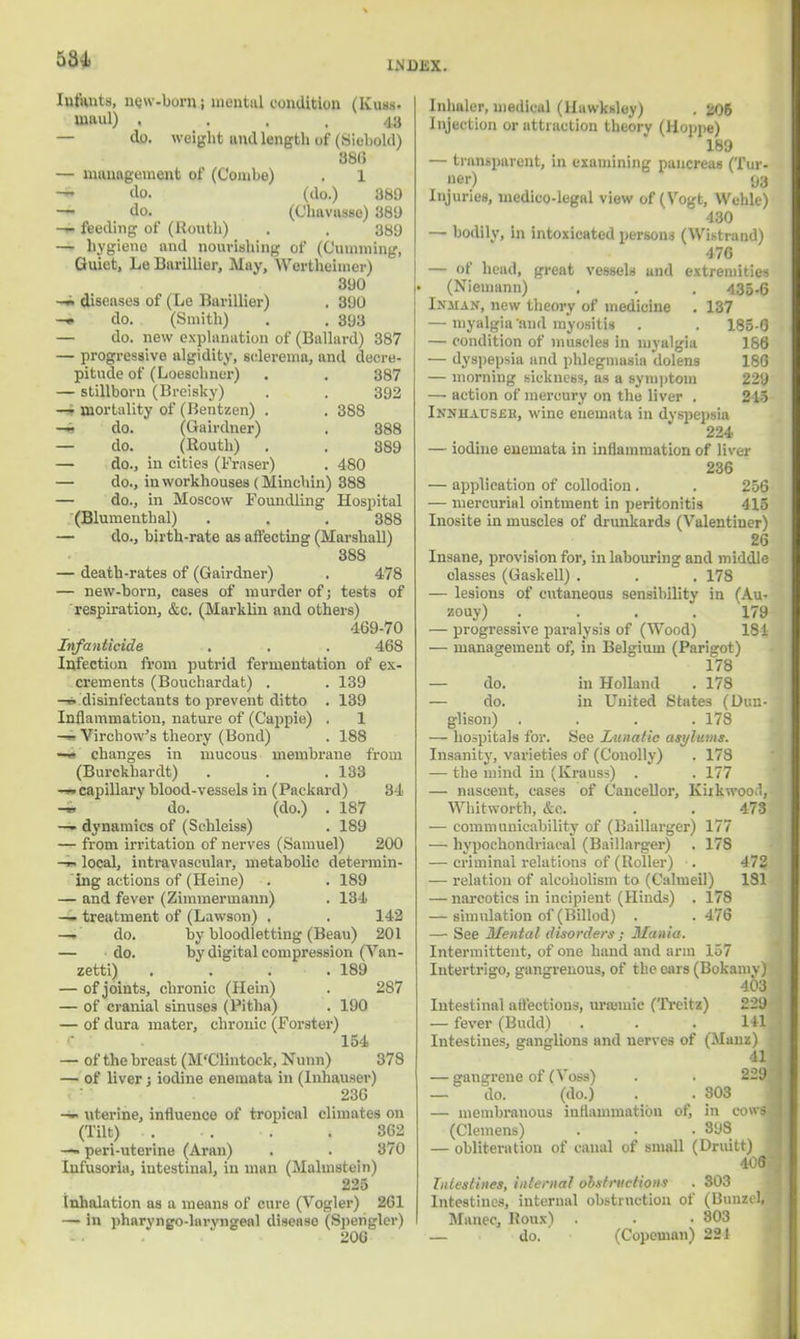 Infants, new-born; mental condition (Kuss. maul) , ... 48 — do. weight and length of (Siebold) 380 — management of (Combe) . 1 * do. (do.) 389 — do. (Chavasse) 389 •— feeding of (Houth) . . 389 — hygiene and nourishing of (Gumming, Guict, Le Barillier, May, Wertheimer) 390 -wi diseases of (Le Barillier) . 390 do. (Smith) . . 393 — do. new explanation of (Ballard) 387 — progressive algidity, sclerema, unci decre- pitude of (Loesehner) . . 387 — stillborn (Breisky) . . 392 — mortality of (Bentzen) . . 388 -w do. (Gairdner) . 388 — do. (Routh) . . 889 — do., in cities (Fraser) . 480 — do., in workhouses (Mincliin) 388 — do., in Moscow Foundling Hospital (Blumenthal) . . . 388 — do., birth-rate as affecting (Marshall) 388 — death-rates of (Gairdner) . 478 — new-born, cases of murder of; tests of respiration, &c. (Marklin and others) 469-70 Infanticide . . . 468 Infection from putrid fermentation of ex- crements (Bouchardat) . . 139 —r- disinfectants to prevent ditto . 139 Inflammation, nature of (Cappie) , 1 — Virchow's theory (Bond) . 188 •A' changes in mucous membrane from (Burckhardt) . . .133 -—capillary blood-vessels in (Packard) 34 do. (do.) . 187 — dynamics of (Schleiss) . 189 — from irritation of nerves (Samuel) 200 local, intravascular, metabolic determin- ing actions of (Heine) . . 189 — and fever (Zimmermann) . 134 — treatment of (Lnwson) . . 142 — do. by bloodletting (Beau) 201 — do. by digital compression (Van- zetti) . . . .189 — of joints, chronic (Hein) . 287 — of cranial sinuses (Pitha) . 190 — of dura mater, chronic (Forster) 154 — of the breast (M'Clintock, Nunn) 378 — of liver; iodine enemata in (lnhauser) 236 —■ uterine, influence of tropical climates on (Tilt) • . • . • . . 362 — peri-uterine (Aran) . . 870 Infusoria, intestinal, in man (Malmstein) 225 Inhalation as a means of cure (Vogler) 261 — in pharyngo-laryngeal disease (Sperigler) .... 200 Inhaler, medical (Hawksley) . %Q& Injection or attraction theory (Hoppe) 189 — transparent, in examining pancreas (Tur- ner) 03 Injuries, medico-legal view of (Vogt, Wehle) 430 — bodily, in intoxicated person* (Wistrund) 476 — of head, great vessels and extremities (Niemann) . . . 435-6 Inman, new theory of medicine . 137 — myalgia and myositis . . 185-6 — condition of muscles in myalgia 186 — dyspepsia and phlegmasia dolens 186 — morning sickness, as a symptom 229 — action of mercury on the liver . 215 Innhauseh, wine enemata in dyspepsia 224 — iodine enemata in inflammation of liver 236 — application of collodion . . 256 — mercurial ointment in peritonitis 415 Inosite in muscles of drunkards (Valentiucr) 26 Insane, provision for, in labouring and middle classes (Gaskell) . . . 178 — lesions of cutaneous sensibility in (Au- zouy) .... 179 — progressive paralysis of (Wood) 181 — management of, in Belgium (Parigot) 178 — do. in Holland . 178 — do. in United States (Dun- glison) . . . .178 — hospitals for. See Lunatic asylums. Insanity, varieties of (C'onolly) . 178 — the mind iu (Krauss) . . 177 — nascent, cases of Cancellor, Kiikwoo.i, Whitworth, &c. . . 478 — communieability of (Baillarger) 177 — hypochondriacal (Baillarger) . 178 — criminal relations of (Roller) . 472 — relation of alcoholism to (Calmeil) 181 — narcotics in incipient (Hinds) . 178 — simulation of (Billed) . . 476 — See Mental disorders; Mania. Intermittent, of one hand and arm 157 Intertrigo, gangrenous, of the ears (Bokamv) 403 Intestinal att'ectious, urojmie (Treitz) 229 — fever (Budd) . . . HI Intestines, ganglions and nerves of (Mauz) 41 — gangrene of (Voss) . . 229, — do. (do.) . . 303 — membranous inflammation of, in cowfk (Clemens) . . . 898 — obliteration of canal of small (Druitt) 406 Intestines, internal ohstructions . 303 Intestines, internal obstruction of (Bunzel, ] Manec, Rons) . • • 303 — do. (Copeman) 221