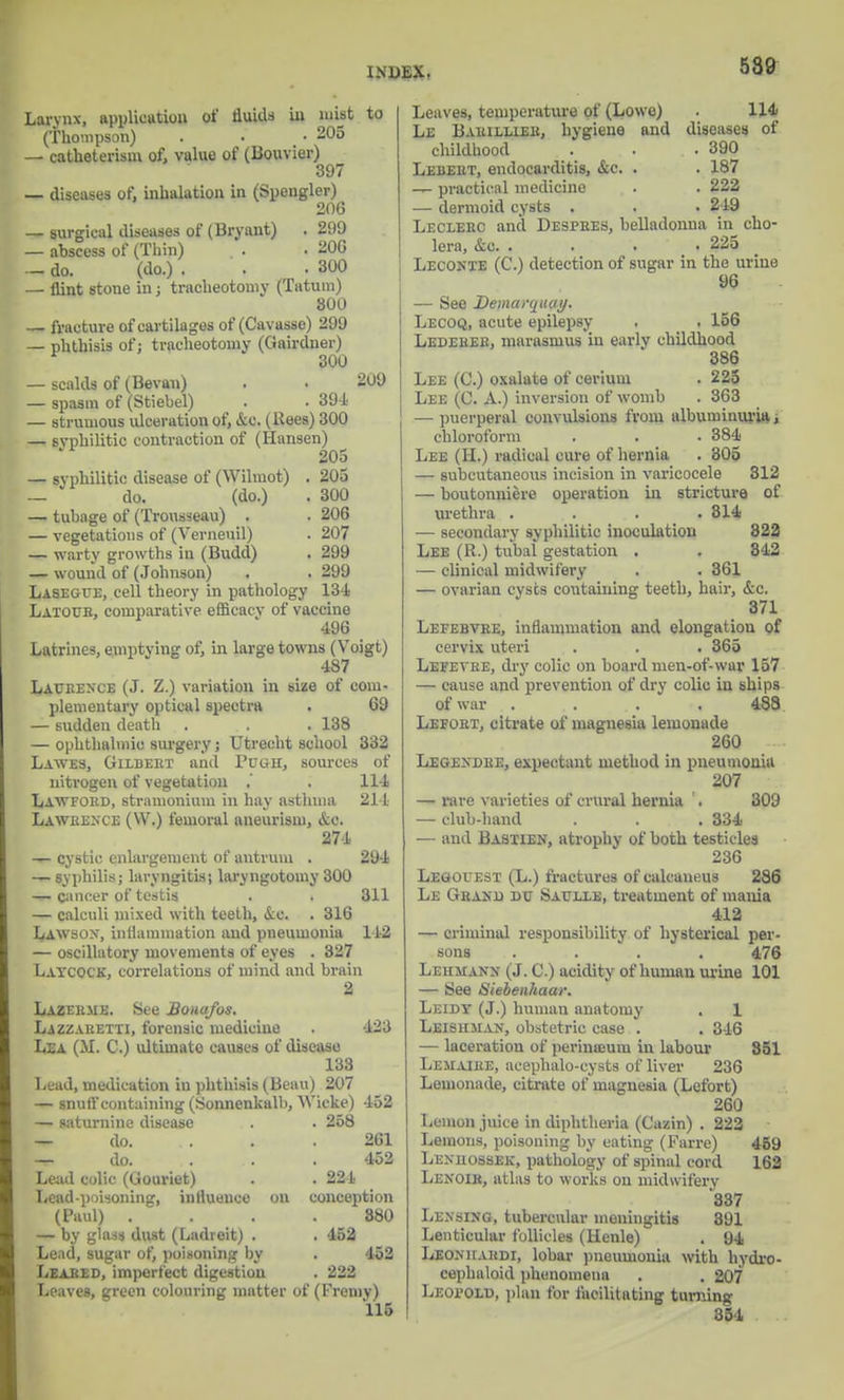 Larvnx, application of fluids in mist to (Thompson) . . -205 — catheterism of, value of (liouvier) 397 — diseases of, inhalation in (Spengler) 206 — surgical diseases of (Bryant) . 299 — abscess of (Thin) . . 206 — do. (do.) . . .300 — flint stone in : tracheotomy (Tatum) 800 — fracture of cartilages of (Cavasso) 299 — phthisis of; tracheotomy (Gairdner) 300 — scalds of (Bevan) . . 209 — spasm of (Stiebel) . . 394 — strumous ulceration of, &c. (Bees) 300 — syphilitic contraction of (Hansen) 205 — syphilitic disease of (Wilmot) . 205 _ do. (do.) . 300 — tubage of (Trousseau) . . 206 — vegetations of (Verneuil) . 207 — warty growths in (Budd) . 299 — wound of (Johnson) . . 299 Lasegue, cell theory in pathology 134 Latour, comparative efficacv of vaccine 496 _ Latrines, emptying of, in large towns (Voigt) 487 Laurence (J. Z.) variation in size of com- plementary optical spectra . 69 — sudden death . . .138 — ophthalmic surgery j Utrecht school 332 Lawes, Gilbert and Pdgh, sources of nitrogen of vegetation .' . 114 Law ford, stramonium in hay asthma 214 Lawrence (W.) femoral aneurism, &e. 274 — cystic enlargement of antrum . 294 — syphilis; laryngitis; laryngotomy 300 — cancer of testis . . 311 — calculi mixed with teeth, <Scc. . 316 Lawsox, inflammation and pneumonia 142 — oscillatory movements of eyes . 327 Laycock, correlations of mind and brain 2 Lazerme. See Boaafos. Lazzaretti, forensic medicine . 423 Lea (M. C.) ultimate causes of disease 133 Lead, medication in phthisis (Beau) 207 — snuff containing (Sonnenkalb, AVicke) 452 — saturnine disease . . 258 — do. . . .261 — do. ... . 452 Lead colic (Gouriet) . . 221 Lcad-poiioning, influence on conception (Paul) .... 880 — by glass dust (Ladreit) . . 452 Lead, sugar of, poisoning by . 452 Leased, imperfect digestion . 222 Leaves, green colouring matter of (Fremy) 115 Leaves, temperature of (Lowe) . 114 Le Barillier, hygiene and diseases of childhood . . .390 Lebert, endocarditis, &c. . . 187 — practical medicine . . 222 — dermoid cysts . . . 219 Leclerc and Despres, belladonna in cho- lera, &c. . . • 225 Lecoxie (C.) detection of sugar in the urine 96 — See Demarqtuiy. Lecoq, acute epilepsy . . 156 Ledeher, marasmus in eavlv childhood 386 Lee (C.) oxalate of cerium . 225 Lee (C. A.) inversion of womb . 363 — puerperal convulsions from albuminuria, chloroform . . ■ 384 Lee (H.) radical cure of hernia . 305 — subcutaneous incision in varicocele 312 — boutonniere operation in stricture of \irethra . . . .314 — secondary syphilitic inoculation 822 Lee (B.) tubal gestation . . 842 — clinical midwifery . . 361 — ovarian cysts containing teeth, hair, &c. 371 Lefebvre, inflammation and elongation of cervix uteri . . . 365 Lefevre, dry colic on board men-of-war 157 — cause and prevention of dry colic in ships of war .... 488 Lefort, citrate of magnesia lemonade 260 Lege>'dre, expectant method in pneumonia 207 — rare varieties of crural hernia '. 309 — club-band . . . 334 — and Bastien, atrophy of both testicles 236 Legolest (L.) fractures of calcaneus 286 Le Grand dc Satjxle, treatment of mania 412 — criminal responsibility of hysterical per- sons .... 476 Lehmann (J. C.) acidity of human urine 101 — See Siebenhaar. Leidy (J.) human anatomy . 1 Leishman, obstetric case . . 346 — laceration of perinamm in labour 851 Lemaire, acephalo-cysts of liver 236 Lemonade, citrate of magnesia (Lefort) 260 Lemon juice in diphtheria (Cazin) . 222 Lemons, poisoning by eating (Farre) 459 Lenhossejc, pathology of spinal cord 162 Lenoir, atlas to works on midwifery *337 Lensijcg, tubercular meningitis 891 Lenticular follicles (Henle) . 94 Leonhardi, lobar pneumonia with hydro- cephaloid phenomena . . 207 Leopold, plan for facilitating turning 354