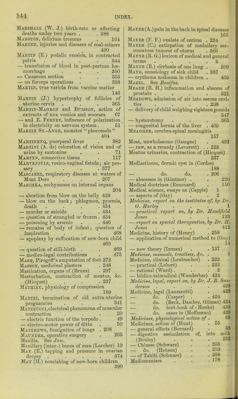 511 MARSHALL (W. J.) birth-rate as affecting deaths under two years . . 388 Maeston, delirium tremens . 164 Marten, injuries and diseases of coal-miners 490 Martin (E.) podalio version, in contracted pelvis .... 344 — transfusion of blood in post-partum has- morrhago . . . 350 — Ccesarean section . . 355 — on forceps operations . . 358 Martin, true variola from vaccine matter 146 Martin (J.) hypertrophy of follicles of uterine cervix . . . 365 Martin-Magron and Buisson, action of extracts of nux vomica and woorara 67 —i and E. Fernet, influence of polarization in electricity on nervous system . 51 Martin St.-Ange, monster  phocomele  404 Martinenq, puerperal fever . 382 Martini (A. de) coloration of vision and of urine by santonine . . 71 Martyn, connective tissue . 117 Marvejotjls, vesico-vaginal fistula; air pes- sary . . . 377 Mascaeel, respiratory diseases at waters of Mont Dore . . .207 Maschka, ecchymoses on internal organs 204 — abortion from blow on the belly 429 — blow on the back; phlegmon, pyaemia, death . . . .434 — murder or suicide . . 434 — question of strangled or frozen . 434 — poisoning by arsenic . . 446 — remains of body of infant; question of inspiration . . . 468 — apoplexy by suffocation of new-born child 469 — question of still-birth . . 469 — medico-legal contributions . 475 Mash, Pirogoff's amputation of foot 272 Masson, medicinal plasters . 248 Mastication, organs of (Bruns) . 297 Masturbation, contraction of meatus, &c. (Hicquet) . . .237 Mathiett, physiology of compression 189 Mattei, termination of old extra-uterine pregnancies . . . 341 Matteucci, electrical phenomena of muscular contraction ... 20 — electric function of the torpedo . 49 — electro-motor power of ditto . 50 Matthews, fumigation of lungs . 208 Maunder, operative surgery . 265 Maxilla. See Jaw. Maxillary (inter-) bones of man (Larcher) 19 May (E.) tapping and pressure in ovarian dropsy .... 374 May (H.) nourishing of new-born children 390 iMAYKR(A.)pain in the back in spinal disease* 105 Mayer (V. F.) oxalate of cerium . 221 Mayer (C.) extirpation of medullary sar- comatous tumour of uterus . 300 Mayne (R. G.) lexicon of medical and general 8 209 387 403 305 492 terms Mayne (R.) cirrhosis of one lung Mayr, semeiology of sick child — erythema nodosum in children Mazel. See Bonifaz. Meade (R. H.) inflammation and abscess of prostate .... 321 Meadows, admission of air into serous cavi- ties . . . .208 — delivery of child weighing eighteen pounds 347 — hysterotomy . . . — congenital hernia of the liver . 409 Meagher, cerebrospinal meningitis 157 Meat, unwholesome (Gamgee) — raw, as a remedy (Leverett) . 223 Meatus urinarius, contraction of (Hicquet) 237 Mediastinum, dermic cyst in (Cordes) 188 — do. do. . 200 — abscesses in (Giintner) . Medical doctrines (Renouard) Medical science, essays on (Cappie) 1 — aspects of (Gay) . . 2 Medicine, report on the institutes of, by Dr. 67. Harley ... 1 — practical report on, by Br. Handfield Jones .... 133 — report on special therapeutics, by Dr. U. Jones .... 412 Medicine, history of (Henry) . 258 — application of numerical method to (G uj) — new theory (Inman) Medicine, manuals, treatises, Sfc. Medicine, clinical (Leubuscher) — practical (Lebert) — rational (Ward). biblico-talmudical (Wunderbar) 220 150 137 222 222 2 424 1 Medicine, legal, report on, by Dr. J. B. San- derson .... 423 Medicine, legal (Lazzaretti) . 423 — do. (Casper) . .421 do. (Beck, Dambre, Gilman) 424 55 do. text-book of (Henke) — do. cases in (Hoffmann) Medicines, physiological action of . Medicines, action of (Hunt) — general effects (Bernard) — digestive assimilation of, into (Bouley) . . • — Chinese (Schwarz) . . 2o8 — do. (Hobson) . . 259 — of Tahiti (Schwarz) . . 258 Mediomaniacs . . .1/8 -123 129 55 58 milk 232