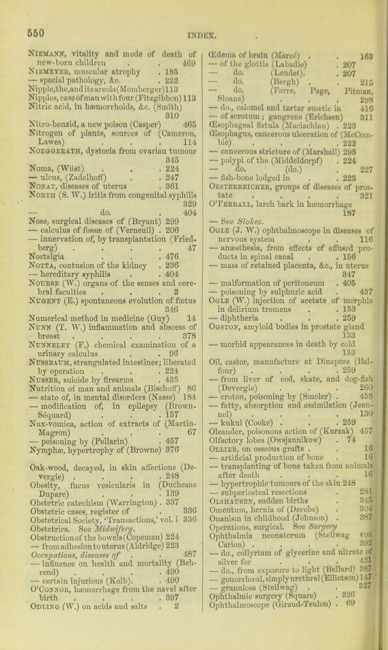 INBBX. Niemann, vitality and mode of death of new-born children . . 469 Xiemeyee, muscular atrophy . 186 — special pathology, &c. . 222 Nipple.the.andits areola (Momberger)ii3 Nipples, caso of man with four (Fitzgibbon) 113 Nitric acid, in hannorrhoids, &c. (Smith) 810 Nitro-benzid, a new poison (Casper) -165 Nitrogen of plants, sources of (Cameron, Lawes) . . . 114 Noegoeeatii, dystocia from ovarian tumour 345 Noma, (WUst) . . .224 — ulcus, (Zadelhoff) . . 247 Nonat, diseases of uterus . 361 Nobth (S. W.) iritis from congenital syphilis 329 — do. . 404 Nose, surgical diseases of (Bryant) 299 '— calculus of fossce of (Verneuil) . 206 — innervation of, by transplantation (Fried- berg) .... 47 Nostalgia . . . 476 Notta, contusion of the kidney . 236 — hereditary syphilis . . 404 Noubse (W.) organs of the senses and cere- bral faculties . . .2 Nugent (E.) spontaneous evolution of foetus 316 Numerical method in medicine (Guy) 14 Nunn (T. W.) inflammation and abscess of breast . . . .378 Ntjnneley (P.) chemical examination of a urinary calculus . . 96 Nussdaum, strangulated intestines; liberated by operation . . . 224 Nussee, suicide by firearms . 435 Nutrition of man and animals (Bischofi) 86 — state of, in mental disorders (Nasse) 184 — modification of, in epilepsy (Brown- Sequard) . . .157 Nux-vomica, action of extracts of (Martin- Magron) ... 67 — poisoning by (Pellarin) . 457 Nympha?, hypertrophy of (Browne) 876 Oak-wood, decayed, in skin affections (De- vergie) .... 248 Obesity, fucus vesicularis in (Duchesne Duparc) . . .139 Obstetric catechism (Warrington) . 337 Obstetric cases, register of . 336 Obstetrical Society, 'Transactions/ vol. i 336 Obstetrics. See Midwifery. Obstruction of the bowels (Copeman) 224 — from adhesion to uterus (Aldridge) 223 Occupations, diseases of . • 187 — influence on health and mortality (Beh- rend) .... 490 — certain injurious (Kolb). . 490 O'Connob, hemorrhage from the navel after birth . . . .897 Odling (W.) on acids and salts . 2 (Edema of brain (Marcc-) . . 168 — of the glottis (Labadie) . 207 — do. (Leudet). . 207 — do. (Beigh) . . 215 — do. (Farre, Page, Pitman, Sloane) . , , 298 — do., calomel and tartar emetic in 416 — of scrotum; gangrene (Erichaen) 311 (Esophageal fistula (Maclachlan) . 223 (Esophagus, cancerous ulceration of (McCoin- bic) . . . .222 — cancerous stricture of (Marshall) 298 — polypi of the (Middeldorpf) . 224 — do. (do.) . 227 — fish-bone lodged in . . 223 Oestebbeiciiee, groups of diseases of pros- tate .... 321 O'Febeaxl, larch bark in hemorrhage 187 — See Siolces. Ogle (J. W.) ophthalmoscope in diseases of nervous system . . 116 — anaesthesia, from effects of effused pro- ducts in spinal canal . . 156 — mass of retained placenta, &c, in uterus 347 — malformation of peritoneum . 405 — poisoning by sulphuric acid . 437 Ogle (W.) injection of acetate of morphia in delirium tremens . . 153 — diphtheria . . . 259 Ogston, amyloid bodies in prostate gland 133 — morbid appearances in death by cold 133 Oil, castor, manufacture at Dinapore (Bal- four) . . . .259 — from liver of cod, skate, and dog-fish (Devergie) . . . 260 — croton, poisoning by (Smoler) . 458 — fatty, absorption and assimilation (Jean- nel) .... 130 — kukui (Cooke) . . .259 Oleander, poisonous action of (Kurzak) 457 Olfactory lobes (Owsjannikow) . 74 Ollieb, on osseous grafts . . 16 — artificial production of bone . 16 — transplanting of bone taken from animals after death ... 16 — hypertrophic tumours of the skin 218 — subperiosteal resections . 281] Olshattsen, sudden births . 84j Omentum, hernia of (Derobe) Onanism in childhood (Johnson) . 38fl Operations, surgical. See Surgery Ophthalmia neonatorum (Stellwag vow Coi-ion) ... 392 — do., collyrium of glycerine and nitrate of silver for ... !2l — do., from exposure to light (Ballard) :'S7 — gonon haal, simply urethral (Elliotson) 147 — granulosa (Stellwag) . . 327 Ophthalmic surgery (Square) . 828 Ophthalmoscope (Giraud-Teulon) . 69