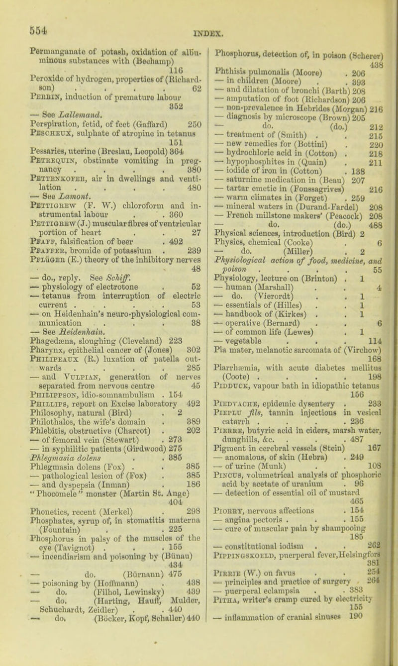 55-i INDEX. Permanganate of potash, oxidation of albu- minous substances with (Bechamp) 11G Peroxide of hydrogen, properties of (Richard- son) .... 62 PiUUUN, induction of prematura labour 852 — Hoe Lallemand, Perspiration, fetid, of feet (Gafl'ard) 250 Pescheux, sulphate of atropine in tetanus 151 Pessaries, uterine (Brcslau, Leopold) 804 Petuequin, obstinate vomiting in preg- nancy .... 380 Pettenkofee, air in dwellings and venti- lation .... 480 — See Lamont. Pettigrew (F. W.) chloroform and in- strumental labour . . 360 Pettigrew (J.) muscular fibres of ventricular portion of heart . . 27 Pfaff, falsification of beer . 492 Pfaffer, bromide of potassium . 239 Pfluger (E.) theory of the inhibitory nerves 48 — do., reply. See Schiff. — physiology of electrotone . 52 — tetanus from interruption of electric current ... . . 53 -— on Heidenhain's neuro-physiological com- munication ... 38 — See Heidenhain. Phagedaena, sloughing (Cleveland) 223 Pharynx, epithelial cancer of (Jones) 302 Philipeaux (R.) luxation of patella out- wards . . . . 285 — and Vulpian, generation of nerves separated from nervous centre 45 Philifpson, idio-somnambulism . 154 Phillips, report on Excise laboratory 492 Philosophy, natural (Bird) . 2 Philothalos, the wife's domain . 389 Phlebitis, obstructive (Charcot) . 202 — of femoral vein (Stewart) . 273 — in syphilitic patients (Girdwood) 275 Phlegmasia dolens . . 385 Phlegmasia dolens (Fox) . • 385 — pathological lesion of (Fox) . 385 — and dyspepsia (Inman) . 186 Phocomele monster (Martin St. Ange) 404 Phonetics, recent (Merkel) . 298 Phosphates, syrup of, in stomatitis inaterna (Fountain) . . 225 Phosphorus in palsy of the muscles of the eye (Tavignot) . . . 155 — incendiarism and poisoning by (Biinau) 434 — do. (Biirnann) 475 — poisoning by (Hoffmann) . 438 — do. (Filhol, Lewinsky) 439 — do. (Hartlng, Hauff, Mulder, Schuchardt, Zeidler) . . 440 — do. (Bocker, Kopf, Schaller)440 | Phosphorus, detection of, in poison (Scherer) 438 1 BtbUU pulinonalis (Moore) . 206 — in children (Moore) . . 393 — and dilatation of bronchi (Barth) 208 — omputation of foot (Richardson) 206 — non-prevalence in Hebrides (Morgan) 216 — diagnosis by microscope (Brown) 205 — do. (do.) 212 — treatment of (Smith) . . 216 — new remedies for (Bottini) . 220 — hydrochloric acid in (Cotton) . 218 — hypophosphites in (Quain) . 211 — iodide of iron in (Cotton) . 138 — saturnine medication in (Beau) 207 — tartar emetic in (Fonssagrives) 210 — warm climates in (Forget) . 259 — mineral waters in (Durand-Fardel) 208 — French millstone makers' (Peacock) 208 — do. (do.) 488 Physical sciences, introduction (Bird) 2 Physics, chemical (Cooke) . 6 — do. (Miller) . 2 Physiological action of food, medicine, and poison .... 55 Physiology, lecture on (Brinton) . 1 — human (Marshall) . . 4 — do. (Vierordt) . . 1 — essentials of (Hilles) . . 1 ■— handbook of (Kirkes) . . 1 — operative (Bernard) . . 6 — of common life (Lewes) . 1 — vegetable . . . 114 Pia mater, melanotic sarcomata of (Virchow) 168 Piarrhoetuia, with acute diabetes mellitus (Coote) .... 198 Pidduck, vapour bath in idiopathic tetanus 156 PiEDTACHE, epidemic dysentery . 233 Pieplu Jlls, tannin injections in vesical catarrh . . . .236 Pierre, butyric acid in ciders, marsh water, dunghills, &c. . . . 487 Pigment in cerebral vessels (Stein) 167 — anomalous, of skin (Hebra) . 249 — of urine (Munk) . . 108 PiNCtrs, volumetrical analysis of phosphoric acid by acetate of uranium . 96 — detection of essential oil of mustard 465 I'iorry, nervous affections . 154 — angina pectoris . . . 155 — cure of muscular pain by shampooing 185 — constitutional iodism . . 262 Pippingskoeld, puerperal fever.Helsingfors 381 PntniE (W.) on favus — principles and practice of surgery 2G4 — puerperal eclampsia . . 383^ Pitha, writer's cramp cured by electricity 155 — inflammotion of cranial sinuses 190