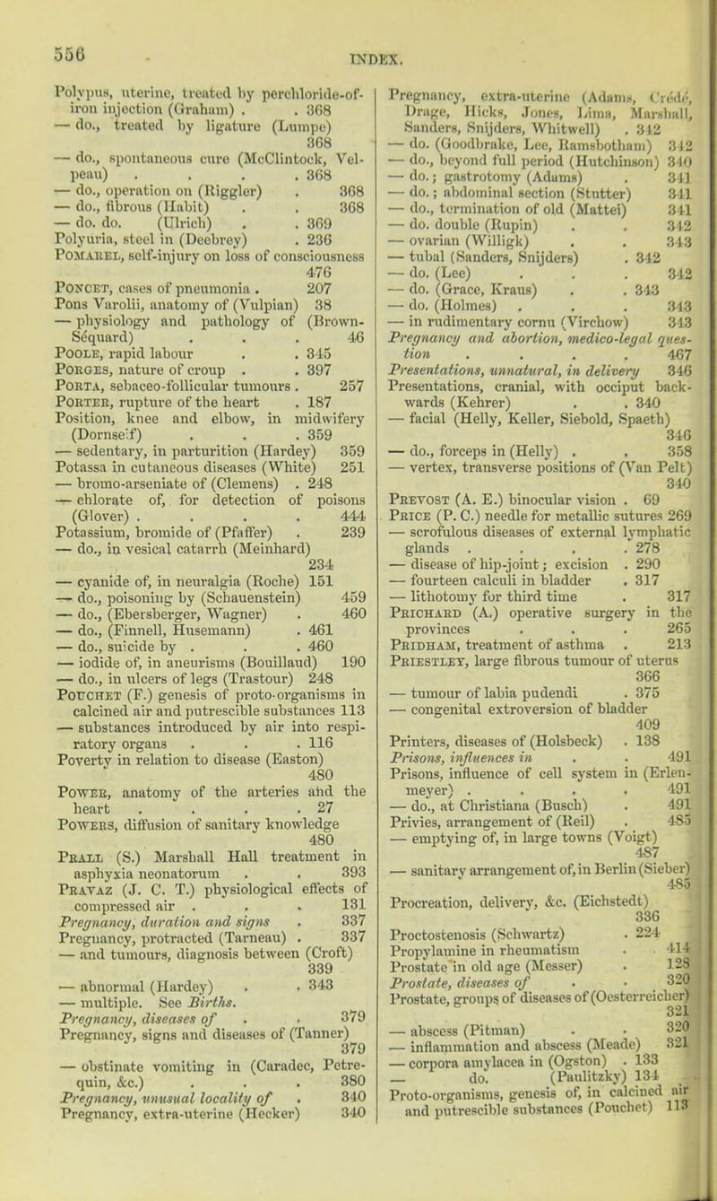 ooti Polypus, uterine, treated by porehloride-of- iron injection (Grnhani) . . 368 — do., treated by ligature (Lumpe) 3G8 — do., spontaneous cure (MeClintock, Vel- peau) .... 368 — do., operation on (Higgler) . 368 — do., fibrous (Habit) . . 368 — do. do. (Ulricb) . . 369 Polyuria, steel in (Deebrey) . 236 Pomarel, self-injury on loss of consciousness 476 Poncet, cases of pneumonia . 207 Pons Varolii, anatomy of (Vulpian) 38 — physiology and pathology of (Brown- Sequard) ... 46 Poole, rapid labour . . 345 Poeges, nature of croup . . 397 Pobta, sebaceo-follicular tumours . 257 Porter, rupture of the heart . 187 Position, knee and elbow, in midwifery (Dornse'.f) . . .359 — sedentary, in parturition (Hardey) 359 Potassa in cutaneous diseases (White) 251 — broino-arseniate of (Clemens) . 248 — chlorate of, for detection of poisons (Glover) .... 444 Potassium, bromide of (Pfaffer) . 239 — do., in vesical catarrh (Meinhard) 234 — cyanide of, in neuralgia (Roche) 151 — do., poisoning by (Schauenstein) 459 — do., (Ebersberger, Wagner) . 460 — do., (Pinnell, Husemann) . 461 — do., suicide by . . . 460 — iodide of, in aneurisms (Bouillaud) 190 — do., in ulcers of legs (Trastour) 248 Pot/Chet (F.) genesis of proto-organisms in calcined air and putrescible substances 113 — substances introduced by air into respi- ratory organs . . . 116 Poverty in relation to disease (Easton) 480 Power, anatomy of the arteries and the heart . . . .27 Powers, diffusion of sanitary knowledge 480 Prall (S.) Marshall Hall treatment in asphyxia neonatorum . . 393 Pravaz (J. C. T.) physiological effects of compressed air . . . 131 Pregnancy, duration and signs . 337 Pregnancy, protracted (Tarneau) . 337 — and tumours, diagnosis between (Croft) 339 — abnormal (Hardey) . . 343 — multiple. See Birtlis. Pregnancy, diseases of • • 379 Pregnancy, signs and diseases of (Tanner) — obstinate vomiting in (Caradec, Petrc- quin, &c.) . . . 380 Pregnancy, unusual locality of . 340 Pregnancy, extra-uterine (Hecker) 340 Pregnancy, extra-uterine (Adam.-, CreW, Drage, Hicks, Jones, Lima, Marshall, Sanders, Snijders, Whitwell) . 342 — do. (Goodbrake, Lee, Ramsbotham) ;SJ2 — do., beyond full period (Hutchinson) 340 — do.; gastrotomy (Adams) . 311 — do.; abdominal section (Stutter) 311 — do., termination of old (Mattei) 341 — do. double (Rupin) . . 3)2 — ovarian (Willigk) . . 343 — tubal (Sanders, Snijders) . 342 — do. (Lee) . . .342 — do. (Grace, Kraus) . . 343 — do. (Holmes) . . . 343 — in rudimentary cornu (Virchow) 313 Pregnancy and abortion, medico-legal ques- tion .... 467 Presentations, unnatural, in delivery 340 Presentations, cranial, with occiput back- wards (Kehrer) . . 340 — facial (Helly, Keller, Siebold, Spaeth) 346 — do., forceps in (Helly) . . 358 — vertex, transverse positions of (Van Pelt) 340 Prevost (A. E.) binocular vision . 69 Price (P. C.) needle for metallic sutures 269 — scrofulous diseases of external lymphatic glands . . . .278 — disease of hip-joint; excision . 290 — fourteen calculi in bladder . 317 — lithotomy for third time . 317 Prichahd (A.) operative surgery in the provinces . . . 265 Pridham, treatment of asthma . 213 Priestley, large fibrous tumour of uterus 366 — tumour of labia pudendi . 375 — congenital extroversion of bladder 409 Printers, diseases of (Holsbeck) . 138 Prisons, influences in . 191 Prisons, influence of cell system in (Erlen- meyer) .... 491 — do., at Christiana (Busch) . 491 Privies, arrangement of (Reil) . 485 — emptying of, in large towns (Voigt) 487 — sanitary arrangement of, in Berlin (Sieber) 485 Procreation, delivery, &c. (Eichstedt) 336 Proctostenosis (Schwartz) . 224 Propylamine in rheumatism . 114 Prostate'in old age (Messer) . 1 28 Prostate, diseases of . • 320 Prostate, groups of diseases of (Ocsterreicher) 321 — abscess (Pitman) . • 320 — inflammation and abscess (Meade) 321 — corpora amylacea in (Ogston) . 133 _ do. (Paulitzky) 134 M Proto-organisms, genesis of, in calcined air and putrescible substances (Pouchct) 113