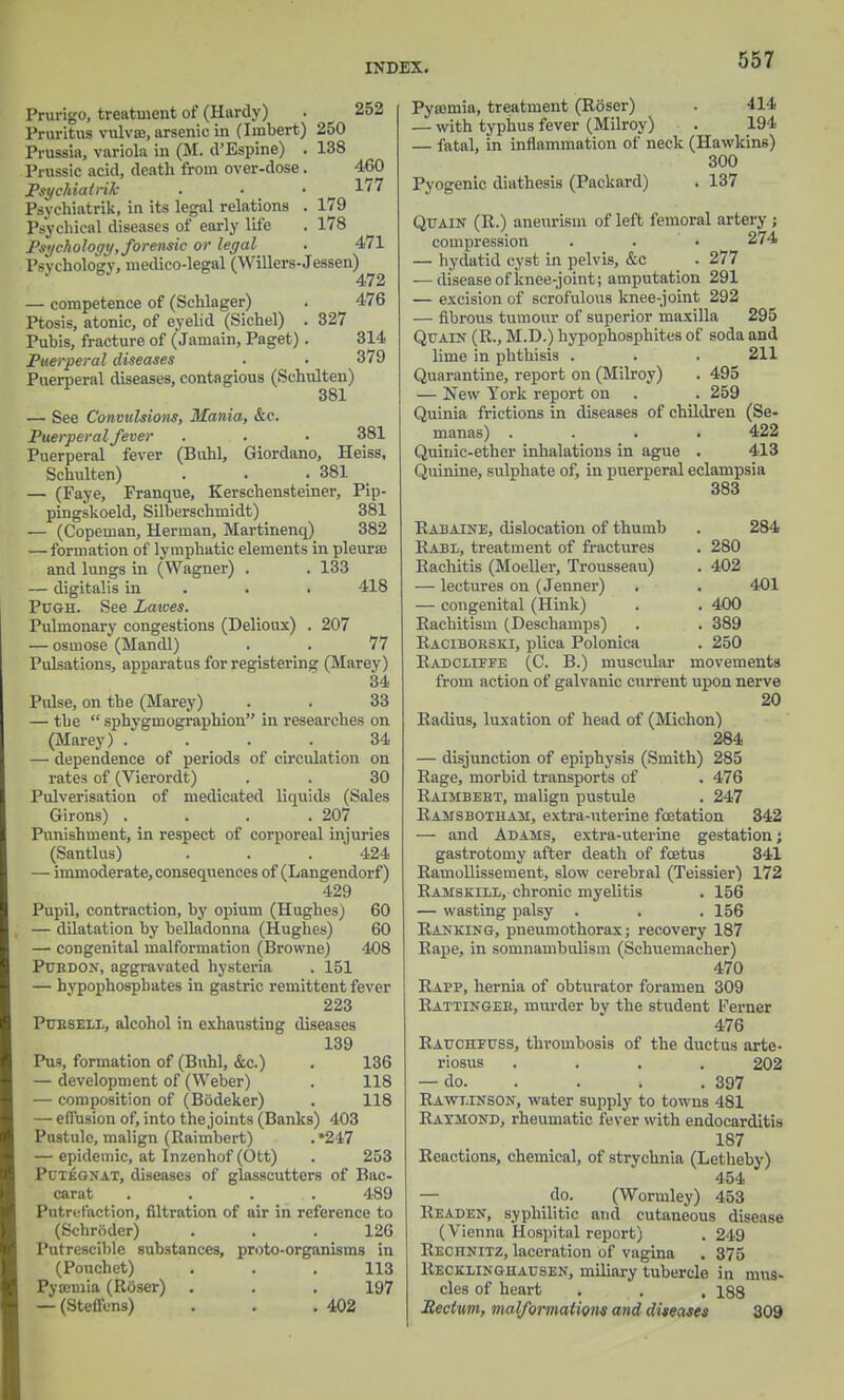 Prurigo, treatment of (Hardy) . 252 Pruritus vulvae, arsenic in (Iinbert) 250 Prussia, variola in (M. d'Espine) . 138 Prussic acid, death from over-dose. 460 Psychiatrik . ■ • 177 Psyehiatrik, in its legal relations . 179 Psychical diseases of early life . 178 Psychology, forensic or legal . 471 Psychology, medico-legal (Willers-Jessen) 472 — competence of (Schlager) . 476 Ptosis, atonic, of eyelid (Sichel) . 327 Pubis, fracture of (Jamain, Paget). 314 Puerperal diseases . . 379 Puerperal diseases, contagious (Schulten) 381 — See Convulsions, Mania, &c. Puerperal fever . . • 381 Puerperal fever (Buhl, Giordano, Heiss, Schulten) . . . 381 — (Faye, Franque, Kerschensteiner, Pip- pingskoeld, Silberschniidt) 381 — (Copeman, Herman, Martinenq) 382 — formation of lymphatic elements in pleurae and lungs in (Wagner) . . 133 — digitalis in . . 418 Pugh. See Lawes. Pulmonary congestions (Delioux) . 207 — osmose (Mandl) . . 77 Pulsations, apparatus for registering (Marey) 34 Pulse, on tbe (Marey) . . 33 — the  sphvgmographion in researches on (Marey) .... 34 — dependence of periods of circulation on rates of (Vierordt) . . 30 Pulverisation of medicated liquids (Sales Girons) . . . .207 Punishment, in respect of corporeal injuries (Santlus) . . .424 — immoderate, consequences of (Langendorf) 429 Pupil, contraction, by opium (Hughes) 60 — dilatation by belladonna (Hughes) 60 — congenital malformation (Browne) 408 Ptjrdon, aggravated hysteria . 151 — hypophosphates in gastric remittent fever 223 Pubseix, alcohol in exhausting diseases 139 Pus, formation of (Buhl, &c.) . 136 — development of (Weber) . 118 — composition of (Bodeker) . 118 — effusion of, into the joints (Banks) 403 Pustule, malign (Raimbert) . »247 — epidemic, at Inzenhof (Ott) . 253 Pctegnat, diseases of glasscutters of Bac- carat .... 489 Putrefaction, filtration of air in reference to (Schroder) . . .126 Putrescible substances, proto-organisins in (Pouchet) . . .113 Pyaemia (Rdser) . . .197 — (Steffcns) . . .402 Pyaemia, treatment (Roser) . 414 — with typhus fever (Milroy) . 194 — fatal, in inflammation of neck (Hawkins) 300 Pyogenic diathesis (Packard) . 137 Qitain (R.) aneurism of left femoral artery; compression . . • 274 — hydatid cyst in pelvis, &c _ . 277 — disease of knee-joint; amputation 291 — excision of scrofulous knee-joint 292 — fibrous tumour of superior maxilla 295 Quain (R., M.D.) hypophosphites of soda and lime in phthisis . . . 211 Quarantine, report on (Milroy) . 495 — New York report on . . 259 Quinia frictions in diseases of children (Se- manas) .... 422 Quinic-ether inhalations in ague . 413 Quinine, sulphate of, in puerperal eclampsia 383 Rabaine, dislocation of thumb Rabl, treatment of fractures Rachitis (Moeller, Trousseau) — lectures on (Jenner) — congenital (Hink) Rachitism (Deschamps) Racibokski, plica Polonica Radcliffe (C. B.) muscular 284 280 402 401 400 389 250 movements from action of galvanic current upon nerve 20 Radius, luxation of head of (Michon) 284 — disjunction of epiphysis (Smith) 285 Rage, morbid transports of . 476 Raimbebt, malign pustule . 247 Ramsbotham, extra-uterine fcetation 342 — and Adams, extra-uterine gestation; gastrotomy after death of foetus 341 Ramollissement, slow cerebral (Teissier) 172 Ramskill, chronic myelitis . 156 — wasting palsy . . .156 Ranking, pneumothorax; recovery 187 Rape, in somnambulism (Schuemacher) 470 Raff, hernia of obturator foramen 309 Rattingee, murder bv the student Ferner 476 Rauchfuss, thrombosis of the ductus arte- riosus .... 202 — do. . . . 397 Rawt.inson, water supply to towns 481 Raymond, rheumatic fever with endocarditis 187 Reactions, chemical, of strychnia (Letheby) 454 do. (Wormley) 453 Readen, syphilitic and cutaneous disease (Vienna Hospital report) . 249 Reciinitz, laceration of vagina . 375 Recklinghausen, miliary tubercle in mus- cles of heart , . . 188 Rectum, malformation* and diseases 309