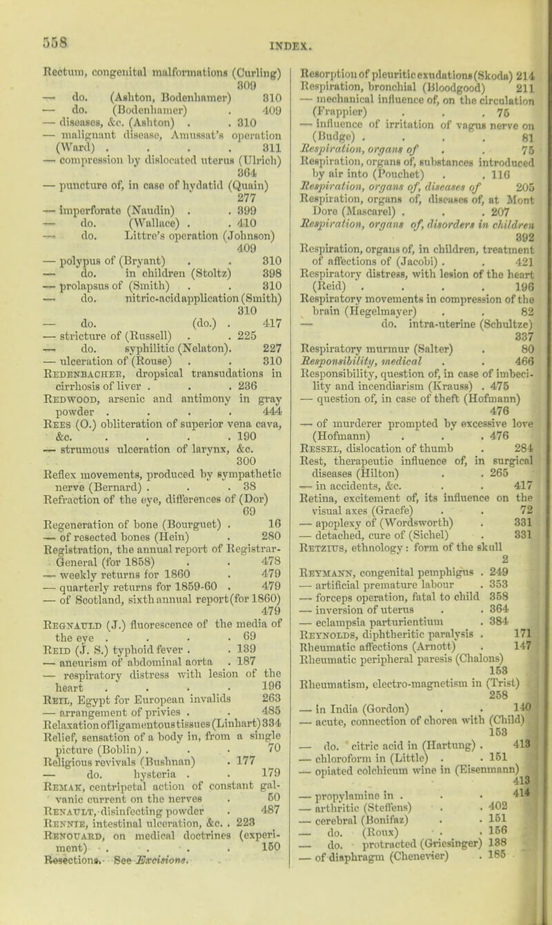 :>:>* INDIA. Rectum, congenital malformations (Curling) 309 — do. (Ashton, Dodenhamer) 810 — do. (Bodenbamer) . 409 — diseases, &o. (Ashton) . . 310 — malignant disease, Amussat's opcrntion (Wnrd) .... 311 — compression by dislocated uterus (Ulricli) 364 — puncturo of, in case of hvdntid (Qunin) 277 — imperforate (Naudin) . . 399 — do. (Wallace) . . 410 —i do. Littre's operation (Johnson) 409 — polypus of (Bryant) . . 310 — do. in children (Stoltz) 398 — prolapsus of (Smith) . . 310 — do. nitric-acidapplication (Smith) 310 — do. (do.) . 417 — stricture of (Russell) . . 225 — do. syphilitic (Nekton). 227 — ulceration of (Rouse) . . 310 Redenbaciiee, dropsical transudations in cirrhosis of liver . . . 236 Redwood, arsenic and antimony in gray powder .... 444 Rees (0.) obliteration of superior vena cava, &o 190 — strumous ulceration of larynx, &c. 300 Keflex movements, produced by sympathetic nerve (Bernard) . . .38 Refraction of the eye, differences of (Dor) 69 Regeneration of bone (Bourguet) . 16 — of resected bones (Hein) . 280 Registration, the annual report of Registrar- General (for 1858) . . 478 — weekly returns for 1860 . 479 — quarterly returns for 1859-60 . 479 — of Scotland, sixth annual report (for 1860) 479 Regxattid (J.) fluorescence of the media of the eye . . • .69 Reid (J. S.) typhoid fever . . 139 — aneurism of abdominal aorta . 187 — respiratory distress with lesion of the heart .... 196 Reil, Egypt for European invalids 263 — arrangement of privies . . 485 Relaxation ofligamentou8tisBUCs(Linhart)334 Relief, sensation of a body in, from a single picture (Boblin) ... 70 Religious revivals (Bushnan) . 177 — do. hysteria . 179 Rejiak, centripetal action of constant gal- vanic current on the nerves . 50 Renault, disinfecting powder . 487 Rennie, intestinal ulceration, &c. . 223 Rkvouaud, on medical doctrines (experi- ment) - . . • . . 150 Resection*.- See Excision*. Resorption of pleuritic exudations(Skoda) 214 Respiration, bronchial (Bloodgood) 211 — niechunical influence of, on the circulation (Frappier) . . .76 — influence of irritation of vagus nerve on (Budge) .... 81 Respiration, organs of . . 75 Respiration, organs of*, substances introduced by air into (Pouchet) . .110 Respiration, organs of, diseases of 205 Respiration, organs of, diseases of, at Mont Doro (Mascarel) . . . 207 Respiration, organs of, disorders in children 392 Respiration, organs of, in children, treatment of affections of (Jacobi) . . 421 Respiratory distress, with lesion of the heart (Reid) .... 196 Respiratory movements in compression of the brain (Hegelmayer) . . 82 — do. intra-uterine (Schultze) 337 Respiratory murmur (Salter) . 80 Responsibility, medical . . 466 Responsibility, question of, in case of imbeci- lity and incendiarism (Krauss) . 475 — question of, in case of theft (Hofmann) 476 — of murderer prompted bv excessive love (Hofmann) . . .476 Ressel, dislocation of thumb . 284 Rest, therapeutic influence of, in 6urgical diseases (Hilton) . . 265 — in accidents, &c. . . 417 Retina, excitement of, its influence on the visual axes (Graefe) . . 72 — apoplexy of (Wordsworth) . 331 — detached, cure of (Sichel) . 831 Retzius, ethnology : form of the skull 2 Retmakk, congenital pemphigus . 249 — artificial premature labour . 353 — forceps operation, fatal to child 358 — inversion of uterus . . 364 — eclampsia parturicntium . 384 Retkolds, diphtheritic paralysis . 171 Rheumatic affections (Arnott) . 147 Rheumatic peripheral paresis (Chalons) 158 Rheumatism, electro-magnetism in (Trist) - 258 — in Indio (Gordon) . . 140 — acute, connection of chorea with (Child) 153 — do. citric acid in (Hartnng) . 413 — chloroform in (Little) . . 151 — opiated colchicuin wine in (Eisenmann) 413 — propylamine in . . • 414 — arthritic (Stefl'ens) . .402 — cerebral (Bonifaz) . • 161 — do. (Roux) . -156 — do. protracted (Griesinger) 188 — of diaphragm (Chenevier) . 185