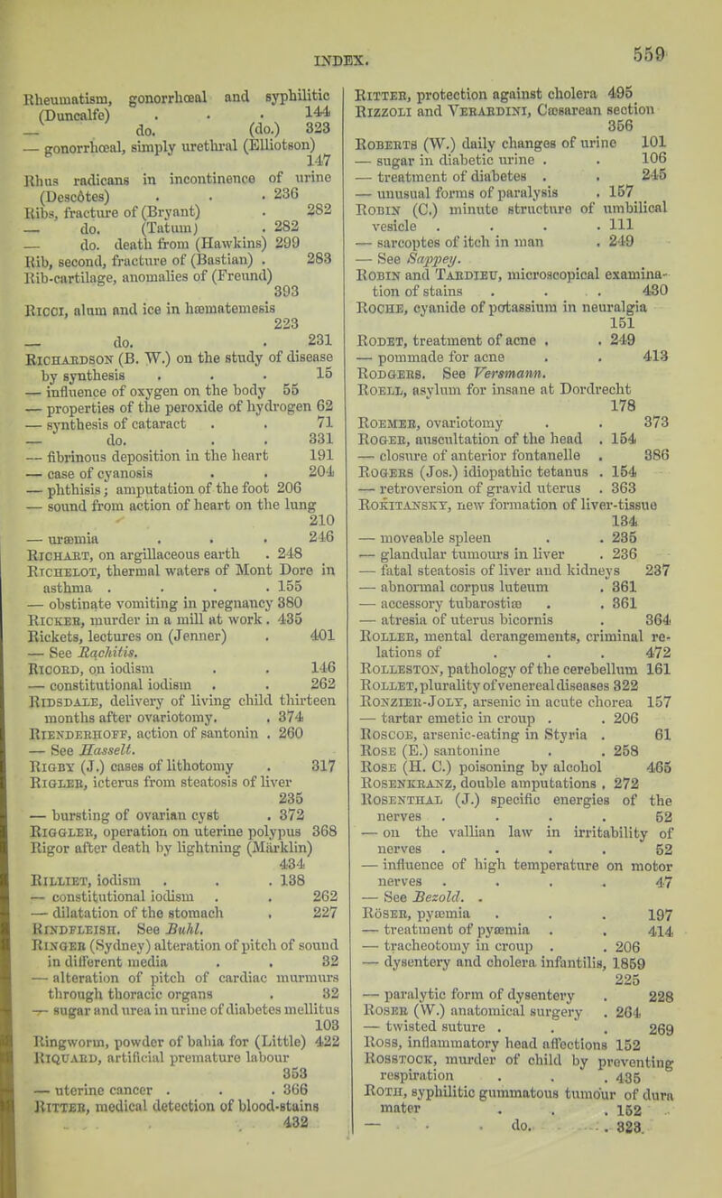 Rheumatism, gonorrhoea! and syphilitic (Duncalfe) ... 144, _ do. (do.) 323 — gonorrhceal, simply urethral (Elliotson) 147 Rhus radicans in incontinence of urine (Desc6tes) . . -236 Ribs, fracture of (Bryant) . 282 — do. (Tatura) . 282 — do. death from (Hawkins) 299 Rib, second, fracture of (Bastian) . 283 Rib-cartilasje, anomalies of (Freund) 393 Ricci, alnm and ice in hanuatemesis 223 _ do. . 231 Richardson (B. TV.) on the study of disease by synthesis ... 15 — influence of oxygen on the body 55 — properties of the peroxide of hydrogen 62 — synthesis of cataract . . 71 — do. . 331 — fibrinous deposition in the heart 191 — case of cyanosis . . 204 — phthisis; amputation of the foot 206 — sound from action of heart on the lung 210 — uramiia . . . 216 Richart, on argillaceous earth . 248 Rtchelot, thermal waters of Mont Dore in asthma .... 155 — obstinate vomiting in pregnancy 380 Rickeh, murder in a mill at work . 435 Rickets, lectures on (Jenner) . 401 — See Rachitic. Ricord, on iodism . . 146 — constitutional iodism . . 262 Ridsdale, delivery of living child thirteen months after ovariotomy. . 374 Rienderhoef, action of santonin . 260 — See Masselt. Rigby (J.) cases of lithotomy . 317 RiGLEE, icterus from steatosis of liver 235 — bursting of ovarian cyst . 372 Riggler, operation on uterine polypus 368 Rigor after death by lightning (Miirklin) 434 Rilliet, iodism . . . 138 — constitutional iodism . . 262 — dilatation of the stomach . 227 RrNDFLEisn. See Buhl. Ringer (Sydney) alteration of pitch of sound in different media . . 32 — alteration of pitch of cardiac murmurs through thoracic organs . 32 -r- sugar and urea in urine of diabetes mellitus 103 Ringworm, powder of bahia for (Little) 422 Riquabd, artificial premature labour 353 — uterine cancer . . . 366 Ritter, medical detection of blood-stains 432 Ritter, protection against cholera 495 Rizzoli and Yerardini, Cesarean section 356 Roberts (W.) daily changes of urine 101 — sugar in diabetic urine . . 106 — treatment of diabetes . . 245 — unusual forms of paralysis . 157 Robin (C.) minute structure of umbilical vesicle .... Ill — sarcoptes of itch in man . 219 — See Sappey. Robin and Tardieu, microscopical examina- tion of stains . . . . 430 Roche, cyanide of potassium in neuralgia 151 Rodet, treatment of acne . . 249 — pommade for acne . . 413 Rodgehs. See Versmann. Roell, asylum for insane at Dordrecht 178 Roemeh, ovariotomy . . 373 Roger, auscultation of the head . 154 — closure of anterior f'ontanelle . 886 Rogers (Jos.) idiopathic tetanus . 154 — retroversion of gravid uterus . 363 Rokitanskt, new formation of liver-tissue 134 — moveable spleen . . 285 — glandular tumours in liver . 236 — fatal steatosis of liver and kidneys 237 — abnormal corpus luteum . 361 — accessory tubarostico . . 361 — atresia of uterus bicornis . 364 Roller, mental derangements, criminal re- lations of . . .472 Rolleston, pathology of the cerebellum 161 Rollet, plurality of venereal diseases 322 Ronzier-Jolt, arsenic in acute chorea 157 — tartar emetic in croup . . 206 Roscoe, arsenic-eating in Styria . 61 Rose (E.) santonine . . 258 Rose (H. C.) poisoning by alcohol 465 Rosenkranz, double amputations . 272 Rosenthal (J.) specific energies of the nerves .... 52 — on the vallian law in irritability of nerves ... 52 — influence of high temperature on motor nerves .... 47 — See Bezold. . Roser, pyccmia . . . 197 — treatment of pycemia . . 414, — tracheotomy in croup . . 206 — dysentery and cholera infantilis, 1859 225 — paralytic form of dysentery . 228 Roser (W.) anatomical surgery . 264 — twisted suture . . . 269 Ross, inflammatory head affections 152 Rosstock, murder of child by preventing respiration . . . 435 Roth, syphilitic gummatous tumour of dura mater . . , 152 — • do. 828.