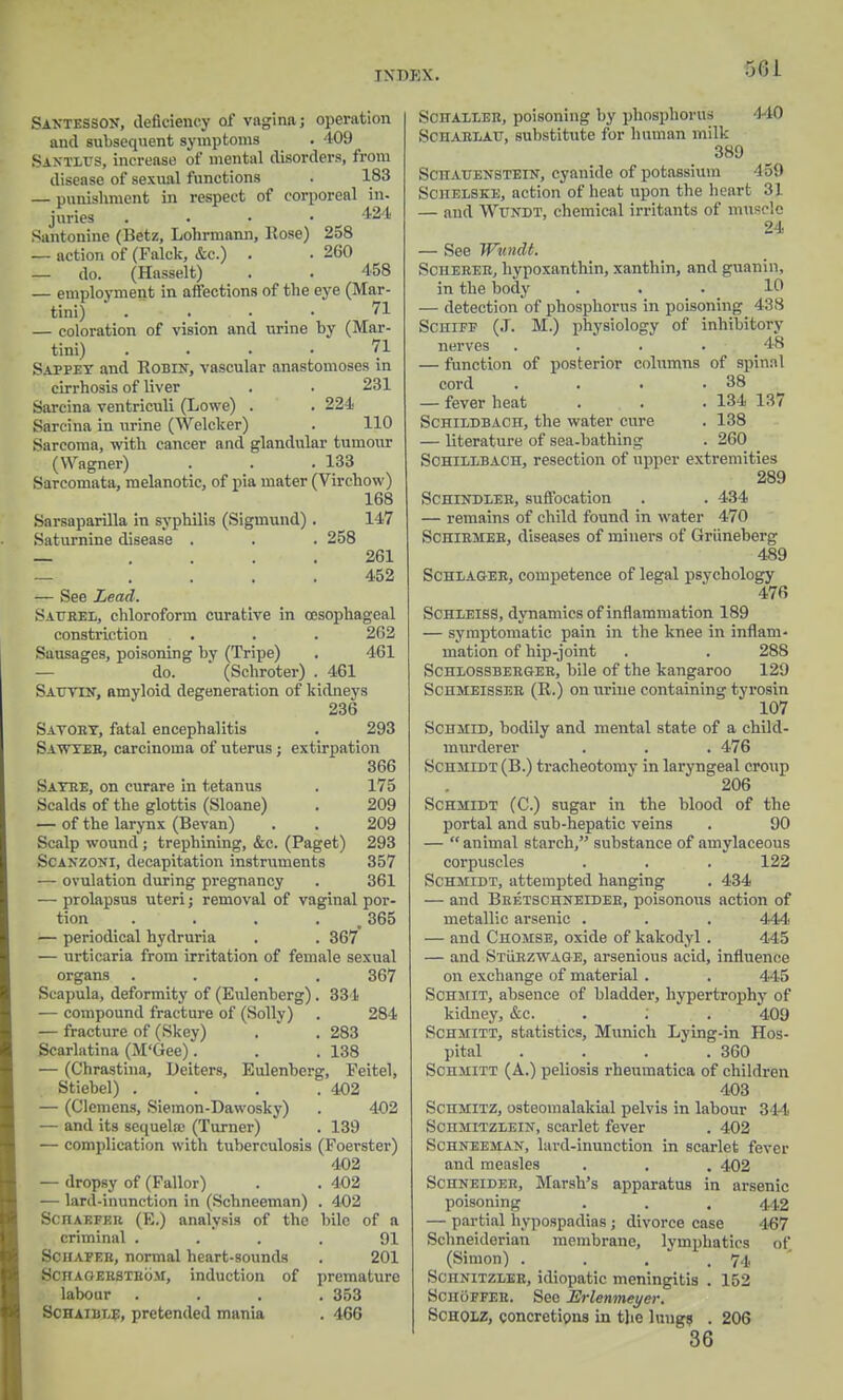 Santesson, deficiency of vagina; operation and subsequent symptoms . 409 Saxtlus, increase of mental disorders, from disease of sexual functions . 183 — punishment in respect of corporeal in- juries . . • • 424 Santonine (Betz, Lohrmann, Rose) 258 — action of (Falck, &c.) . . 260 — do. (Hasselt) . . 458 — employment in affections of the eye (Mar- tini) . . , . • 71 — coloration of vision and urine by (Mar- tini) .... 71 Sappey and Robin, vascular anastomoses in cirrhosis of liver . . 231 Sarcina ventriculi (Lowe) . . 224 Sarcina in urine (Weleker) . 110 Sarcoma, with cancer and glandular tumour (Wagner) . . . 133 Sarcomata, melanotic, of pia mater (Virchow) 168 Sarsaparilla in syphilis (Sigmund) . 147 Saturnine disease . . . 258 — .... 261 — .... 452 — See Lead. Satrel, chloroform curative in oesophageal constriction . . . 262 Sausages, poisoning by (Tripe) . 461 — do. (Schroter) . 461 Sauyin, amyloid degeneration of kidneys 236 Sayoby, fatal encephalitis . 293 Sawyeb, carcinoma of uterus; extirpation 366 Satre, on curare in tetanus . 175 Scalds of the glottis (Sloane) . 209 — of the larynx (Bevan) . . 209 Scalp wound ; trephining, &c. (Paget) 293 Scanzoni, decapitation instruments 357 — ovulation during pregnancy . 361 — prolapsus uteri; removal of vaginal por- tion . . . w 365 — periodical hydruria . . 367 — urticaria from irritation of female sexual organs .... 367 Scapula, deformity of (Eulenberg) . 334 — compound fracture of (Solly) . 284 — fracture of (Skey) . . 283 Scarlatina (M'tiee). . . 138 — (Chrastina, Dciters, Eulenberg, Feitel, Stiebel) . . . .402 — (Clemens, Siemon-Dawosky) . 402 — and its sequela- (Turner) . 139 — complication with tuberculosis (Foerster) 402 — dropsy of (Fallor) . . 402 — lard-inunction in (Schneeman) . 402 ScnAEPF.n (E.) analysis of the bile of a criminal .... 91 Schafer, normal heart-sounds . 201 ScnAGEHSTRoM, induction of premature labour .... 353 Schaible, pretended mania . 466 SciiALLEit, poisoning by phosphorus 440 Sen vrlavj, substitute for human milk 389 ScnAUENSTEiN, cyanide of potassium 459 Schelske, action of heat upon the henrt 31 — and Wundt, chemical irritants of muscle 24 — See Wundt. Sciierer, hypoxanthin, xanthin, and guanin, in the body ... 10 — detection of phosphorus in poisoning 488 Schifp (J. M.) physiology of inhibitory nerves .... 48 — function of posterior columns of spinal cord . . . .38 — fever heat . . . 134 137 Schildbach, the water cure . 138 — literature of sea-bathing . 260 Schillbach, resection of upper extremities 289 Schindleb, suffocation . . 434 — remains of child found in water 470 Schirmeb, diseases of miners of Griineberg 489 Scheagee, competence of legal psychology 476 Schleiss, dynamics of inflammation 189 — symptomatic pain in the knee in inflam- mation of hip-joint . . 288 Schlossberger, bile of the kangaroo 129 Sciimeisser (R.) on urine containing tyrosin 107 Schmid, bodily and mental state of a child- murderer . . . 476 Schmidt (B.) tracheotomy in laryngeal croup 206 Schmidt (C.) sugar in the blood of the portal and sub-hepatic veins . 90 —  animal starch, substance of amylaceous corpuscles . . . 122 Schmidt, attempted hanging . 434 — and Bretschneider, poisonous action of metallic arsenic . . . 444 — and Chomse, oxide of kakodyl . 445 — and Sturzwage, arsenious acid, influence on exchange of material . . 445 Schmit, absence of bladder, hypertrophy of kidney, &c. . ; . 409 Schmitt, statistics, Munich Lying-in Hos- pital . . . .360 Schjiitt (A.) peliosis rheumatica of children 403 SCHHITZj osteomalakial pelvis in labour 344 Schmitzlein, scarlet fever . 402 ScnNEEMAN, lard-inunction in scarlet fever and measles . . . 402 Schneider, Marsh's apparatus in arsenic poisoning . . . 442 — partial hypospadias ; divorce case 467 Sohneideriam membrane, lymphatics of, (Simon) . . . .74 Schnitzler, idiopatic meningitis . 152 SchoPFEB. Sec Erlenmeyer. Scholz, concretions in the lungs • 206 36