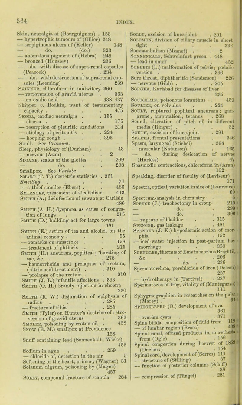 30-t Skin, neuralgia of (Bourguignon) . 153 — hypertrophic tumours of (Oilier) 248 — serpiginous ulcers of (Keller) 148 — do. (do.) 323 — anomalous pigment of (llebra) 249 — bronzed (Housley) 235 — do. with disease of supra-renal capsules (Peacock) . . .234 — do. with destruction of supra-renal oap- Bules (Leeming) . . 239 Skinner, chloroform in midwifery 360 ■ retroversion of gravid uterus . 363 — on oxalic acid . . . 438 437 Skipper v. Bodkin, want of testamentary capacity . . . .475 Skoda, cardiac neuralgia . . 155 — chorea .... 175 — resorption of pleuritic exudations 214 — etiology of peritonitis . . 224 — hooping cough . . . 395 Skull. See Cranium. Sleep, physiology of (Durham) . 43 — nervous (Azan) . . 2 Sloane, scalds of the glottis . 209 — do. . . 298 Smallpox. See Variola. Smart (T. T.) obstetric statistics . 361 Smelling .... 74 — a thief smeller (Ebers) . . 466 Smirnoff, treatment of alcoholism 413 Smith (A.) disinfection of sewage at Carlisle 486 Smith (A. H.) dyspnoea as cause of conges- tion of lungs . . . 215 Smith (D.) building act for large towns 481 Smith (E.) action of tea and alcohol on the animal economy . 55 — remarks on sunstroke . . 158 — treatment of phthisis . . 215 Smith (H.) aneurism, popliteal; bursting of sac, &c. .... 275 — haemorrhoids and prolapsus of rectum, (nitric-acid treatment) . . 310 — prolapse of the rectum . . 310 Smith (J. L.) infantile affections . 393 Smith (O. H.) brandy injection in cholera 230 Smith (R. W.) disjunction of epiphysis of radius .... 285 — fracture of tibia . • 285 Smith (Tyler) on Hunter's doctrine of retro- version of gravid uterus . 362 Smoler, poisoning by croton oil . 458 Snow (E. M.) smallpox at Providence 138 Snuff containing lead (Sonnenkalb, Wickc) 452 Sodium in ague . . 259 — chloride of, detection in the air 5 Softening of the heart, primary (Wagner) 31 Solanum nigrum, poisoning by (Magne) 457 Solly, compound fracture of scapula 284 Solly, excision of knee-joint . 291 Solomon, division of ciliary muscle in short sight .... 332 Somnambulism (Mesnet) . . 2 Sonnenkalb, Schweinfurt green . 448 — lead in snuff . . . 452 Sorbets (L.) malformation of pelvis; podalic version .... 3445 Sore throat, diphtheritic (Sanderson) 220 — nervous (Gibb) . . . 205 Soroeb, Karlsbad for diseases of liver 235 Soubeiran, poisonous loranthus . 459 Soulier, on volvulus . . 224 Soclt, ruptured popliteal aneurism; gan- grene ; amputation; tetanus . 268 Sound, alteration of pitch of, in different media (Ringer) South, excision of knee-joint Spaeth, frontal presentations Spasm, laryngeal (Stiebel) — muscular (Natanson) — do. during desiccation (Harless) of 32 291 316 394 165 nerves 47 Spasmodic contractions, chloroform in (Aran) 152 Speaking, disorder of faculty of (Leviseur) 171 Spectra, optical, variation in size of (Laurence) 69 Spectrum-analysis in chemistry . 5 i Spence (J.) tracheotomy in croup 210 ' — do. . 299 I — do. . 396: — rupture of bladder . . 315 Spencer, gas leakage . . 481 Spender (J. K.) hypodermic action of mor- phia .... 152 — iced-water injection in post-partum hae- morrhage . . • 350 SFENGLEK,thermceof Ems in morbusBrightii, &c 206 _ do. . 236 Spermatorrhoea, perchloride of iron (Delean) — hydrotherapy in (Tartivel) . 237 Spermatozoa of'frog, vitality of (Mantegazza) Sphygmographion in researches on the pulso (Marey) . Spiegelberg (O.) development of ova 361 — ovarian cysts . • .3/1 Spina bifida,'composition of fluid from — of lumbar region (Broca) Spinal canal, effused products in, anfesth from (Ogle) . . -156 Spinal congestion during harvest of 181 (Duclaux) . . -154 Spinal cord, development of (Serres) 111 — structure of (Stilling) . • 37 — function of posterior columns (Schiff) 38 — compression of (Tiingel) • 281 34