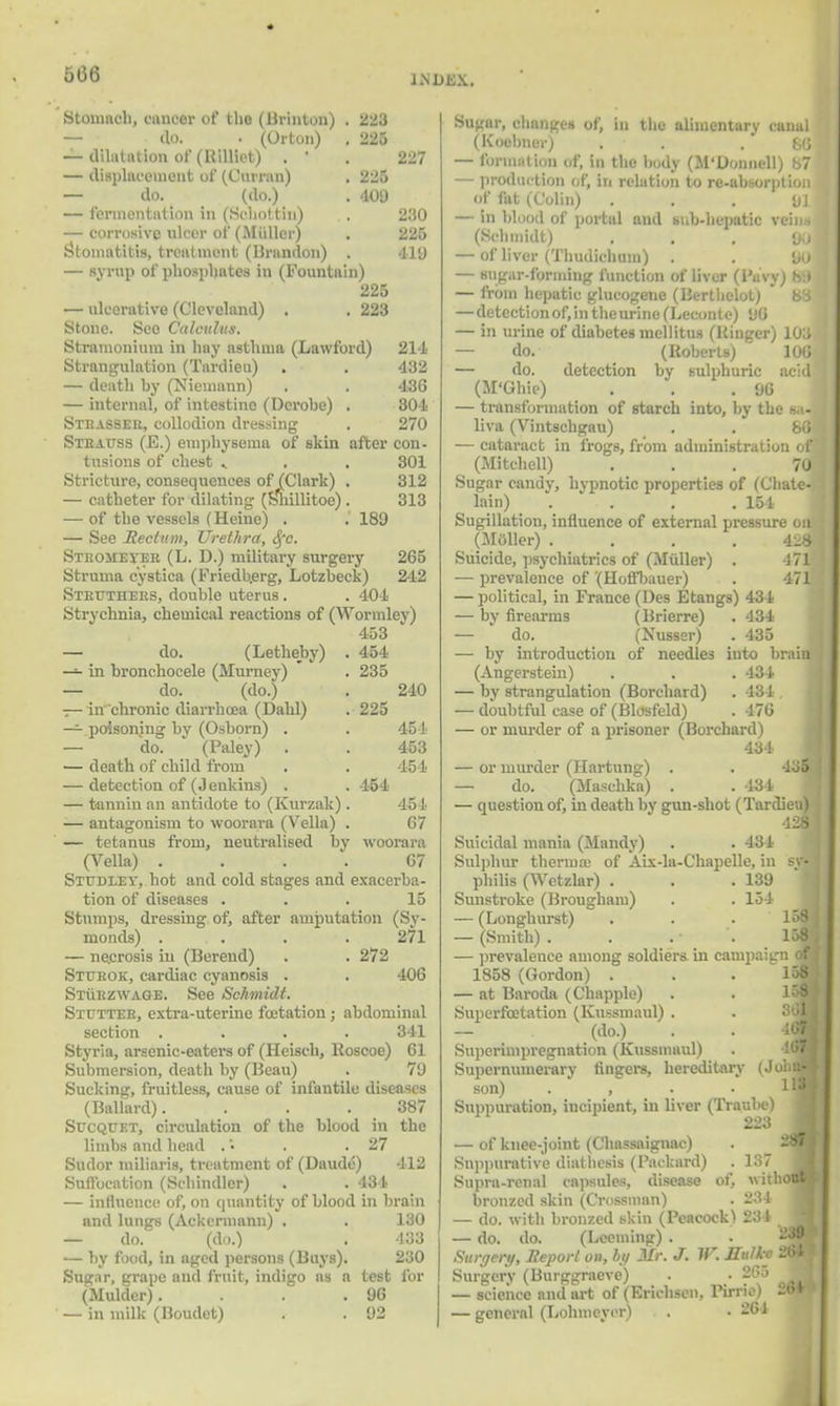 5(36 LNDBX. 227 230 225 tie Stomach, cnncer of tlio (Brinton) . fl'i — do. • (Orton) . 225 — dilatation of (Rilliet) . ' — displacement of (Cumin) . 'll't — do. (do.) . 409 — fermentation in (Seholtin) — corrosive nicer of (Midler) Stomatitis, treatment (Brandon) . — syrup of phosphates in (Fountain) 225 — ulcerative (Cleveland) . . 223 Stone. Seo Calculus. Stramonium in hay asthma (Lawford) 214 Strangulation (Tardieu) . . ' 432 — death by (Niemann) . . 436 — internal, of intestine (Dcrobe) . 304 Strasser, collodion dressing . 270 Strauss (E.) emphysema of skin after con- tusions of chest » . . 301 Stricture, consequences of (Clark) . 312 — catheter for dilating (Slnllitoe) . 313 — of the vessels (Heine) . . 189 — See Rectum, Urethra, Sfc. Sthomei'er (L. D.) military surgery 265 Struma cystica (Friedb.erg, Lotzbeck) 242 Struthers, double uterus. . 404 Strychnia, chemical reactions of (Wormley) 453 — do. (Letheby) . 454 — in bronchocele (Murney) . 235 — do. (do.) . 240 — in'chronic diarrhoea (Dahl) . 225 — poisoning by (Osborn) . . 454 — do. (Paley) . . 453 — death of child from . . 454 — detection of (Jenkins) . . 454 — tannin an antidote to (Kurzak) . 454 — antagonism to woorara (Vella) . 67 — tetanus from, neutralised by woorara (Vella) .... 67 Studley, hot and cold stages and exacerba- tion of diseases ... 15 Stumps, dressing of, after amputation (Sy- monds) . . . . 271 — ne.crosis in (Berend) . . 272 Sturok, cardiac cyanosis . . 406 Sturzwage. See Schmidt. Stutter, extra-uterine fcetation; abdominal section .... 341 Styria, arsenic-eaters of (Heisch, Koscoe) 61 Submersion, death by (Beau) . 79 Sucking, fruitless, cause of infantile diseases (Ballard). . . .387 Sucquet, circulation of the blood in the limbs and head . • . .27 Sudor miliaris, treatment of (DaudiS) 412 Suffocation (Schindler) . . 434 — influence! of, on quantity of blood in brain and lungs (Ackermann) . . 130 — do. (do.) . 433 — by food, in aged persons (Buys). 230 Sugar, grape and fruit, indigo as a test for (Mulder). . . .96 — in milk (Boudet) . . 92 Sugar, changes of, in the alimentary canal (Koebner) . .86 — formal ion of, in the body (M'Donnell) 87 — production of, in relation to re-absorption of fat (Colin) . ♦ - . 01 — in blood of portal and sub-hepatic veins (Schmidt) ... 90 — of liver (Thudichum) . . 90 — sugar-forming function of liver (l'uvy) h:l — from hepatic glueogene (Berthelot)  88 —detection of, in theurine (Leconte) 96 — in urine of diabetes mellitus (Kinger) 103 — do. (Roberts) 106 — do. detection by sulphuric acid (M'Ghie) . . .96 — transformation of starch into, by the sa- liva (Vintschgau) . . 80 — cataract in frogs, from administration of (Mitchell) ... 70 Sugar candy, hypnotic properties of (Chate- lain) • . . . .154 Sugillation, influence of external pressure on (Moller) .... 428 Suicide, psychiatrics of (Midler) . 471 — prevalence of '(Hoffbauer) . . 471 — political, in France (I)es Etangs) 434 — by firearms (Brierre) . 434 — do. (Nusser) . 435 — by introduction of needles into brain (Angerstein) . . . 434 — by strangulation (Borchard) . 434 . — doubtful case of (Blosfeld) . 476 — or murder of a prisoner (Borchard) 434 — or murder (Hartung) . — do. (Maschka) . . 434 — question of, in death by gun-shot (Tardieu) 428 Suicidal mania (Mandy) . .431 Sulphur therma; of Aix-la-Chapelle, in sv^ philis (Wetzlar) . . .139 Sunstroke (Brougham) . . 151 — (Longhurst) . . . 158 \ — (Smith) . . . • . 158 i — prevalence among soldiers in campaign oj 1858 (Gordon) . — at Baroda (Chappie) Superfbetation (Kussmaul) . — (do.) Superimpregnation (Kussmaul) Supernumerary fingers, hereditary son) . , . . Suppuration, incipient, in liver (Traul>e) 223 — of knee-joint (Chassaignac) Suppurative diathesis (Packard) . 137 Supra-renal capsule-, disease of, without bronzed skin (Grossman) . 88 I — do. with bronzed skin (Peacock) 234 — do. do. (Leeming) . Surgery, Report on, by Mr. J. W. Hulke 2«| Surgery (Burggraeve) • 265 ^fc — science and art of (Erichscn, Pirrie) ~»* — general (Lohmcyer) . .261