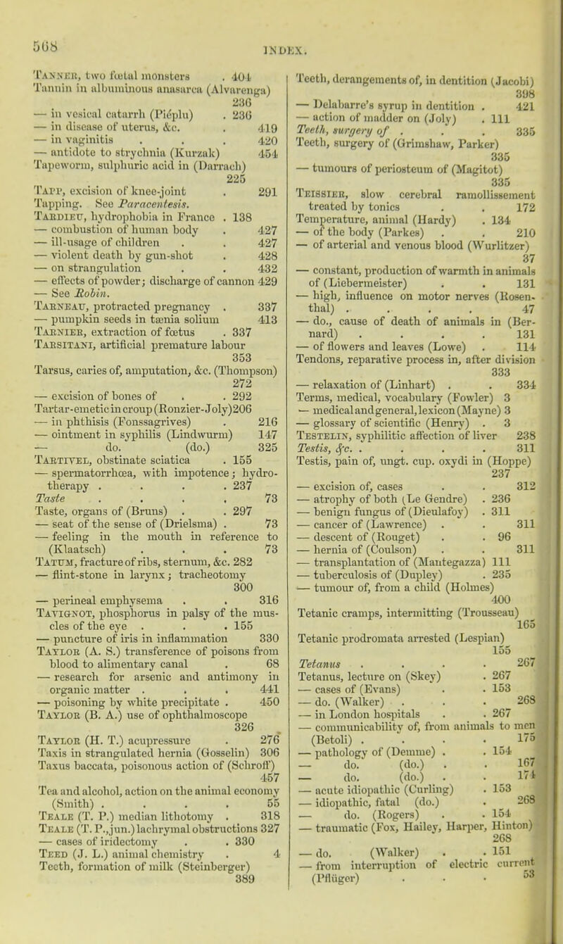 Tanner, two fuiltil monsters . 104 Tunnin in albuminous anasarca (Alvarenga) 236 — in vesical catarrh (Pieplu) . 236 — in disease of uterus, &c. . 419 — in vaginitis . . . 4.2O — antidote to strychnia (Kurzak) 454 Tapeworm, sulphuric acid in (Darrach) 225 Tavi1, excision of knee-joint . 291 Tapping. See Paracentesis. Taedieu, hydrophobia in Franco . 138 — combustion of human body . 427 — ill-usage of children . . 427 — violent death by gun-shot . 428 — on strangulation . . 432 — effects of powder; discharge of cannon 429 — See Robin. Taeneau, protracted pregnancy . 337 — pumpkin seeds in tamia solium 413 Tabniee, extraction of fcetus . 337 Taesitani, artificial premature labour 353 Tarsus, caries of, amputation, &c. (Thompson) 272 — excision of bones of . . 292 Tarta r-emetic in croup (Ronzier-Joly)206 — in phthisis (Fonssagrives) . 216 — ointment in syphilis (Lindwurni) 147 do. (do.) 325 Taktitei, obstinate sciatica . 155 — spermatorrhoea, with impotence; hydro- therapy . . . .237 Taste . . . . 73 Taste, organs of (Bruus) . . 297 — seat of the sense of (Drielsma) . 73 — feeling in the mouth in reference to (Klaatsch) ... 73 Tatum, fracture of ribs, sternum, &c. 282 — flint-stone in larynx ; tracheotomy 3*00 — perineal emphysema . . 316 Tavignot, phosphorus in palsy of the mus- cles of the eye . . .155 — puncture of iris in inflammation 330 Tayloe (A. S.) transference of poisons from blood to alimentary canal . 68 — research for arsenic and antimony in organic matter . . . 441 — poisoning by white precipitate . 450 Tayloe (B. A.) use of ophthalmoscope 326 Taylor (H. T.) acupressure . 276 Taxis in strangulated hernia (Oosselin) 306 Taxus baccata, poisonous action of (Schroff) 457 Tea and alcohol, action on the animal economy (Smith) .... 55 Teale (T. P.) median lithotomy . 318 Teale (T. P.jun.) lachrymal obstructions 327 — cases of iridectomy . . 330 Teed (.1. L.) animal chemistry . 4 Teeth, formation of milk (Stcinbcrger) 389 121 335 Teeth, derangements of, in dentition (Jacobi) 398 — Delabarre's syrup in dentition . — action of madder on (Joly) . Ill Teeth, surgery of . Teeth, surgery of (Grimshaw, Parker) 335 — tumours of periosteum of (Magitot) 835 Teissiee, slow cerebral raniollissement treated by tonics . . 172 Temperature, animal (Hardy) . 134 — of the body (Parkes) . . 210 — of arterial and venous blood (Wurlitzer) 37 — constant, production of warmth in animals of (Lieberineister) . . 131 — high, influence on motor nerves (Rosen, thai) .... 47 — do., cause of death of animals in (Ber- nard) .... 131 — of flowers and leaves (Lowe) . Il l Tendons, reparative process in, after division 333 — relaxation of (Linhart) . Terms, medical, vocabulary (Fowler) 3 — medical and general, lexicon (May ne) 3 — glossary of scientific (Henry) . 3 Testelin, syphilitic affection of liver Testis, Sfc. .... Testis, pain of, ungt. cup. oxydi in (Hoppe) 237 — excision of, cases — atrophy of both ^Le Gendre) — benign fungus of (Dieulafoy) — cancer of (Lawrence) — descent of (Rouget) — hernia of (Coulson) — transplantation of (Mantegazza) 111 — tuberculosis of (Dupley) . 235 — tumour of, from a child (Holmes) 400 Tetanic cramps, intermitting (Trousseau) 165 Tetanic prodromata arrested (Lespian) 155 Tetanus .... Tetanus, lecture on (Skey) . 267 — cases of (Evans) . . 153 — do. (Walker) . — in London hospitals . . 267 — communicability of, from animals to men 334 238 311 312 236 311 96 311 311 267 268 (Betoli) . — pathologv of (Demme) . — do. (do.) . — do. (do.) . — acute idiopathic (Curling) — idiopathic, fatal (do.) — do. (Rogers) — traumatic (Fox, Hailey, Harper, — do. (Walker) — from interruption of (Pniiger) electric 175 154 167 17* 153 268 154 Hinton) 268 151 current 53