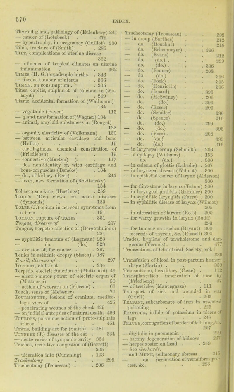 liNJJEX. Thyroid gland) pathology of (Ihalenbag) 244 — cancer of (Lotzbeck) . . 279 — hypertrophy, in pregnancy (Quillot) 380 Tibia, fracture of (Smith) . 285 Tilt, complications of uterine ill■, a a 3G2 — influence of tropical climates on uterine inflnmmation . . . 362 Times (H. G.) quadruple births . 316 — fibrous tumour of uterus . 366 Timms, on consumption .  . 205 Tinea capitis, sulphuret of calcium in (Ma- lagot) . . . .249 Tissue, accidental formation of (Wallmann) 134 — vegetable (Payen) . . 115 — gland, new formation of (Wagner) 134 — animal, amyloid substances in (Rouget) 122 — organic, elasticity of (Volkmann) 130 — between articular cartilage and bone (Hulke) ... . . 19 — cartilaginous, chemical constitution of (Friedleben) ... 19 — connective (Martyn) *. . 117 — do., non-identity of, with cartilage and bone-corpuscles (Beneke) . 134 — do., of kidney (Beer) . . 245 — liver, new formation of (Rokitanskv) 134 Tobacco-smoking (Hastings) . 259 Todd's (Dr.) views on acute diseases (Syinonds) . . .133 Tolee (J.) opium in nervous symptoms from a burn .... 151 Tomsox, rupture of uterus . 351 Tongue, diseases of . . 297 Tongue, herpetic affection of (Bergouhnioux) 224 — syphilitic tumours of (Lagneau) 223 — do. (do.) 323 — excision of, for cancer . . 297 Tonics in asthenic dropsy (Sisson) . 187 Tonsil, diseases of . . . 297 Toppert, club-foot . . 334 Torpedo, electric function of (Matteucci) 49 — electro-motor power of electric organ of (Matteucci) ... 50 — action of woorara on (Moreau) . 66 Touch, sense of (Meissner) . 74 Toulmoucde, lesions of cranium, medico- legal view of . . 425 — penetrating wounds of the chest 429 — on judicial autopsies of natural deaths 466 Totjkdes, poisonous action of proto-sulphate of iron '. . . . 451 Towns, building act for (Smith) . 481 Toynhee (J.) diseases of the ear . 331 — acute caries of tympanic cavity 334 Trachea, irritative congestion of (Garrett) 205 — ulceration into (dimming) . 193 Tracheotomy . . . 299 Tracheotomy (Trousseau) . . 206 299 212 218 212 20LI 390 210 396 395 416 Tracheotomy (Trousseau) . — in croup (Barthez) — do. fUouchut) — do. (Krbenmeyer) . [ 396 — do. (Evans) — do. (do.) . — do. (do.) . fallo I . 396 — do. (Fenner) . . 208 — do. (do.) < .. — do. (Fock) . — do. (Henriette) — do. (isnard) . . 396 — do. (McSwiney) . . 206 — do. (do.) . . 396 — do. (Roser) . . 200 — do. (Sendler) — do. (Spence) — do. (do.) . . 299 — do. (do.) — do. (Vdss) . . . 208 — do. (do.) — do. (do.) — in laryngeal croup (Schmidt) . 206 — in epilepsy (Williams) . . 153 — do. (do.) . .300 — in oedema of glottis (Labadie) . 207 — in laryngeal disease (Wilinot) . 300 — in epithelial cancer of larynx (Alderson) 300 — for flint-stone in larynx (Tatuni) 300 — in laryngeal phthisis (Gairdner) 300 — in syphilitic laryngitis (Farre) . 300 — in syphilitic disease of larynx (Wilinot) 205 — in ulceration of larynx (Rees) 300 — for warty growths in larynx (Budd) 299 — for tumour on trachea (Bryant) 300 — necrosis of thyroid, &c. (Russell) 300 Trades, hygiene of unwholesome and dan- gerous (Vemois). . . 177 Transactions of Obstetrical Society, vol. i 336 Transfusion of blood in post-partum hemor- rhage (Martin) . Transmission, hereditary (Coste) Transplantation, innervation of (Friedberg) — of testicles (Mantegazza) Transport of sick and wounded (Gurlt) . ... Trapani, subcarbouate of iron in poisoning TiiASTOUli, iodide of potassium in ulcers o legs . . . .248 Tbaube, corrugation of border of left lung, Ac 207 — digitalis in pneumonia . — bacony degeneration of kidneys — herpes zoster on head . .219 — See Oerhardt. — and Munk, pulmonary abscess. 21 j — do. perforation of vermiform pro- cess, oca . • • --•3 nose 111 in 2G5 arsem 225 war