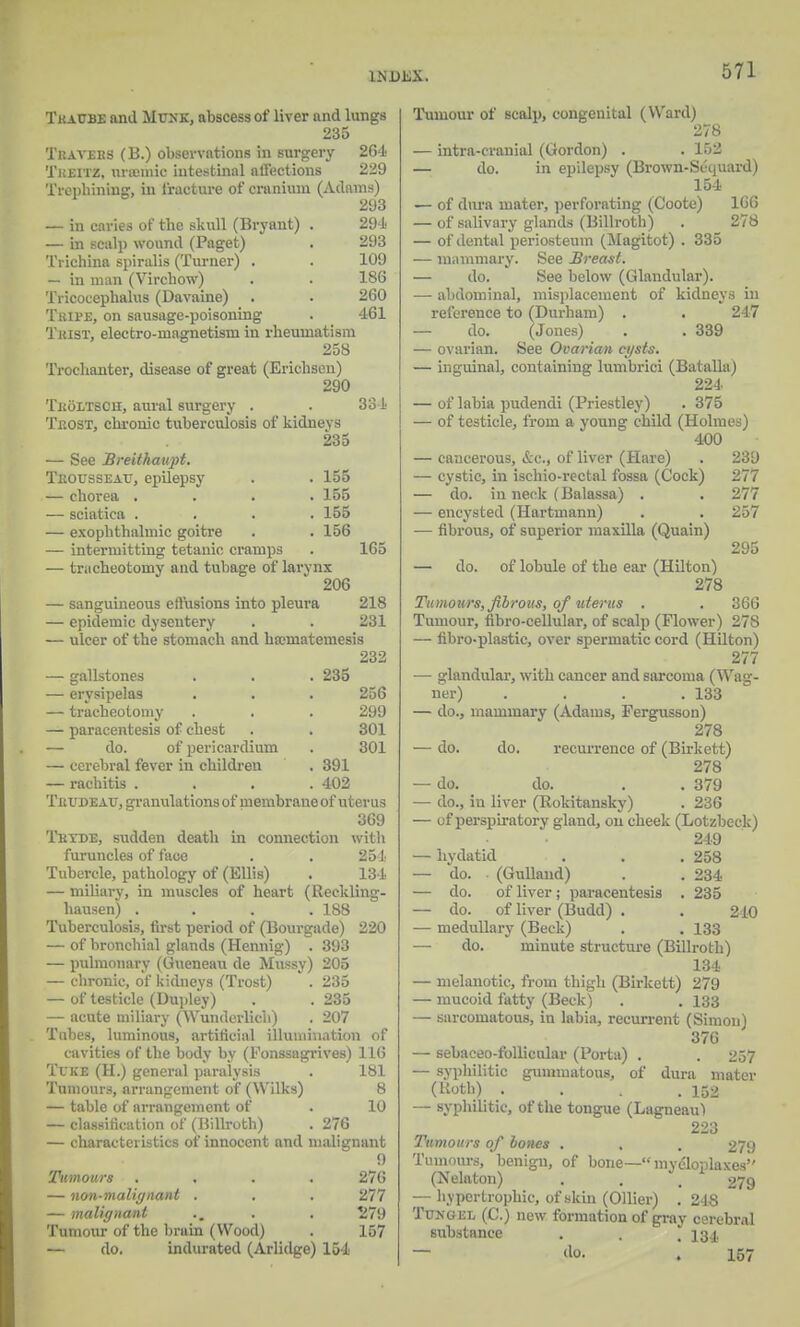 Tkacbe and Mexk, nbscessof liver and lungs 235 Tkaveks (B.) observations in surgery 264 Theitz, imemie intestinal affections 229 Trephining, in fracture of cranium (Adams) 293 — in caries of the skull (Bryant) . 291 — in seal]) wound (Paget) . 293 Trichina spiralis (Turner) . . 109 — in man (Virchow) . . 186 Tricocephalus (Davaine) . . 260 Tkipe, on sausage-poisoning . 461 Tuist, electro-magnetism in rheumatism 258 Trochanter, disease of great (Erichsen) 290 Tholtscii, aural surgery . • 334 Teost, chrome tuberculosis of kidneys 235 — See Breitkaupt. Tkousseau, epilepsy . . 155 — chorea .... 155 — sciatica . . . . 155 — exophthalmic goitre . . 156 — intermitting tetanic cramps . 165 — tracheotomy and tubage of larynx 206 — sanguineous effusions into pleura 218 — epidemic dysentery . . 231 — ulcer of the stomach and haimatemesis 232 — gallstones . . . 235 — erysipelas . . • 256 — tracheotomy . . . 299 — paracentesis of chest . . 301 — do. of pericardium . 301 — cerebral fever in children . 391 — rachitis .... 402 Tbudeau, granulations of membrane of uterus 369 Thyde, sudden death in connection with furuncles of face . . 254 Tubercle, pathology of (Ellis) . 134 — miliary, in muscles of heart (Reckling- hausen) .... 188 Tuberculosis, first period of (Bourgade) 220 — of bronchial glands (Hennig) . 393 — pulmonary (Gueneau de Mussy) 205 — chronic, of kidneys (Trost) . 235 — of testicle (Dupley) . . 235 — acute miliary (Wunderlich) . 207 Tubes, luminous, artificial illumination of cavities of the body by (Fonssagrives) 116 Tuke (H.) general paralysis . 181 Tumours, arrangement of (Wilks) 8 — table of arrangement of . 10 — classification of (Billroth) . 276 — characteristics of innocent and malignant 9 Tumours .... 276 — non-malignant . . . 277 — malignant .. . . 279 Tumour of the brain (Wood) . 157 — do. indurated (Arlidge) 154 Tumour of scalp, congenital (Ward) 278 — intra-cranial (Gordon) . . 152 — do. in epilepsy (Brown-Sequard) 154 — of dura mater, perforating (Coote) 166 — of salivary glands (Billroth) . 278 — of dental periosteum (Magitot) . 335 — mammary. See Breast. — do. See below (Glandular). — abdominal, misplacement of kidneys in reference to (Durham) . . 247 — do. (Jones) . . 339 — ovarian. See Ovarian cgsts. — inguinal, containing lumbrici (Batalla) 224 — of labia pudendi (Priestley) . 375 — of testicle, from a young child (Holmes) 400 — cancerous, &c, of liver (Hare) . 239 — cystic, in ischio-rectal fossa (Cock) 277 — do. in neck (Balassa) . . 277 — encysted (Hartmann) . . 257 — fibrous, of superior maxilla (Quain) 295 — do. of lobule of the ear (Hilton) 278 Tumours, fibrous, of uterus . . 366 Tumour, fibro-cellular, of scalp (Flower) 278 — fibro-plastic, over spermatic cord (Hilton) 277 — glandular, with cancer and sarcoma (Wag- ner) . . . .133 — do., mammary (Adams, Fergusson) 278 — do. do. recurrence of (Birkett) 278 — do. do. . . 379 — do., in liver (Rokitansky) . 236 — of perspiratory gland, on cheek (Lotzbeck) 249 —- hydatid . . .258 — do. (Gulland) . . 234 — do. of liver; paracentesis . 235 — do. of liver (Budd) . . 240 — medullary (Beck) . . 133 —■ do. minute structure (Billroth) 134 — melanotic, from thigh (Birkett) 279 — mucoid fatty (Beck) . . 133 — sarcomatous, in labia, recurrent (Simon) 376 — sebaceo-follicular (Porta) . . 257 — syphilitic gummatous, of dura mater (Roth) • . . .152 — syphilitic, of the tongue (Lagneaul 223 Tumours of bones . . . 279 Tumours, benign, of bone—mycToplaxes (Nelaton) . . , £79 — hypertrophic, of skin (Oilier) . 248 Tun gee (C.) new formation of gray cerebral substance . . .134 — «o. . 157