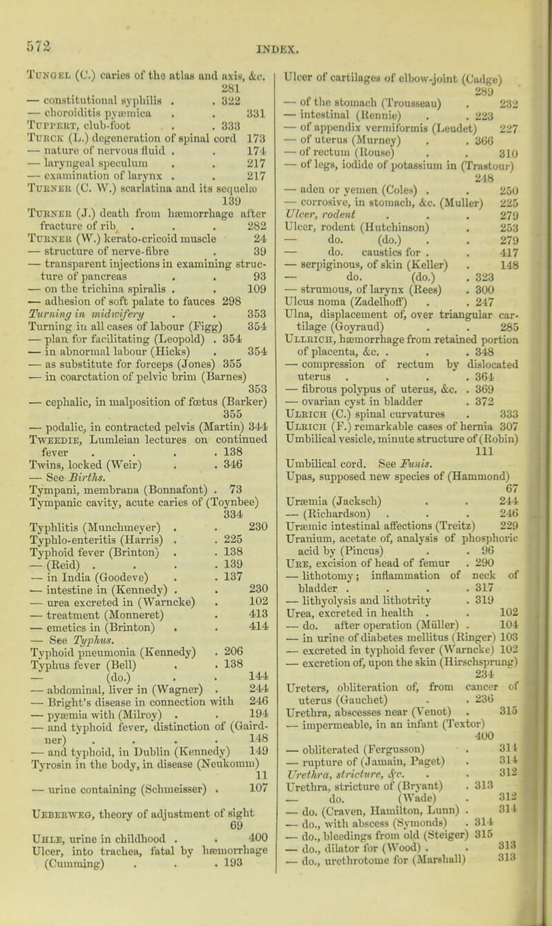 Tunciel (C.) caries of tho atlas mid axis, &c. 2S1 — constitutional syphilis . . 322 — choroiditis pyaemica . . 331 Turi'EHT, club-foot . . 333 Turck (L.) degeneration of spinal cord 173 nature of nervous fluid . . 174 — laryngeal speculum . . 217 — examination of larynx . . 217 Turner (C. W.) scarlatina and its sequela) 139 Turner (J.) death from haemorrhage alter fracture of rib . . .282 Turner (W.) kerato-cricoid muscle 24 — structure of nerve-fibre . 39 — transparent injections in examining struc- ture of pancreas . . 93 — on the trichina spiralis . . 109 — adhesion of soft palate to fauces 298 Turning in midwifery . . 353 Turning in all cases of labour (Figg) 354 — plan for facilitating (Leopold) . 354 — in abnormal labour (Hicks) . 354 — as substitute for forceps (Jones) 355 — in coarctation of pelvic brim (Barnes) 353 — cephalic, in malposition of foetus (Barker) 355 — podalic, in contracted pelvis (Martin) 344 Tweedie, Lumleian lectures on continued fever . . . .138 Twins, locked (Weir) . . 346 — See Births. Tympani, membrana (Bonnafont) . 73 Tympanic cavity, acute caries of (Toynbee) 334 Typhlitis (Munchmeyer) . . 230 Typhlo-enteritis (Harris) . . 225 Typhoid fever (Brinton) . . 138 — (Reid) . . . .139 — in India (Goodeve) . . 137 ■— intestine in (Kennedy) . . 230 — urea excreted in (Warncke) . 102 — treatment (Monneret) . 413 — emetics in (Brinton) . . 414 — See Typhus. Typhoid pneumonia (Kennedy) . 206 Typhus fever (Bell) . . 138 — (do.) . . 144 — abdominal, liver in (Wagner) . 244 — Bright's disease in connection with 246 — pyaemia with (Milroy) . . 194 — and typhoid fever, distinction of (Gaird- ner) .... 148 — and typhoid, in Dublin (Kennedy) 149 Tyrosin in the body, in disease (Neukomm) — urine containing (Schmeisser) . 107 Ueberyveg, theory of adjustment of sight 69 UnLE, urine in childhood . . 400 Ulcer, into trachea, fatal by hrcinorrhage (Gumming) . . . 193 Ulcer of cartilages of elbow-joint (Gadge) 289 — of the stomach (Trousseau) . 232 — intestinal (Rennie) . . 223 — of appendix vermiformis (Leudet) 227 — of uterus (Murncy) . . 366 — of rectum (House) . . 310 — of legs, iodide of potassium in (Trastour) 248 — aden or yemen (Coles) . . 250 — corrosive, in stomach, &c. (Muller) 225 Ulcer, rodent . . . 279 Ulcer, rodent (Hutchinson) . 253 — do. (do.) . . 279 — do. caustics for . . 417 — serpiginous, of skin (Keller) . 148 — do. (do.) . 323 — strumous, of larynx (Rees) . 300 Ulcus noma (Zadelhoff) . . 247 Ulna, displacement of, over triangular car- tilage (Goyraud) . . 285 Ullrich, haemorrhage from retained portion of placenta, &c. . . . 348 — compression of rectum by dislocated uterus .... 364 — fibrous polypus of uterus, &c. . 369 — ovarian cyst in bladder . 372 Ulrich (C.) spinal curvatures . 333 Ulrich (F.) remarkable cases of hernia 307 Umbilical vesicle, minute structure of (Robin) 111 Umbilical cord. See Funis. Upas, supposed new species of (Hammond) 67 Uraemia (Jacksch) . . 244 — (Richardson) . . . 246 Uraemic intestinal affections (Treitz) 229 Uranium, acetate of, analysis of phosphoric acid by (Pincus) . . 96 Uhe, excision of head of femur . 290 — lithotomy; inflammation of neck of bladder . . . .317 — lithyolysis and lithotrity . 319 Urea, excreted in health . . 102 — do. after operation (Muller) . 104 — in urine of diabetes mellitus (Ringer) 103 — excreted in typhoid fever (Warncke) 102 — excretion of, upon the skin (Hirschsprung) 234 Ureters, obliteration of, from cancer of uterus (Gauchet) . . 236 Urethra, abscesses near (Venot) . 315 — impermeable, in an infant (Textor) 400 — obliterated (Fergusson) . 314 — rupture of (Jamain, Paget) . 314 Urethra, stricture, $c. . . 312 Urethra, stricture of (Bryant) . 313 — do. (Wade) . 312 — do. (Craven, Hamilton, Lunn) . 314 — do., with abscess (Symonds) . 314 — do., bleedings from old (Steiger) 315 — do., dilator for (Wood) . . 313 — do., urethrotome for (Marshall) 313