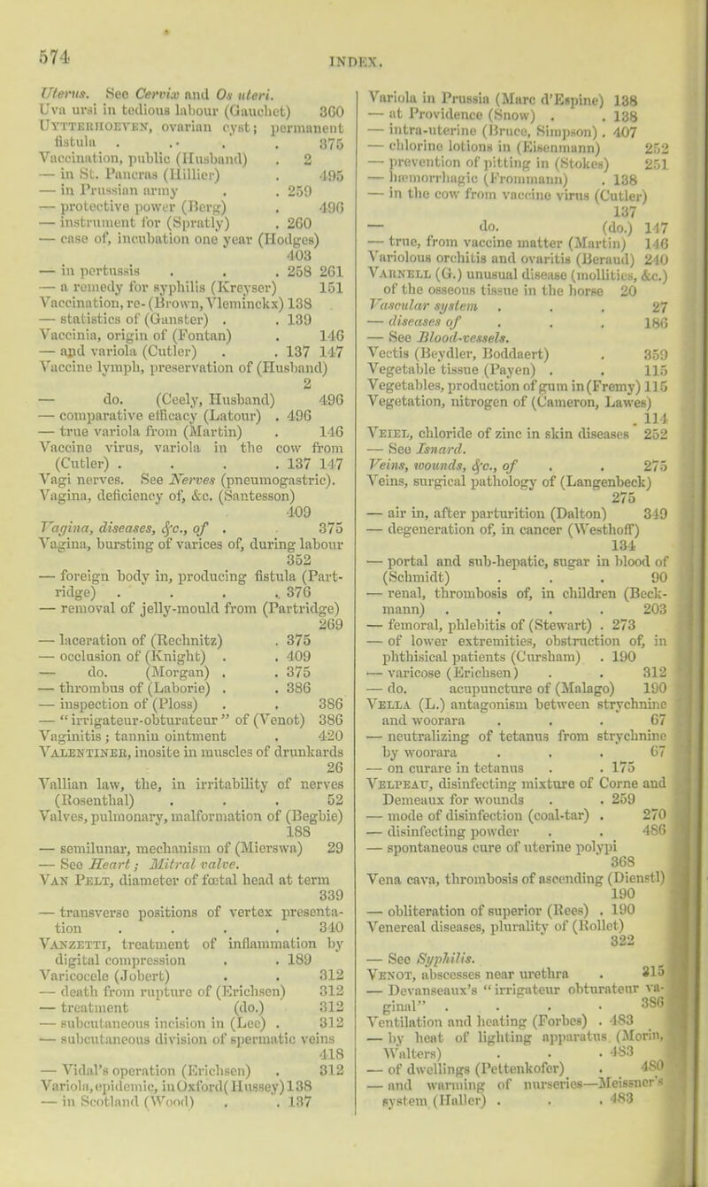 Uterus. Sec Cervix and Ox uteri. Ova art! in tedious labour (Gnuchct) 300 Uyttehiioevkn, ovarian oyati permanent fistula . .. . . 875 Vaccination, public (Husband) . 2 — in St. Pancras (Hillier) . 495 — in Prussian army . . 259 — protective power (Berg) . 490 — instrument for (Spratly) . 200 — case of, incubation one year (Hodges) 403 — in pertussis . . . 258 201 — a remedy for syphilis (Kreyser) 151 Vaccination, re- (Brown, Vleminckx) 138 — statistics of (Gunster) . . 139 Vaccinia, origin of (Fontan) . 140 — and variola (Cutler) . . 137 147 Vaccine lymph, preservation of (Husband) 2 — do. (C'eely, Husband) 490 — comparative efficacy (Latour) . 490 — true variola from (Martin) . 140 Vaccine virus, variola in the cow from (Cutler) . . . .137 147 Vagi nerves. See Nerves (pneumogastric). Vagina, deficiency of, &c. (Santesson) 109 Vagina, diseases, Sfc, of . 375 Vagina, bursting of varices of, during labour 352 — foreign bodv in, producing fistula (Part- ridge) ..... 370 — removal of jelly-mould from (Partridge) 209 — laceration of (Rechnitz) . 375 — occlusion of (Knight) . . 409 — do. (Morgan) . . 375 — thrombus of (Laborie) . . 380 — inspection of (Ploss) . , 380 —  irrigateur-obturateur  of (Venot) 380 Vaginitis; tannin ointment , 420 Vaxentinee, inosite in muscles of drunkards 20 Vallian law, the, in irritability of nerves (Rosenthal) ... 52 Valves, pulmonary, malformation of (Begbie) 188 — semilunar, mechanism of (Micrswa) 29 — See Heart; Mitral valve. Van Pp.lt, diameter of foetal head at term 339 — transverse positions of vertex presenta- tion . . . .340 Vanzetti, treatment of inflammation by digital compression . . 189 Varicocele (Jobert) . . 312 — death from rupture of (Erichsen) 312 — treatment (do.) 312 — subcutaneous incision in (Lee) . 312 '— subcutaneous division of spermatic veins 418 — Vidal's operation (Krichsen) . 312 Variola,epidemic. inOxford(Hussey)138 — in Scotland (Wood) . '.137 Variola in Prussia (Marc d'Espine) 138 — at Providence (Snow) . . 138 — intra-uterinc (Bruce, Simpson). 407 — chlorine lotions in (Eiseninunn) 252 — prevention of pitting in (Stokes) 251 — nainiorrhagia (Fromnunn) . 138 — in the cow from vaccine virus (Cutler) 137 — do. (do.) 147 — true, from vaccine matter (Martin) 14<3 Variolous orchitis and ovaritis (Beraud) 240 Vaknell (G.) unusual disease (mollitics, &c.) of the osseous tissue in the horse 20 Vascular system ... 27 — diseases of . . 180 — See Blood-vessels. Vectis (Beydler, Boddaert) . 359 Vegetable tissue (Payen) . . 115 Vegetables, production of gum in (Fremy) 115 Vegetation, nitrogen of (Cameron, Lawes) . 114 Veiel, chloride of zinc in skin diseases 252 — See Isnard. Veins, wounds, Sfc., of . , 275 Veins, surgical pathology of (Langenbeck) 275 — air in, after parturition (Dalton) 319 — degeneration of, in cancer (Westhoff) 134 — portal and sub-hepatic, sugar in blood of (Schmidt) ... 90 — renal, thrombosis of, in children (Beck- mann) .... 203 — femoral, phlebitis of (Stewart) . 273 — of lower extremities, obstruction of, in phthisical patients (Cursham) . 190 — varicose (Erichsen) . . 312 — do. acupuncture of (Malago) 190 Vella (L.) antagonism between strychnine and woorara . . . G7 — neutralizing of tetanus from strychnine by woorara ... 67 — on curare in tetanus . . 175 Vei/peat, disinfecting mixture of Come and Demeaux for wounds . . 259 — mode of disinfection (coal-tar) . 270 — disinfecting powder . . 4 SO — spontaneous cure of uterine polypi 368 Vena cava, thrombosis of ascending (Dienstl) 190 — obliteration of superior (Pees) . 190 Venereal diseases, plurality of (Hollet) 322 — See Syphilis. Venot, abscesses near urethra . 315 — Devanseaux's  irrigateur ohturatenr va- ginal .... 386 Ventilation and heating (Forbes) . 483 — by heat of lighting apparatus (Morinj Walters) . • .483 — of dwellings (Pettenkofer) . 4S0 — and warming of nurseries—Meissner'J system (Hallcr) . . . 483